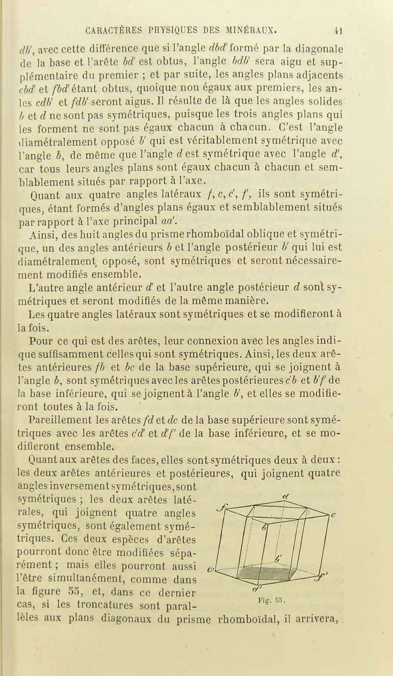 rlb', avec cette différence que si l'angle dbd'formé par la diagonale de la base et l'arête bd! est obtus, l'angle bdU sera aigu et sup- plémentaire du premier ; et par suite, les angles plans adjacents cbd! et fbd' étant obtus, quoique non égaux aux premiers, les an- les cdb' et fdb' seront aigus. Il résulte de là que les angles solides b et d ne sont pas symétriques, puisque les trois angles plans qui les forment ne sont pas égaux chacun à chacun. C'est l'angle diamétralement opposé b' qui est véritablement symétrique avec l'angle ô, de même que l'angle dest symétrique avec l'angle d\ car tous leurs angles plans sont égaux chacun à chacun et sem- blablement situés par rapport à l'axe. Quant aux quatre angles latéraux /, c, c', f, ils sont symétri- ques, étant formés d'angles plans égaux et semblablement situés par rapport à l'axe principal aa'. Ainsi, des huit angles du prisme rhomboïdal oblique et symétri- que, un des angles antérieurs b et l'angle postérieur b' qui lui est diamétralement opposé, sont symétriques et seront nécessaire- ment modifiés ensemble. L'autre angle antérieur d'et l'autre angle postérieur d sont sy- métriques et seront modifiés de la même manière. Les quatre angles latéraux sont symétriques et se modifieront à la fois. Pour ce qui est des arêtes, leur connexion avec les angles indi- que suffisamment celles qui sont symétriques. Ainsi, les deux arê- tes antérieures fb et bc de la base supérieure, qui se joignent à l'angle b, sont symétriques avec les arêtes postérieures cb et b'fde la base inférieure, qui se joignent à l'angle b', et elles se modifie- ront toutes à la fois. Pareillement les arêtes fd et de de la base supérieure sont symé- triques avec les arêtes c'd! et d'f de la base inférieure, et se mo- difieront ensemble. Quant aux arêtes des faces, elles sont symétriques deux à deux : les deux arêtes antérieures et postérieures, qui joignent quatre angles inversement symétriques, sont symétriques ; les deux arêtes laté- rales, qui joignent quatre angles symétriques, sont également symé- triques. Ces deux espèces d'arêtes pourront donc être modifiées sépa- rément ; mais elles pourront aussi c, l'être simultanément, comme dans la figure 55, et, dans ce dernier cas, si les troncatures sont paral- lèles aux plans diagonaux du prisme rhomboïdal, il arrivera,