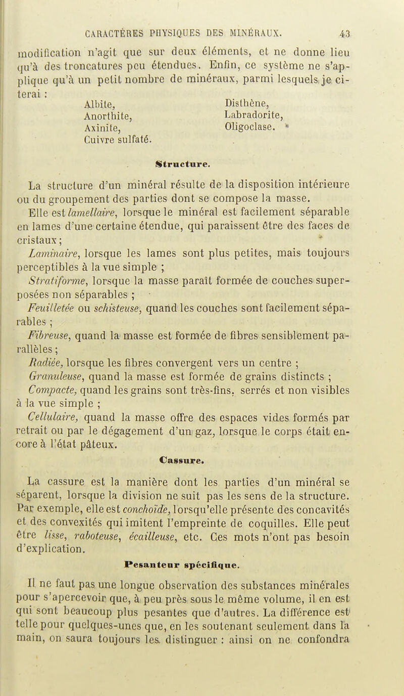 modification n'agit que sur deux éléments, et ne donne lieu qu'à des troncatures peu étendues. Enfin, ce système ne s'ap- plique qu'à un petit nombre de minéraux, parmi lesquels, je ci- terai : Albile, Disthène, Anorthite, Labradorite, Axinite, Oligoclase. • Cuivre sulfaté. Structure. La structure d'un minéral résulte de la disposition intérieure ou du groupement des parties dont se compose la masse. Elle est lamellaire, lorsque le minéral est facilement séparable en lames d'une certaine étendue, qui paraissent être des faces de cristaux ; Laminaire, lorsque les lames sont plus petites, mais toujours perceptibles à la vue simple ; Stratiforme, lorsque la masse paraît formée de couches super- posées non séparables ; Feuilletée ou schisteuse, quand les couches sont facilement sépa- rables ; Fibreuse, quand la masse est formée de fibres sensiblement pa- rallèles ; Radiée, lorsque les fibres convergent vers un centre ; Granuleuse, quand la masse est formée de grains distincts ; Compacte, quand les grains sont très-fins, serrés et non visibles à la vue simple ; Cellulaire, quand la masse offre des espaces vides formés par retrait ou par le dégagement d'un gaz, lorsque le corps était en- core à l'état pâteux. Cassure. La cassure est la manière dont les parties d'un minéral se séparent, lorsque la division ne suit pas les sens de la structure. Par exemple, elle est conchoïde, lorsqu'elle présente des concavités et des convexités qui imitent l'empreinte de coquilles. Elle peut être lisse, raboteuse, écailleuse, etc. Ces mots n'ont pas besoin d'explication. Pesanteur spécifique. Il ne faut pas une longue observation des substances minérales pour s'apercevoir que, à peu près sous le môme volume, il en est qui sont beaucoup plus pesantes que d'autres. La différence est1 telle pour quelques-unes que, en les soutenant seulement dans la main, on saura toujours les. distinguer : ainsi on ne confondra