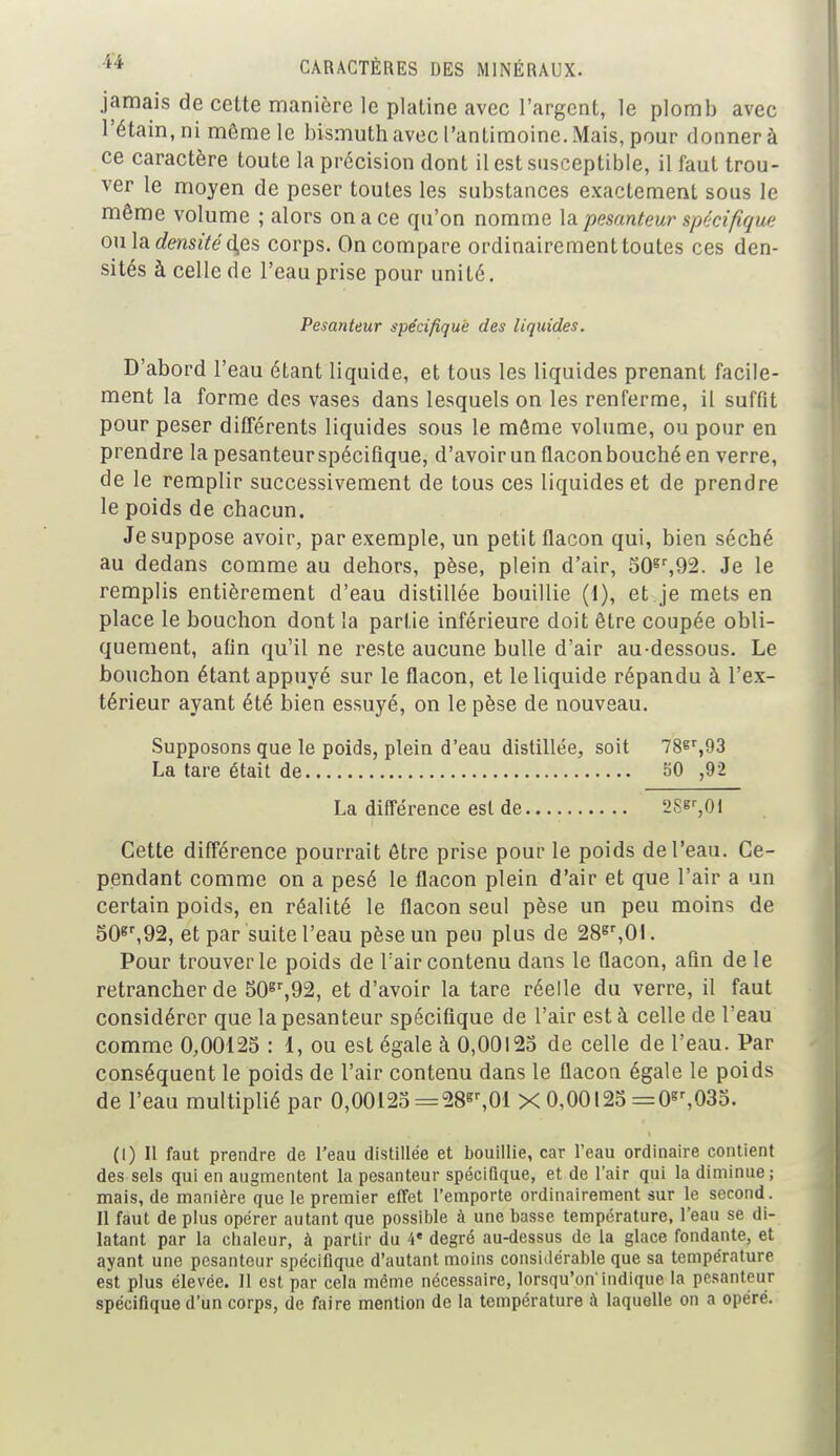 jamais de cette manière le platine avec l'argent, le plomb avec 1'étain, ni même le bismuth avec l'antimoine. Mais, pour donner à ce caractère toute la précision dont il est susceptible, il faut trou- ver le moyen de peser toutes les substances exactement sous le même volume ; alors on a ce qu'on nomme la pesanteur spécifique ou la densité d,es corps. On compare ordinairement toutes ces den- sités à celle de l'eau prise pour unité. Pesanteur spécifique des liquides. D'abord l'eau étant liquide, et tous les liquides prenant facile- ment la forme des vases dans lesquels on les renferme, il suffit pour peser différents liquides sous le même volume, ou pour en prendre la pesanteur spécifique, d'avoir un flacon bouché en verre, de le remplir successivement de tous ces liquides et de prendre le poids de chacun. Je suppose avoir, par exemple, un petit flacon qui, bien séché au dedans comme au dehors, pèse, plein d'air, 50gr,92. Je le remplis entièrement d'eau distillée bouillie (1), et je mets en place le bouchon dont la partie inférieure doit être coupée obli- quement, afin qu'il ne reste aucune bulle d'air au-dessous. Le bouchon étant appuyé sur le flacon, et le liquide répandu à l'ex- térieur ayant été bien essuyé, on le pèse de nouveau. Supposons que le poids, plein d'eau distillée, soit 78gr,93 La tare était de 50 ,92 La différence est de 2S^,01 Cette différence pourrait être prise pour le poids de l'eau. Ce- pendant comme on a pesé le flacon plein d'air et que l'air a un certain poids, en réalité le flacon seul pèse un peu moins de 50gr,92, et par suite l'eau pèse un peu plus de 28gr,0l. Pour trouver le poids de l'air contenu dans le flacon, afin de le retrancher de 50gr,92, et d'avoir la tare réelle du verre, il faut considérer que la pesanteur spécifique de l'air est à celle de l'eau comme 0,00125 : 1, ou est égale à 0,00125 de celle de l'eau. Par conséquent le poids de l'air contenu dans le flacon égale le poids de l'eau multiplié par 0,00125 =28gr,01 X 0,00125 =0gr,035. (I) Il faut prendre de l'eau distillée et bouillie, car l'eau ordinaire contient des sels qui en augmentent la pesanteur spécifique, et de l'air qui la diminue; mais, de manière que le premier effet l'emporte ordinairement sur le second. Il faut de plus opérer autant que possible à une basse température, l'eau se di- latant par la chaleur, à partir du 4* degré au-dessus de la glace fondante, et ayant une pesanteur spécifique d'autant moins considérable que sa température est plus élevée. Il est par cela même nécessaire, lorsqu'on'indique la pesanteur spécifique d'un corps, de faire mention de la température à laquelle on a opéré.