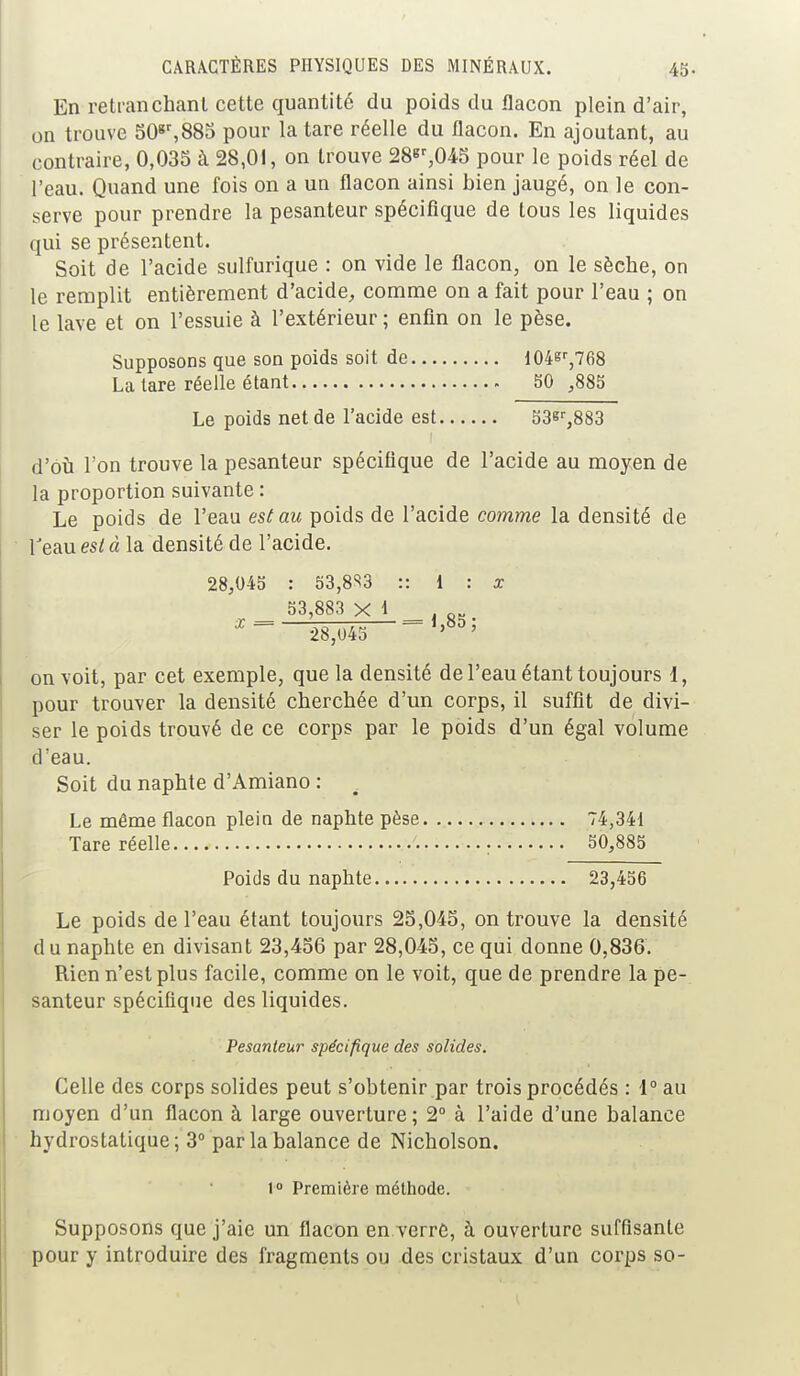 En retranchant cette quantité du poids du flacon plein d'air, on trouve 50gr,883 pour la tare réelle du flacon. En ajoutant, au contraire, 0,035 à 28,01, on trouve 28«r,045 pour le poids réel de l'eau. Quand une fois on a un flacon ainsi bien jaugé, on le con- serve pour prendre la pesanteur spécifique de tous les liquides qui se présentent. Soit de l'acide sulfurique : on vide le flacon, on le sèche, on le remplit entièrement d'acide, comme on a fait pour l'eau ; on le lave et on l'essuie à l'extérieur; enfin on le pèse. Supposons que son poids soit de 104sr,768 La tare réelle étant 50 ,885 Le poids net de l'acide est 53sr,883 d'où l'on trouve la pesanteur spécifique de l'acide au moyen de la proportion suivante : Le poids de l'eau est au poids de l'acide comme la densité de l'eau es/à la densité de l'acide. 28,045 : 53,8S3 :: 1 : x 53,883 X 1 . Q„ 28,045 = on voit, par cet exemple, que la densité de l'eau étant toujours 1, pour trouver la densité cherchée d'un corps, il suffit de divi- ser le poids trouvé de ce corps par le poids d'un égal volume d'eau. Soit du naphte d'Amiano : Le même flacon plein de naphte pèse 74,341 Tare réelle . 50,885 Poids du naphte 23,456 Le poids de l'eau étant toujours 25,045, on trouve la densité du naphte en divisant 23,456 par 28,045, ce qui donne 0,836. Rien n'est plus facile, comme on le voit, que de prendre la pe- santeur spécifique des liquides. Pesanteur spécifique des solides. Celle des corps solides peut s'obtenir par trois procédés : 1° au moyen d'un flacon à large ouverture; 2° à l'aide d'une balance hydrostatique; 3° par la balance de Nicholson. l° Première méthode. Supposons que j'aie un flacon en verre, à ouverture suffisante pour y introduire des fragments ou des cristaux d'un corps so-