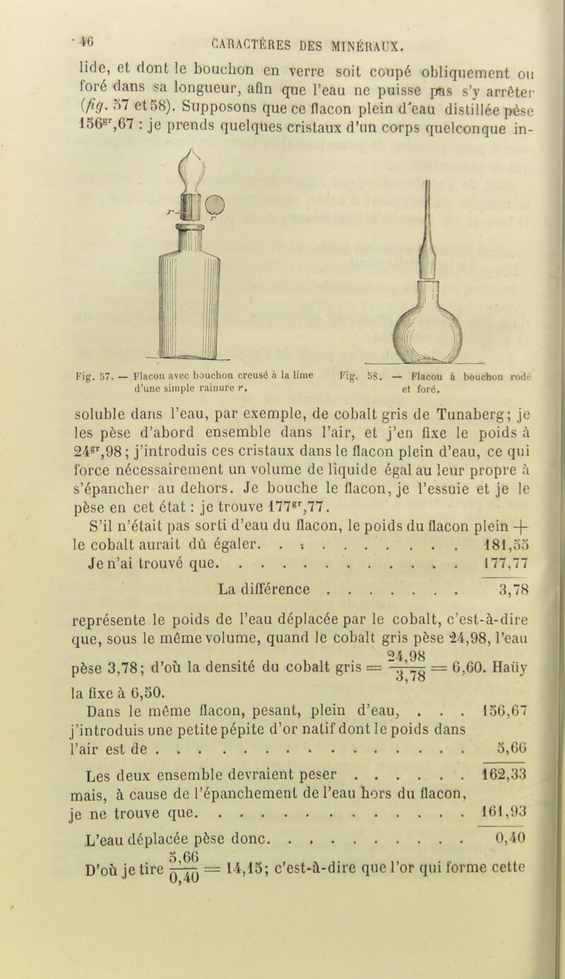 lidc, et dont le bouchon en verre soit coupé obliquement ou foré dans sa longueur, afin que l'eau ne puisse pas s'y arrêter (fi§. 57 et 58). Supposons que ce flacon plein d'eau distillée pèse 156sr,67 : je prends quelques cristaux d'un corps quelconque in- Fig. 57. — Flacon avec bouchon creusé à la lime Fig. 58. — Flacon à bouchon rouY soluble dans l'eau, par exemple, de cobalt gris de Tunaberg; je les pèse d'abord ensemble dans l'air, et j'en fixe le poids à 24gr,98 ; j'introduis ces cristaux dans le flacon plein d'eau, ce qui force nécessairement un volume de liquide égal au leur propre ;i s'épancher au dehors. Je bouche le flacon, je l'essuie et je le pèse en cet état : je trouve 177gr,77. S'il n'était pas sorti d'eau du flacon, le poids du flacon plein -f le cobalt aurait dû égaler. . •. 181,55 Je n'ai trouvé que . 177,77 représente le poids de l'eau déplacée par le cobalt, c'est-à-dire que, sous le môme volume, quand le cobalt gris pèse 24,98, l'eau «4 98 pèse 3,78; d'où la densité du cobalt gris = ~3'78 = 6,60. Haùy la fixe à 6,50. Dans le môme flacon, pesant, plein d'eau, . . . 156,67 j'introduis une petite pépite d'or natif dont le poids dans l'air est de 5,66 Les deux ensemble devraient peser 162,33 mais, à cause de l'épanchement de l'eau hors du flacon, je ne trouve que 161,93 L'eau déplacée pèse donc 0,40 D'où je tire ^-rr. = 14,15; c'est-à-dire que l'or qui forme cette d'une simple rainure r. et foré. La différence 3,78