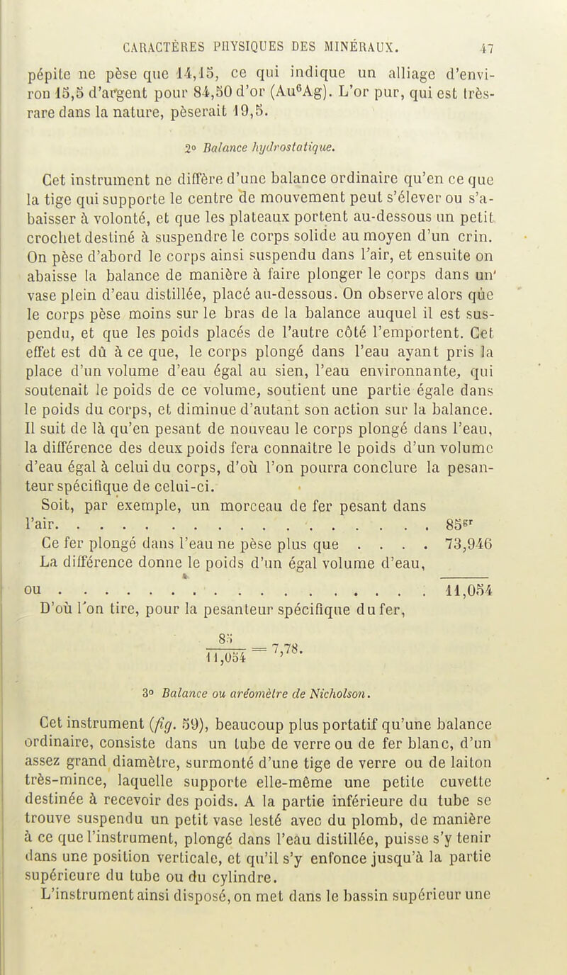 pépite ne pèse que 14,15, ce qui indique un alliage d'envi- ron 15,5 d'argent pour 84,50 d'or (Au6Ag). L'or pur, qui est très- rare dans la nature, pèserait 19,5. 2° Balance hydrostatique. Cet instrument ne diffère d'une balance ordinaire qu'en ce que la tige qui supporte le centre He mouvement peut s'élever ou s'a- baisser à volonté, et que les plateaux portent au-dessous un petit crocbet destiné à suspendre le corps solide au moyen d'un crin. On pèse d'abord le corps ainsi suspendu dans l'air, et ensuite on abaisse la balance de manière à faire plonger le corps dans un' vase plein d'eau distillée, placé au-dessous. On observe alors que le corps pèse moins sur le bras de la balance auquel il est sus- pendu, et que les poids placés de l'autre côté l'emportent. Cet effet est dû à ce que, le corps plongé dans l'eau ayant pris la place d'un volume d'eau égal au sien, l'eau environnante, qui soutenait le poids de ce volume, soutient une partie égale dans le poids du corps, et diminue d'autant son action sur la balance. Il suit de là qu'en pesant de nouveau le corps plongé dans l'eau, la différence des deux poids fera connaître le poids d'un volume d'eau égal à celui du corps, d'où l'on pourra conclure la pesan- teur spécifique de celui-ci. Soit, par exemple, un morceau de fer pesant dans l'air . . . . \ ... . . 85Br Ce fer plongé dans l'eau ne pèse plus que .... 73,946 La différence donne le poids d'un égal volume d'eau, 4. ou ; 11,054 D'où Ton tire, pour la pesanteur spécifique du fer, E 7 78 H,0o4 ~~ ' ' 3° Balance ou aréomètre de Nicholson. Cet instrument (fig. 59), beaucoup plus portatif qu'une balance ordinaire, consiste dans un tube de verre ou de fer blanc, d'un assez grand diamètre, surmonté d'une tige de verre ou de laiton très-mince, laquelle supporte elle-même une petite cuvette destinée à recevoir des poids. A la partie inférieure du tube se trouve suspendu un petit vase lesté avec du plomb, de manière à ce que l'instrument, plongé dans l'eau distillée, puisse s'y tenir dans une position verticale, et qu'il s'y enfonce jusqu'à la partie supérieure du tube ou du cylindre. L'instrument ainsi disposé, on met dans le bassin supérieur une