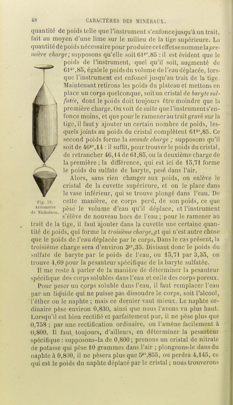 quantité de poids telle que l'instrument s'enfoncejusqu'à un trait, l'ait au moyen d'une lime sur le milieu de la tige supérieure. La quantité de poids nécessaire pour produire ce tefl'etse nomme la pre- mière charge; supposons qu'elle soit6lgr,8o : il est évident que le poids de l'instrument, quel qu'il soit, augmenté de 61gr,85, égalele poidsdu volume del'eau déplacée, lors- que l'instrument est enfoncé jusqu'au traii de la tige. Maintenant retirons les poids du plateau et mettons en place un corps quelconque, soit un cristal de baryte sul- fatée, dont le poids doit toujours être moindre que la première charge. On voit de suite que l'instrument s'en- fonce moins, et que pour le ramener au trait gravé sur la tige, il faut y ajouter un certain nombre de poids, les- quels joints au poids du cristal complètent 6lgr,8o. Ce second poids forme la seconde charge ; supposons qu'il soit de46gr,14 : il suffit, pour trouver le poids du cristal, de retrancher 46,14 de 61,85, ou la deuxième charge de la première ; la différence, qui est ici de 15,71 forme le poids du sulfate de baryte, pesé dans l'air. Alors, sans rien changer aux poids, on enlève le cristal de la cuvette supérieure, et on le place dans le vase inférieur, qui se trouve plongé dans l'eau. De Pig. 39. ceLte manière, ce corps perd, de son poids, ce que Aréomètre ^s(i je volume d'eau qu'il déplace, et l'instrument de Nicholson. ... , , , s élève de nouveau hors de 1 eau ; pour le ramener au trait de la tige, il faut ajouter dans la cuvette une certaine quan- tité de poids, qui forme la troisième charge, et qui n'est autre chose que le poids de l'eau déplacée par le corps. Dans le cas présent, la troisième charge sera d'environ 3gr,35. Divisant donc le poids du sulfate de baryte par le poids de l'eau, ou 15,71 par 3,35, on trouve 4,69 pour la pesanteur spécifique de la baryte sulfatée. Il me reste à parler de la manière de déterminer la pesanteur spécifique des corps solubles dans l'eau et celle des corps poreux. Pour peser un corps soluble dans l'eau, il faut remplacer l'eau par un liquide qui ne puisse pas dissoudre le corps, soit l'alcool, l'éther ou le naphte ; mais ce dernier vaut mieux. Le naphte or- dinaire pèse environ 0,830, ainsi que nous l'avons vu plus haut. Lorsqu'il est bien rectifié et parfaitement pur, il ne pèse plus que 0,758 ; par une rectification ordinaire, on l'amène facilement à 0,800. Il faut toujours, d'ailleurs, en déterminer la pesanteur spécifique : supposons-la de 0,800; prenons un cristal de nitrate de potasse qui pèse 10 grammes dans l'air ; plongeons-le dans du naphte à 0,800, il ne pèsera plus que 5gr,85o, ou perdra 4,145, ce qui est le poids du naphte déplacé par le cristal ; nous trouverons