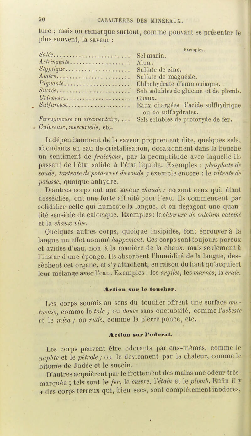 ture ; mais on remarque surtout, comme pouvant se présenter le plus souvent, la saveur : Exemples. Salée Sel marin. Astringente Alun. Styptique Sulfate de zinc. Amère Sulfate de magnésie. Piquante Chlorhydrate d'ammoniaque. Sucrée Sels solubles de glucine et de plomb. Urineuse Chaux. Sulfureuse Eaux chargées d'acide sulfhydrique ou de sulfhydratcs. Ferrugineuse ou atramentaire. ... Sels solubles de proloxyde de fer. Cuivreuse, mercurielle, etc. Indépendamment de la saveur proprement dite, quelques sels, abondants en eau de cristallisation, occasionnent dans la bouche un sentiment de fraîcheur, par la promptitude avec laquelle ils passent de l'état solide à l'état liquide. Exemples : phosphate de soude, tartrate de potasse et de soude ; exemple encore : le nitrate de potasse, quoique anhydre. D'autres corps ont une saveur chaude : ce* sont ceux qui, étant desséchés, ont une forte affinité pour l'eau. Ils commencent par solidifier celle qui humecte la langue, et en dégagent une quan- tité sensible de calorique. Exemples : le chlorure de calcium calciné et la chaux vive. Quelques autres corps, quoique insipides, font éprouver à la langue un effet nommé happement. Ces corps sont toujours poreux et avides d'eau, non à la manière de la chaux, mais seulement à l'instar d'une éponge. Ils absorbent l'humidité de la langue, des- sèchent cet organe, et s'y attachent, en raison du liant qu'acquiert leur mélange avec l'eau. Exemples : les argiles, les marnes, la craie. Action sur le toucher. Les corps soumis au sens du toucher offrent une surface onc- tueuse, comme le talc ; ou douce sans onctuosité, comme Vasbeste et le mica ; ou rude, comme la pierre ponce, etc. Action sur l'odorai. Les corps peuvent être odorants par eux-mêmes, comme le naphte et le pétrole ; ou le deviennent par la chaleur, comme le bitume de Judée et le succin. D'autres acquièrent par le frottement des mains une odeur très- marquée ; tels sont le fer, le cuivre, Yétain et le plomb. Enfin il y a des corps terreux qui, bien secs, sont complètement inodores,