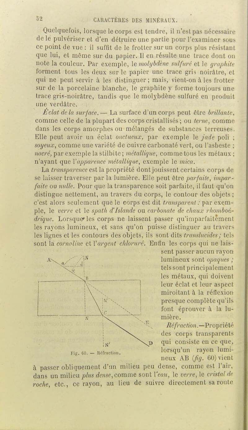 Quelquefois, lorsque le corps est tendre, il n'est pas nécessaire de le pulvériser et d'en détruire une partie pour l'examiner sous ce point de vue : il suffit de le frotter sur un corps plus résistant que lui, et môme sur du papier. Il en résulte une trace dont on note la couleur. Par exemple, le molybdène sulfuré et le graphite forment tous les deux sur le papier une trace gris noirâtre, et qui ne peut servir à les distinguer ; mais, vient-on à les frotter sur de la porcelaine blanche, le graphite y forme toujours une trace gris-noirâtre, tandis que le molybdène sulfuré en produit une verdâtre. Eclat delà surface.— La surface d'un corps peut ôtre brillante, comme celle de la plupart des corps cristallisés; ou terne, comme dans les corps amorphes ou mélangés de substances terreuses. Elle peut avoir un éclat onctueux, par exemple le jade poli ; soyeux, comme une variété de cuivre carbonaté vert, ou l'asbeste ; nacré, par exemple la stilbite ; métallique, comme tous les métaux ; n'ayant que l'apparence métallique, exemple le mica. La transparence est la propriété dont jouissent certains corps de se laisser traverser par la lumière. Elle peut ôtre parfaite, impar- faite ou nulle. Pour que la transparence soit parfaite, il faut qu'on distingue nettement, au travers du corps, le contour des objets ; c'est alors seulement que le corps est dit transparent : par exem- ple, le verre et le spath d'Islande ou carbonate de chaux rhomboé- drique. Lorsque» les corps ne laissent passer qu'imparfaitement les rayons lumineux, et sans qu'on puisse distinguer au travers les lignes et les contours des objets, ils sont dits translucides ; tels sont la cornaline et Vargent chloruré. Enfin les corps qui ne lais- sent passer aucun rayon lumineux sont opaques ; tels sont principalement les métaux, qui doivent leur éclat et leur aspect miroitant à la réflexion presque complète qu'ils font éprouver à la lu- mière. Réfraction.—Propriété des corps transparents qui consiste en ce que, lorsqu'un rayon lumi- neux AB {fig. 60) vient à passer obliquement d'un milieu peu dense, comme est l'air, dans un milieu plus dense, comme sont Veau, le verre, le cristal de roche, etc., ce rayon, au lieu de suivre directement sa route Fig. CO. — Réfraction.