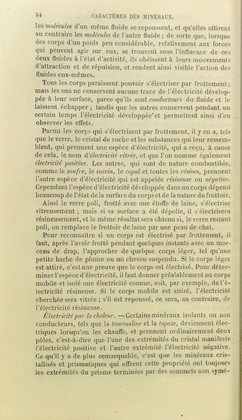 les molécules d'un même fluide se repoussent, et qu'elles attirent au contraire les molécules de l'autre fluide; de sorte que, lorsque des corps d'un poids peu considérable, relativement aux forces qui peuvent agir sur eux, se trouvent sous l'influence de ces deux fluides à l'état d'activité, ils obéissent à leurs mouvements d'attraction et de répulsion, et rendent ainsi visible l'action des fluides eux-mêmes. Tous les corps paraissent pouvoir s'électriser par frottement; mais les uns ne conservent aucune trace de l'électricité dévelop- pée à leur surface, parce qu'ils sont conducteurs du fluide et le laissent échapper ; tandis que les autres conservent pendant un certain temps l'électricité développée'et permettent ainsi d en observer les effets. Parmi les corps qui s'électrisent par frottement, il y en a, tels que le verre, le cristal de roche et les substances qui leur ressem- blent, qui prennent une espèce d'électricité, qui a reçu, à cause de cela, le nom d'électricité vitrée, et que l'on nomme également électricité positive. Les autres, qui sont de nature combustible, comme le soufre, le succin, le copal et toutes les résines, prennent l'autre espèce d'électricité qui est appelée résineuse ou négative. Cependant l'espèce d'électricité développée dans un corps dépend beaucoup de l'état de la surface du corps et de la nature du frottoir. Ainsi le verre poli, frotté avec une étoffe de laine, s'électri-c vitreusement ; mais si sa surface a été dépolie, il s'électrisera résineusement, et le même résultat sera obtenu si, le verre restant poli, on remplace le frottoir de laine par une peau de chat. Pour reconnaître si un corps est électrisé par frottement, il faut, après l'avoir frotté pendant quelques instants avec un mor- ceau de drap, l'approcher de quelque corps léger, tel qu'une petite barbe de plume ou un cheveu suspendu. Si le corps léger est attiré, c'est une preuve que le corps est électrisé. Pour déter- miner l'espèce d'électricité, il faut donner préalablement au corps mobile et isolé une électricité connue, soit, par exemple, del é- lectricité résineuse. Si le corps mobile est attiré, l'électricité cherchée sera vitrée ; s'il est repoussé, ce sera, au contraire, de l'électricité résineuse. Électricité par la chaleur.—Certains minéraux isolants ou non conducteurs, tels que la tourmaline et la topaze, deviennent élec- triques lorsqu'on les chauffe, et prennent ordinairement deux pôles, c'est-à-dire que l'une des extrémités du cristal manifeste l'électricité positive et l'autre extrémité l'électricité négative. Ce qu'il y a de plus remarquable, c'est que les minéraux cris- tallisés et prismatiques qui offrent cette propriété ont toujours les extrémités du prisme terminées par des sommets non synaé-