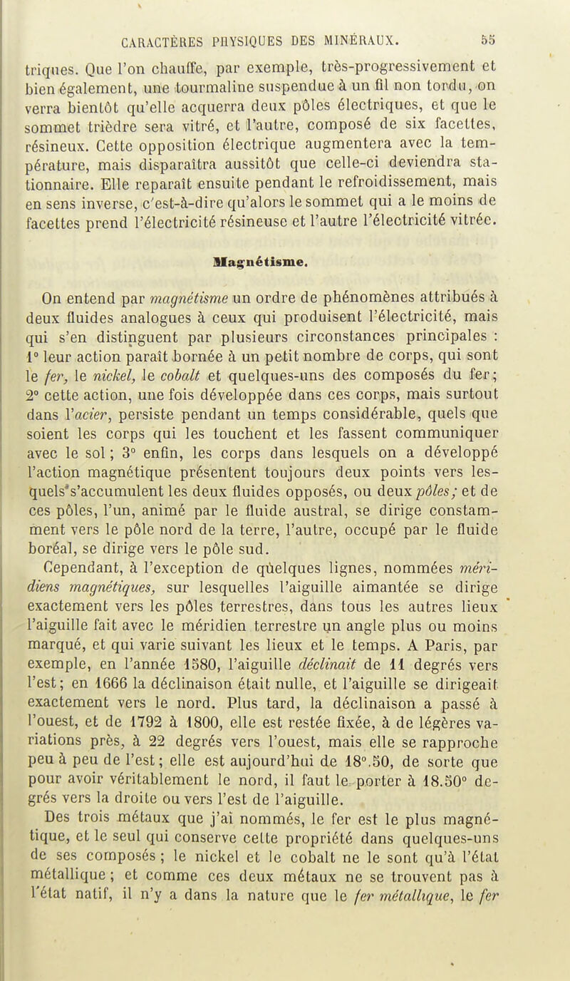 triques. Que l'on chauffe, par exemple, très-progressivement et bien également, une tourmaline suspendue à un fil non tordu, on verra bientôt qu'elle acquerra deux pôles électriques, et que le sommet trièdre sera vitré, et l'autre, composé de six facettes, résineux. Cette opposition électrique augmentera avec la tem- pérature, mais disparaîtra aussitôt que celle-ci deviendra sta- tionnaire. Elle reparaît ensuite pendant le refroidissement, mais en sens inverse, c'est-à-dire qu'alors le sommet qui a le moins de facettes prend l'électricité résineuse et l'autre l'électricité vitrée. Magnétisme. On entend par magnétisme un ordre de phénomènes attribués à deux fluides analogues à ceux qui produisent l'électricité, mais qui s'en distinguent par plusieurs circonstances principales : 1° leur action paraît nornée à un petit nombre de corps, qui sont le fer, le nickel, le cobalt et quelques-uns des composés du fer; 2° cette action, une fois développée dans ces corps, mais surtout dans Vacier, persiste pendant un temps considérable, quels que soient les corps qui les touchent et les fassent communiquer avec le sol ; 3° enfin, les corps dans lesquels on a développé l'action magnétique présentent toujours deux points vers les- quels's'accumulent les deux fluides opposés, ou deux pôles; et de ces pôles, l'un, animé par le fluide austral, se dirige constam- ment vers le pôle nord de la terre, l'autre, occupé par le fluide boréal, se dirige vers le pôle sud. Cependant, à l'exception de quelques lignes, nommées méri- diens magnétiques, sur lesquelles l'aiguille aimantée se dirige exactement vers les pôles terrestres, dans tous les autres lieux l'aiguille fait avec le méridien terrestre un angle plus ou moins marqué, et qui varie suivant les lieux et le temps. A Paris, par exemple, en l'année 1580, l'aiguille déclinait de 11 degrés vers l'est; en 1666 la déclinaison était nulle, et l'aiguille se dirigeait exactement vers le nord. Plus tard, la déclinaison a passé à l'ouest, et de 1792 à 1800, elle est restée fixée, à de légères va- riations près, à 22 degrés vers l'ouest, mais elle se rapproche peu à peu de l'est; elle est aujourd'hui de 18°.50, de sorte que pour avoir véritablement le nord, il faut le porter à 18.50° de- grés vers la droite ou vers l'est de l'aiguille. Des trois métaux que j'ai nommés, le fer est le plus magné- tique, et le seul qui conserve celte propriété dans quelques-uns de ses composés ; le nickel et le cobalt ne le sont qu'à l'état métallique ; et comme ces deux métaux ne se trouvent pas à l'état natif, il n'y a dans la nature que le fer métallique, le fer