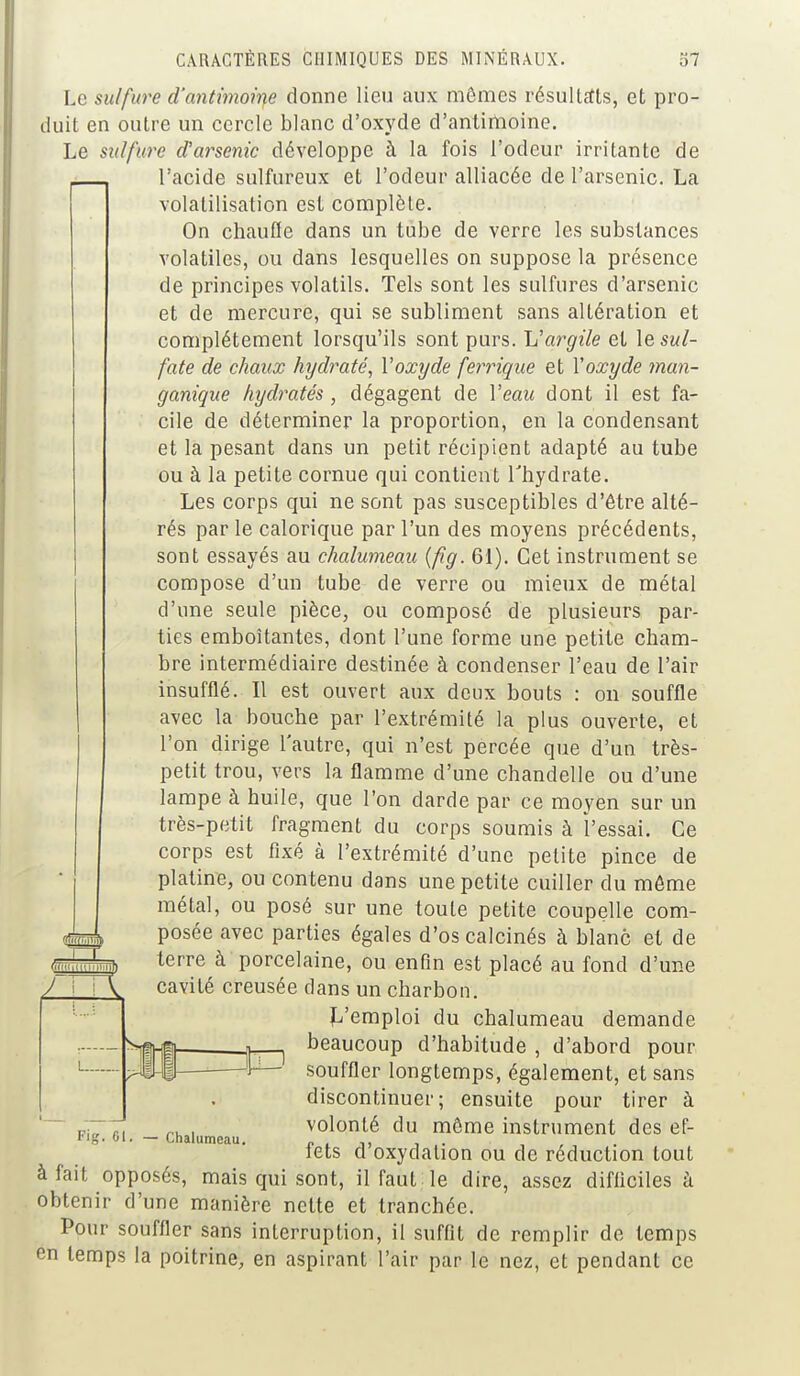 Le sulfure d'antimoine donne lieu aux mômes résultats, et pro- duit en outre un cercle blanc d'oxyde d'antimoine. Le sulfure d'arsenic développe à la fois l'odeur irritante de l'acide sulfureux et l'odeur alliacée de l'arsenic. La volatilisation est complète. On chauffe dans un tube de verre les substances volatiles, ou dans lesquelles on suppose la présence de principes volatils. Tels sont les sulfures d'arsenic et de mercure, qui se subliment sans altération et complètement lorsqu'ils sont purs. Vargile et le sul- fate de chaux hydraté, l'oxyde ferrique et Yoxyde man- ganique hydratés, dégagent de Veau dont il est fa- cile de déterminer la proportion, en la condensant et la pesant dans un petit récipient adapté au tube ou à la petite cornue qui contient l'hydrate. Les corps qui ne sont pas susceptibles d'être alté- rés parle calorique par l'un des moyens précédents, sont essayés au chalumeau {fîg. 61). Cet instrument se compose d'un tube de verre ou mieux de métal d'une seule pièce, ou composé de plusieurs par- ties emboîtantes, dont l'une forme une petite cham- bre intermédiaire destinée à condenser l'eau de l'air insufflé. Il est ouvert aux deux bouts : on souffle avec la bouche par l'extrémité la plus ouverte, et l'on dirige l'autre, qui n'est percée que d'un très- petit trou, vers la flamme d'une chandelle ou d'une lampe à huile, que l'on darde par ce moyen sur un très-petit fragment du corps soumis à l'essai. Ce corps est fixé à l'extrémité d'une petite pince de platine, ou contenu dans une petite cuiller du même métal, ou posé sur une toute petite coupelle com- posée avec parties égales d'os calcinés à blanc et de terre à porcelaine, ou enfin est placé au fond d'une cavité creusée dans un charbon. L'emploi du chalumeau demande beaucoup d'habitude , d'abord pour souffler longtemps, également, et sans discontinuer; ensuite pour tirer à volonté du môme instrument des ef- fets d'oxydation ou de réduction tout à fait opposés, mais qui sont, il faut le dire, assez difficiles à obtenir d'une manière nette et tranchée. Pour souffler sans interruption, il suffit de remplir de temps en temps la poitrine, en aspirant l'air par le nez, et pendant ce Fig. 0 Chalumeau.