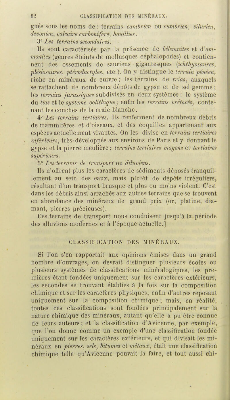 gnés sous les noms de: terrains cambrien ou cumbrien, silurien, devonien, calcaire carbonifère, houillier. 3° Les terrains secondaires. Ils sont caractérisés par la présence de bélemnites et d'am- monites (genres éteinls de mollusques céphalopodes) et contien- nent dos ossements de sauriens gigantesques (ichthyosaures, plésiosaures, ptérodactyles, etc.). On y distingue le terrain pénéen, riche en minéraux de cuivre ; les terrains de trias, auxquels se rattachent de nombreux dépôts de gypse et de sel gemme ; les terrains jurassiques subdivisés en deux systèmes : le système du lias et le système oolithique ; enfin les terrains crétacés, conte- nant les couches de la craie blanche. 4° Les terrains tertiaires. Ils renferment de nombreux débris de mammifères et d'oiseaux, et des coquilles appartenant aux espèces actuellement vivantes. On les divise en terrains tertiaires inférieurs, très-développés aux environs de Paris et y donnant le gypse et la pierre meulière ; terrains tertiaires moyens et tertiaires supérieurs. 5° Les terrains de transport ou diluviens. Us n'offrent plus les caractères de sédiments déposés tranquil- lement au sein des eaux, mais plutôt de dépôts irréguliers, résultant d'un transport brusque et plus ou moins violent. C'est dans les débris ainsi arrachés aux autres terrains que se trouvent en abondance des minéraux de grand prix (or, platine, dia- mant, pierres précieuses). Ces terrains de transport nous conduisent jusqu'à la période des alluvions modernes et à l'époque actuelle.] CLASSIFICATION DES MINÉRAUX. Si l'on s'en rapportait aux opinions émises dans un grand nombre d'ouvrages, on devrait distinguer plusieurs écoles ou plusieurs systèmes de classifications minéralogiques, les pre- mières étant fondées uniquement sur les caractères extérieurs, les secondes se trouvant établies à la fois sur la composition chimique et sur les caractères physiques, enfin d'autres reposant uniquement sur la composition chimique ; mais, en réalité, toutes ces classifications sont fondées principalement sur la nature chimique des minéraux, autant qu'elle a pu être connue de leurs auteurs; et la classification d'Avicenne, par exemple, que l'on donne comme un exemple d'une classification fondée uniquement sur les caractères extérieurs, et qui divisait les mi- néraux en pierres, sels, bitumes et métaux, était une classification chimique telle qu'Avicenne pouvait la faire, et tout aussi chi-