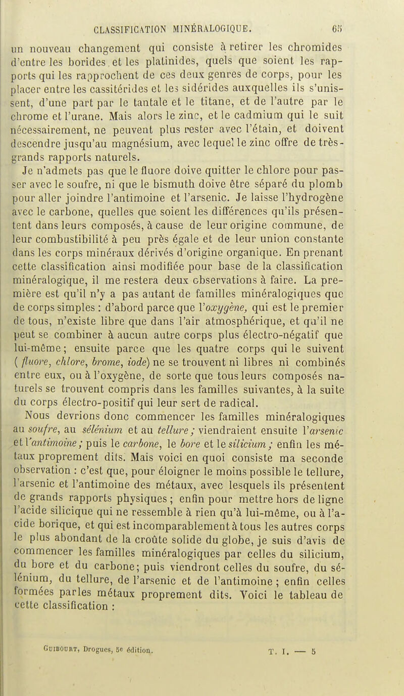 un nouveau changement qui consiste à retirer les chromides d'entre les borides et les platinides, quels que soient les rap- ports qui les rapprochent de ces deux genres de corps, pour les placer entre les cassitérides et les sidérides auxquelles ils s'unis- sent, d'une part par le tantale et le titane, et de l'autre par le chrome et l'urane. Mais alors le zinc, et le cadmium qui le suit nécessairement, ne peuvent plus rester avec l'étain, et doivent descendre jusqu'au magnésium, avec lequel le zinc offre de très- grands rapports naturels. Je n'admets pas que le fluoré doive quitter le chlore pour pas- ser avec le soufre, ni que le bismuth doive être séparé du plomb pour aller joindre l'antimoine et l'arsenic. Je laisse l'hydrogène avec le carbone, quelles que soient les différences qu'ils présen- tent dans leurs composés, à cause de leur origine commune, de leur combustibilité à peu près égale et de leur union constante clans les corps minéraux dérivés d'origine organique. En prenant cette classification ainsi modifiée pour base de la classification minéralogique, il me restera deux observations à faire. La pre- mière est qu'il n'y a pas autant de familles minéralogiques que de corps simples : d'abord parce que Yoxygène, qui est le premier de tous, n'existe libre que dans l'air atmosphérique, et qu'il ne peut se combiner à aucun autre corps plus électro-négatif que lui-même ; ensuite parce que les quatre corps qui le suivent ( fluoré, chlore, brome, iode) ne se trouvent ni libres ni combinés entre eux, ou à l'oxygène, de sorte que tous leurs composés na- turels se trouvent compris dans les familles suivantes, à la suite du corps électro-positif qui leur sert de radical. Nous devrions donc commencer les familles minéralogiques au soufre, au sélénium et au tellure ; viendraient ensuite Y arsenic elYantimoine ; puis le carbone, le bore et le silicium; enfin les mé- taux proprement dils. Mais voici en quoi consiste ma seconde observation : c'est que, pour éloigner le moins possible le tellure, l'arsenic et l'antimoine des métaux, avec lesquels ils présentent de grands rapports physiques ; enfin pour mettre hors de ligne l'acide silicique qui ne ressemble à rien qu'à lui-même, ou à l'a- cide borique, et qui est incomparablement à tous les autres corps le plus abondant de la croûte solide du globe, je suis d'avis de commencer les familles minéralogiques par celles du silicium, du bore et du carbone; puis viendront celles du soufre, du sé- lénium, du tellure, de l'arsenic et de l'antimoine ; enfin celles formées parles métaux proprement dits. Voici le tableau de cette classification : Guibourt, Drogues, 5c édition. T. I. — 5