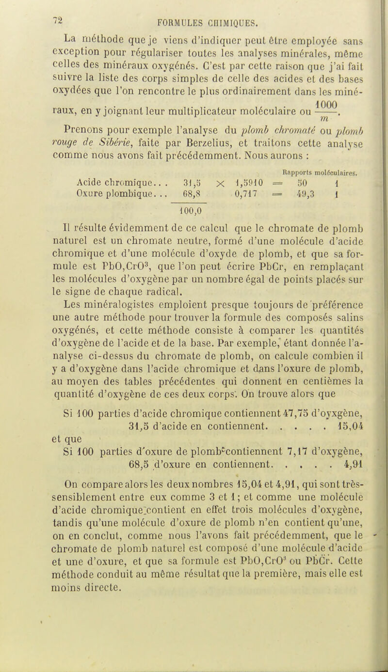La méthode que je viens d'indiquer peul être employée sans exception pour régulariser toutes les analyses minérales, môme celles des minéraux oxygénés. C'est par cette raison que j'ai fait suivre la liste des corps simples de celle des acides et des bases oxydées que l'on rencontre le plus ordinairement dans les miné- raux, en y joignant leur multiplicateur moléculaire ou • Prenons pour exemple l'analyse du plomb chromaté on plomb rouge de Sibérie, faite par Berzelius, et traitons cette analyse comme nous avons fait précédemment. Nous aurons : Rapports moléculaires. Acide chromique.. . 31,5 x 1,5910 = 50 i Oxure plombique. .. 68,8 0,717 = 49,3 1 100,0 Il résulte évidemment de ce calcul que le chromate de plomb naturel est un chromate neutre, formé d'une molécule d'acide chromique et d'une molécule d'oxyde de plomb, et que sa for- mule est PbO,Cr03, que l'on peut écrire PbCr, en remplaçant les molécules d'oxygène par un nombre égal de points placés sur le signe de chaque radical. Les minéralogistes emploient presque toujours de préférence une autre méthode pour trouver la formule des composés salins oxygénés, et cette méthode consiste à comparer les quantités d'oxygène de l'acide et de la base. Par exemple,' étant donnée l'a- nalyse ci-dessus du chromate de plomb, on calcule combien il y a d'oxygène dans l'acide chromique et dans l'oxure de plomb, au moyen des tables précédentes qui donnent en centièmes la quantité d'oxygène de ces deux corps'. On trouve alors que Si 100 parties d'acide chromique contiennent 47,75 d'oyxgène, 31,5 d'acide en contiennent 15,04 et que Si 100 parties d'oxure de plomb'conliennent 7,17 d'oxygène, 68,5 d'oxure en contiennent 4,91 On compare alors les deux nombres 15,04 et 4,91, qui sont très- sensiblement entre eux comme 3 et 1 ; et comme une molécule d'acide chromique^conlient en effet trois molécules d'oxygène, tandis qu'une molécule d'oxure de plomb n'en contient qu'une, on en conclut, comme nous l'avons fait précédemment, que le chromate de plomb naturel est composé d'une molécule d'acide et une d'oxure, et que sa formule est PbOjCrO3 ou PbCr. Celte méthode conduit au môme résultat que la première, mais elle est moins directe.