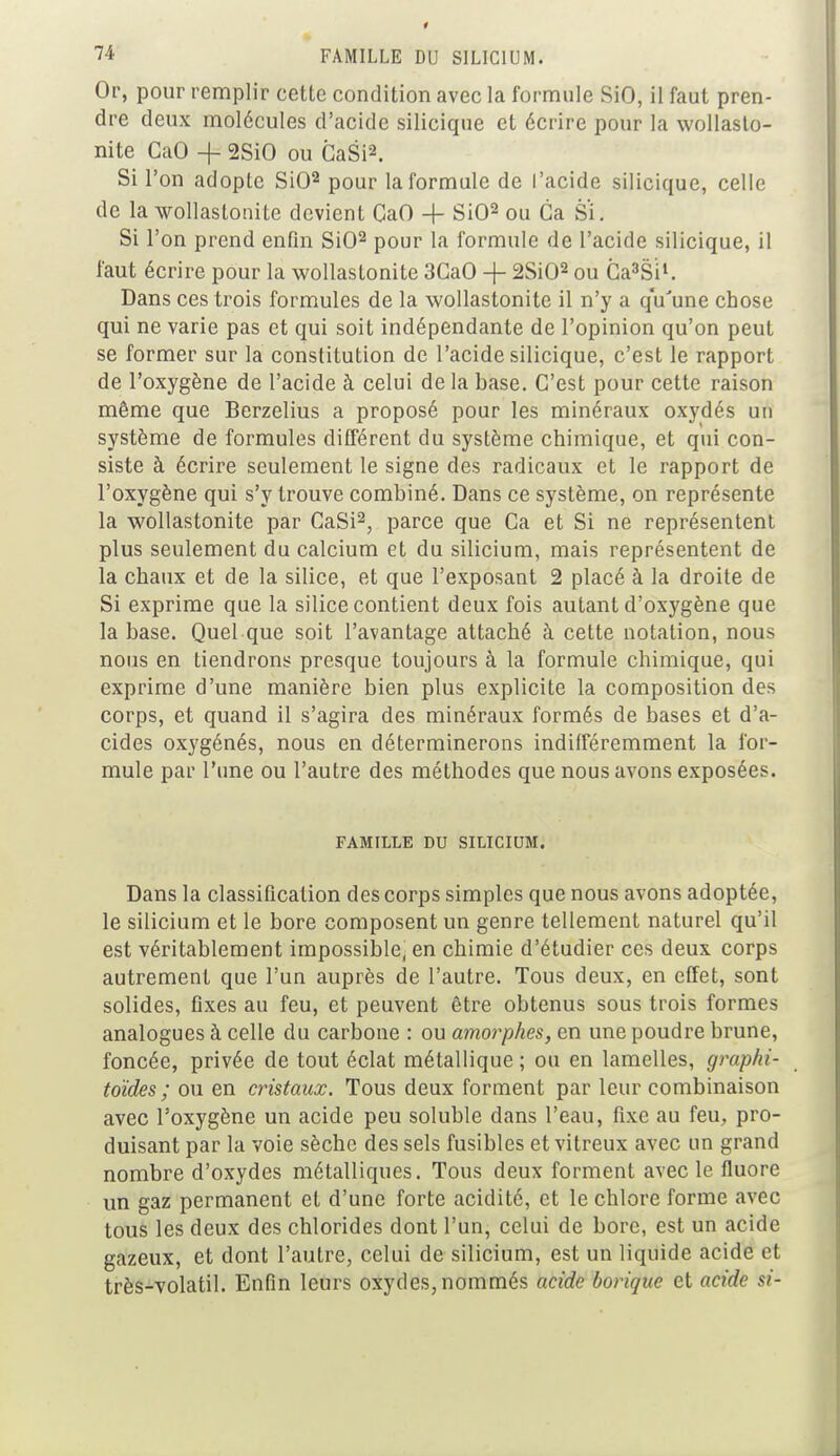 Or, pour remplir cette condition avec la formule SiO, il faut pren- dre deux molécules d'acide silicique et écrire pour la wollasto- nite CaO -f 2SiO ou CaSi2. Si l'on adopte SiO2 pour la formule de l'acide silicique, celle de la wollastonite devient CaO + SiO2 ou Ga Si. Si l'on prend enfin SiO2 pour la formule de l'acide silicique, il faut écrire pour la wollastonite 3CaO + 2Si02 ou Ca'SÏ1. Dans ces trois formules de la wollastonite il n'y a qu'une chose qui ne varie pas et qui soit indépendante de l'opinion qu'on peut se former sur la constitution de l'acide silicique, c'est le rapport de l'oxygène de l'acide à celui de la base. C'est pour cette raison même que Berzelius a proposé pour les minéraux oxydés un système de formules différent du système chimique, et qui con- siste à écrire seulement le signe des radicaux et le rapport de l'oxygène qui s'y trouve combiné. Dans ce système, on représente la wollastonite par CaSi2, parce que Ga et Si ne représentent plus seulement du calcium et du silicium, mais représentent de la chaux et de la silice, et que l'exposant 2 placé à la droite de Si exprime que la silice contient deux fois autant d'oxygène que la base. Quel que soit l'avantage attaché à cette notation, nous nous en tiendrons presque toujours à la formule chimique, qui exprime d'une manière bien plus explicite la composition des corps, et quand il s'agira des minéraux formés de bases et d'a- cides oxygénés, nous en déterminerons indifféremment la for- mule par l'une ou l'autre des méthodes que nous avons exposées. FAMILLE DU SILICIUM. Dans la classification des corps simples que nous avons adoptée, le silicium et le bore composent un genre tellement naturel qu'il est véritablement impossible; en chimie d'étudier ces deux corps autrement que l'un auprès de l'autre. Tous deux, en effet, sont solides, fixes au feu, et peuvent être obtenus sous trois formes analogues à celle du carbone : ou amorphes, en une poudre brune, foncée, privée de tout éclat métallique ; ou en lamelles, graphi- toïdes ; ou en cristaux. Tous deux forment par leur combinaison avec l'oxygène un acide peu soluble dans l'eau, fixe au feu, pro- duisant par la voie sèche des sels fusibles et vitreux avec un grand nombre d'oxydes métalliques. Tous deux forment avec le fluoré un gaz permanent et d'une forte acidité, et le chlore forme avec tous les deux des chlorides dont l'un, celui de bore, est un acide gazeux, et dont l'autre, celui de silicium, est un liquide acide et très-volatil. Enfin leurs oxydes, nommés acide borique et acide si-