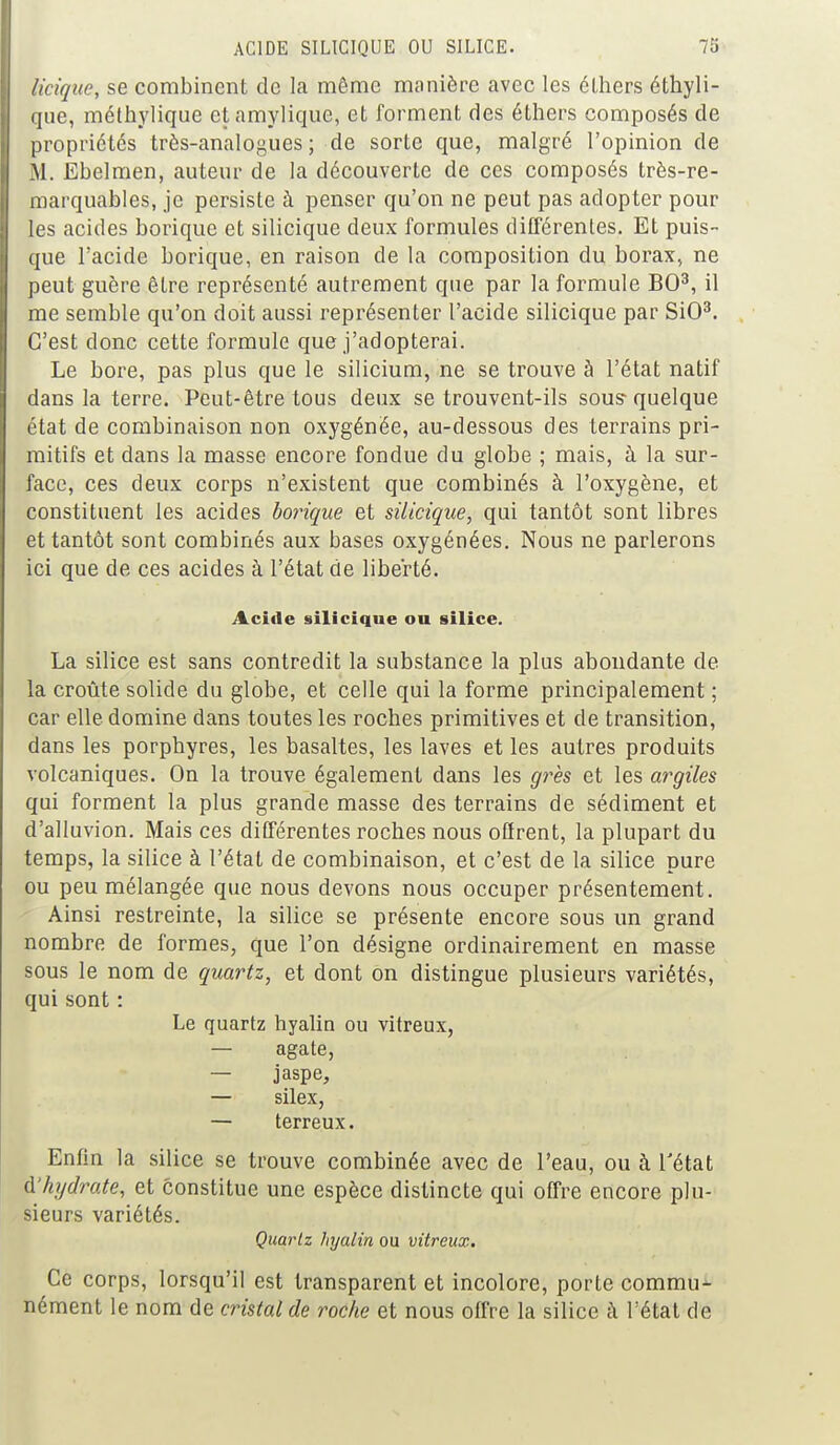 licique, se combinent de la même manière avec les élhers éthyli- que, méthylique et amylique, et forment des éthers composés de propriétés très-analogues; de sorte que, malgré l'opinion de M. Ebelmen, auteur de la découverte de ces composés très-re- marquables, je persiste à penser qu'on ne peut pas adopter pour les acides borique et silicique deux formules différentes. Et puis- que l'acide borique, en raison de la composition du borax, ne peut guère être représenté autrement que par la formule BO3, il me semble qu'on doit aussi représenter l'acide silicique par SiO3. C'est donc cette formule que j'adopterai. Le bore, pas plus que le silicium, ne se trouve à l'état natif dans la terre. Peut-être tous deux se trouvent-ils sous-quelque état de combinaison non oxygénée, au-dessous des terrains pri- mitifs et dans la masse encore fondue du globe ; mais, à la sur- face, ces deux corps n'existent que combinés à l'oxygène, et constituent les acides borique et silicique, qui tantôt sont libres et tantôt sont combinés aux bases oxygénées. Nous ne parlerons ici que de ces acides à l'état de liberté. Acide silicique ou silice. La silice est sans contredit la substance la plus abondante de la croûte solide du globe, et celle qui la forme principalement ; car elle domine dans toutes les roches primitives et de transition, dans les porphyres, les basaltes, les laves et les autres produits volcaniques. On la trouve également dans les grès et les argiles qui forment la plus grande masse des terrains de sédiment et d'alluvion. Mais ces différentes roches nous offrent, la plupart du temps, la silice à l'état de combinaison, et c'est de la silice pure ou peu mélangée que nous devons nous occuper présentement. Ainsi restreinte, la silice se présente encore sous un grand nombre de formes, que l'on désigne ordinairement en masse sous le nom de quartz, et dont on distingue plusieurs variétés, qui sont : Le quartz hyalin ou vitreux, — agate, — jaspe, — silex, — terreux. Enfin la silice se trouve combinée avec de l'eau, ou à l'état A hydrate, et constitue une espèce distincte qui offre encore plu- sieurs variétés. Quartz hyalin ou vitreux. Ce corps, lorsqu'il est transparent et incolore, porte commu- nément le nom de cristal de roche et nous offre la silice à l'état de