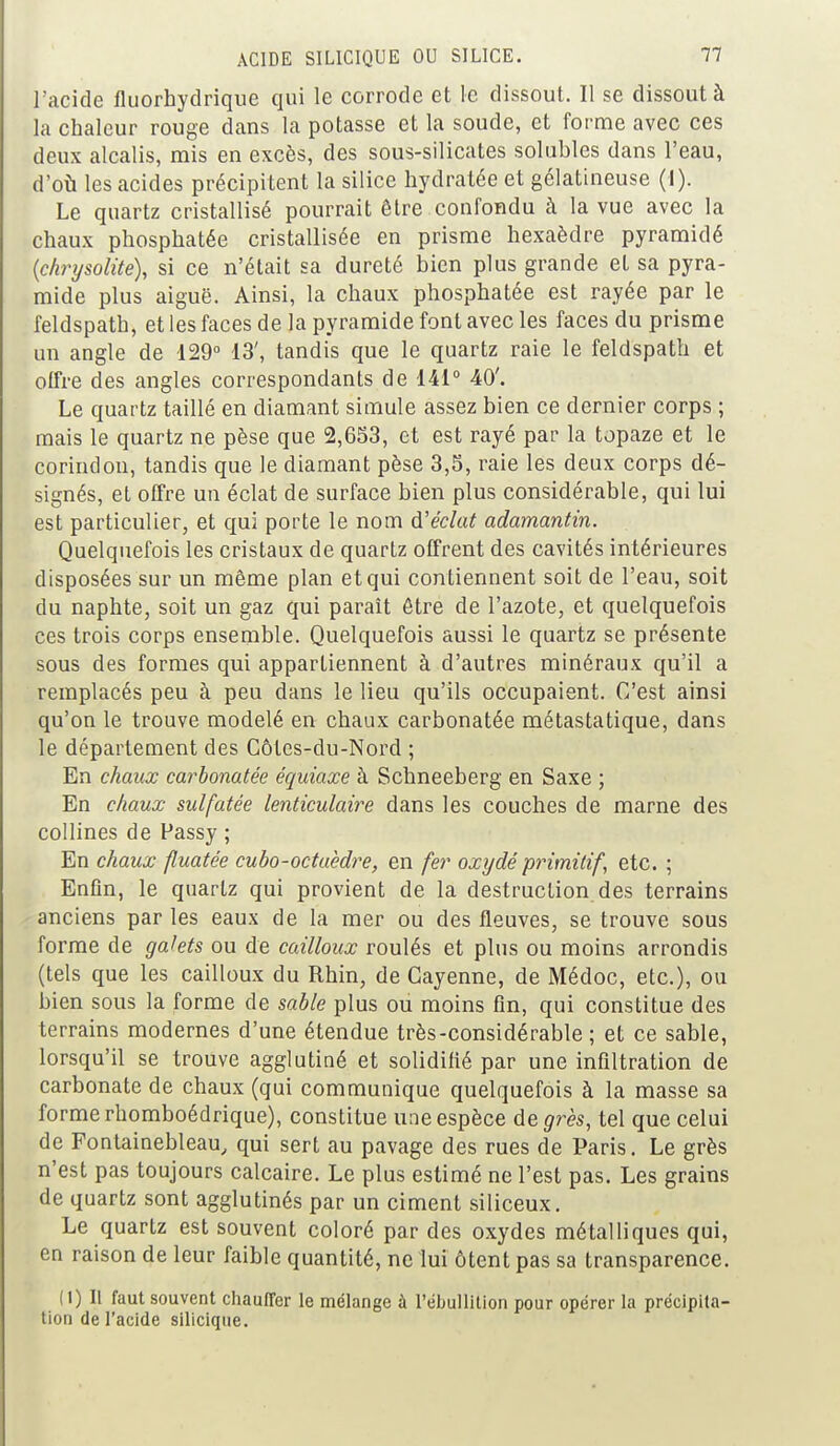 l'acide fluorhydrique qui le corrode et le dissout. Il se dissout à la chaleur rouge dans la potasse et la soude, et forme avec ces deux alcalis, mis en excès, des sous-silicates solubles dans l'eau, d'où les acides précipitent la silice hydratée et gélatineuse (1). Le quartz cristallisé pourrait être confondu à la vue avec la chaux phosphatée cristallisée en prisme hexaèdre pyramidé (chrysolite), si ce n'était sa dureté bien plus grande et sa pyra- mide plus aiguë. Ainsi, la chaux phosphatée est rayée par le feldspath, et les faces de la pyramide font avec les faces du prisme un angle de 129° 13', tandis que le quartz raie le feldspath et offre des angles correspondants de 141° 40'. Le quartz taillé en diamant simule assez bien ce dernier corps ; mais le quartz ne pèse que 2,653, et est rayé par la topaze et le corindon, tandis que le diamant pèse 3,5, raie les deux corps dé- signés, et offre un éclat de surface bien plus considérable, qui lui est particulier, et qui porte le nom d'éclat adamantin. Quelquefois les cristaux de quartz offrent des cavités intérieures disposées sur un même plan et qui contiennent soit de l'eau, soit du naphte, soit un gaz qui paraît être de l'azote, et quelquefois ces trois corps ensemble. Quelquefois aussi le quartz se présente sous des formes qui appartiennent à d'autres minéraux qu'il a remplacés peu à peu dans le lieu qu'ils occupaient. C'est ainsi qu'on le trouve modelé en chaux carbonatée métastatique, dans le département des Côles-du-Nord ; En chaux carbonatée équiaxe à Schneeberg en Saxe ; En chaux sulfatée lenticulaire dans les couches de marne des collines de Fassy ; En chaux fluatée cubo-octaèdre, en fer oxydé primitif, etc. ; Enfin, le quartz qui provient de la destruction des terrains anciens par les eaux de la mer ou des fleuves, se trouve sous forme de galets ou de cailloux roulés et plus ou moins arrondis (tels que les cailloux du Rhin, de Gayenne, de Médoc, etc.), ou bien sous la forme de sable plus ou moins fin, qui constitue des terrains modernes d'une étendue très-considérable ; et ce sable, lorsqu'il se trouve agglutiné et solidifié par une infiltration de carbonate de chaux (qui communique quelquefois à la masse sa forme rhomboédrique), constitue une espèce de grès, tel que celui de Fontainebleau, qui sert au pavage des rues de Paris. Le grès n'est pas toujours calcaire. Le plus estimé ne l'est pas. Les grains de quartz sont agglutinés par un ciment siliceux. Le quartz est souvent coloré par des oxydes métalliques qui, en raison de leur faible quantité, ne lui ôtent pas sa transparence. (1) Il faut souvent chauffer le mélange à Pébullition pour opérer la précipita- tion de l'acide siliciqtie.