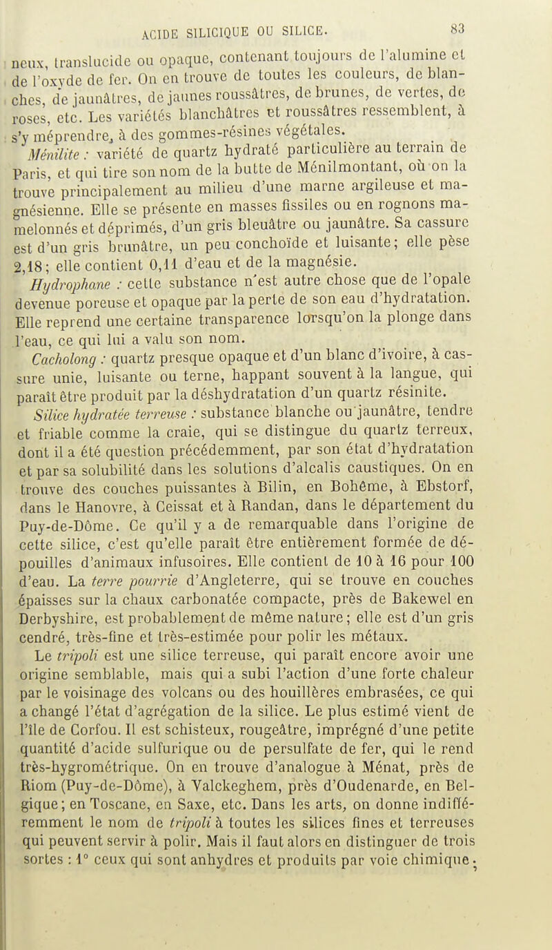 ncux translucide ou opaque, contenant toujours de l'alumine et de l'oxyde de fer. On en trouve de toutes les couleurs, de blan- ches de jaunâtres, de jaunes roussâtres, de brunes, de vertes, de roses, etc. Les variétés blanchâtres et roussâtres ressemblent, à s'y méprendre, à des gommes-résines végétales. Ménilite: variété de quartz hydraté particulière au terrain de Paris, et qui tire son nom de la butte de Ménilmontant, où on la trouve principalement au milieu d'une marne argileuse et ma- gnésienne. Elle se présente en masses fissiles ou en rognons ma- melonnés et déprimés, d'un gris bleuâtre ou jaunâtre. Sa cassure est d'un gris brunâtre, un peu conchoïde et luisante; elle pèse 2,18; elle contient 0,11 d'eau et de la magnésie. Hydrophane : cette substance n'est autre chose que de l'opale devenue poreuse et opaque par la perte de son eau d'hydratation. Elle reprend une certaine transparence lorsqu'on la plonge dans l'eau, ce qui lui a valu son nom. Cacholong : quartz presque opaque et d'un blanc d'ivoire, à cas- sure unie, luisante ou terne, happant souvent à la langue, qui paraît être produit par la déshydratation d'un quartz résinite. Silice hydratée terreuse : substance blanche ou jaunâtre, tendre et friable comme la craie, qui se distingue du quartz terreux, dont il a été question précédemment, par son état d'hydratation et par sa solubilité dans les solutions d'alcalis caustiques. On en trouve des couches puissantes à Bilin, en Bohême, à Ebstorf, dans le Hanovre, à Ceissat et à Randan, dans le département du Puy-de-Dôme. Ce qu'il y a de remarquable dans l'origine de cette silice, c'est qu'elle paraît être entièrement formée de dé- pouilles d'animaux infusoires. Elle contient de 10 à 16 pour 100 d'eau. La terre pourrie d'Angleterre, qui se trouve en couches épaisses sur la chaux carbonatée compacte, près de Bakewel en Derbyshire, est probablement de même nature; elle est d'un gris cendré, très-fine et très-estimée pour polir les métaux. Le tripoli est une silice terreuse, qui paraît encore avoir une origine semblable, mais qui a subi l'action d'une forte chaleur par le voisinage des volcans ou des houillères embrasées, ce qui a changé l'état d'agrégation de la silice. Le plus estimé vient de l'île de Corfou. Il est schisteux, rougeâtre, imprégné d'une petite quantité d'acide sulfurique ou de persulfate de fer, qui le rend très-hygrométrique. On en trouve d'analogue à Ménat, près de Riom (Puy-de-Dôme), à Valckeghem, près d'Oudenarde, en Bel- gique; en Toscane, en Saxe, etc. Dans les arts, on donne indiffé- remment le nom de tripoli à toutes les silices fines et terreuses qui peuvent servir à polir. Mais il faut alors en distinguer de trois sortes : 1° ceux qui sont anhydres et produits par voie chimique.