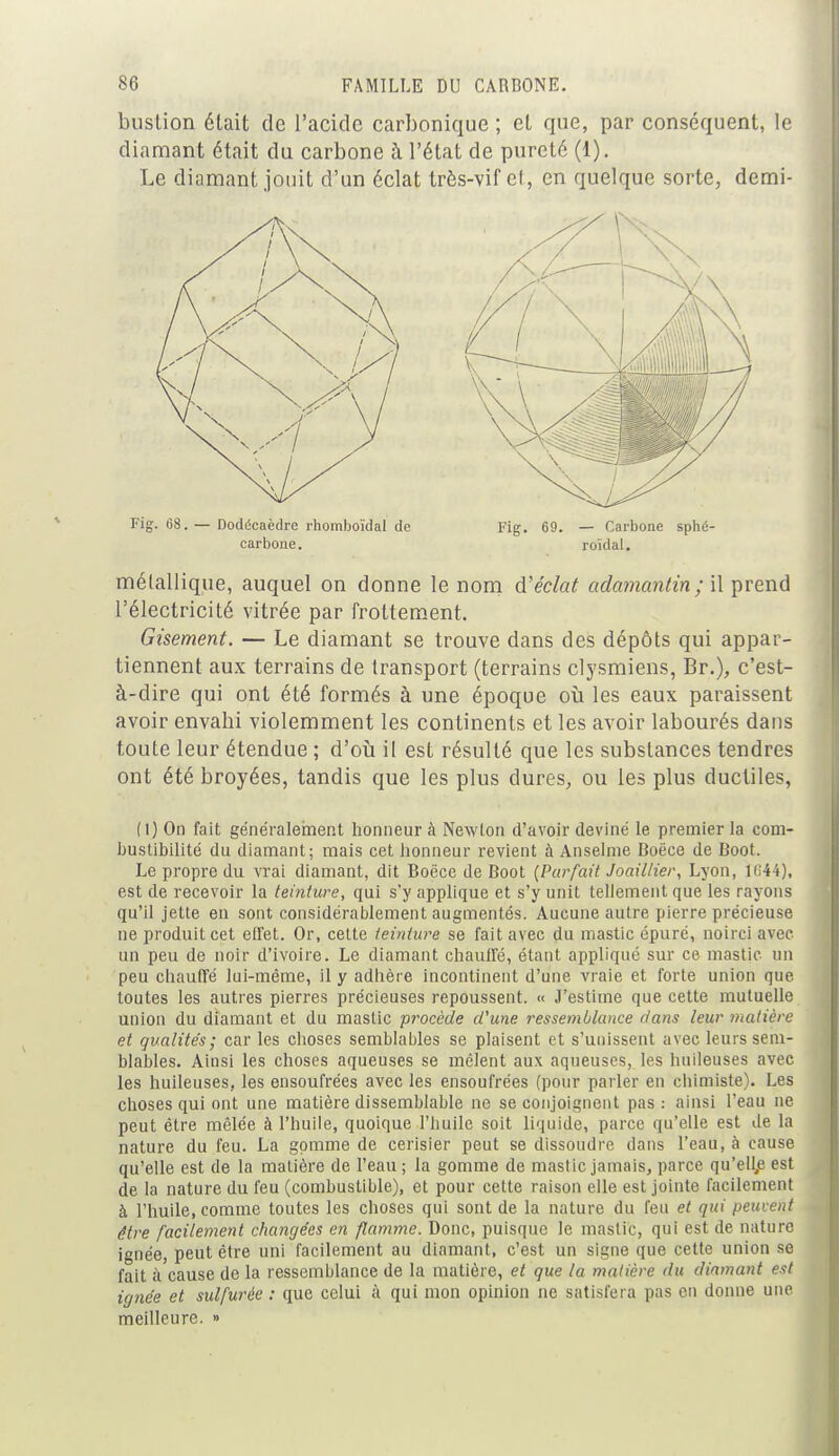 bustion était de l'acide carbonique ; et que, par conséquent, le diamant était du carbone à l'état de pureté (1). Le diamant jouit d'un éclat très-vif cl, en quelque sorte, demi- métallique, auquel on donne le nom d'éclat adamantin ; il prend l'électricité vitrée par frottement. Gisement. — Le diamant se trouve dans des dépôts qui appar- tiennent aux terrains de transport (terrains clysmiens, Br.), c'est- à-dire qui ont été formés à une époque où les eaux paraissent avoir envahi violemment les continents et les avoir labourés dans toute leur étendue ; d'où il est résulté que les substances tendres ont été broyées, tandis que les plus dures, ou les plus ductiles, (1) On fait généralement honneur à Newton d'avoir deviné le premier la com- bustibilité du diamant; mais cet honneur revient à Anselme Boëce de Boot. Le propre du vrai diamant, dit Boëce de Boot (Parfait Joaillier, Lyon, 1(144), est de recevoir la teinture, qui s'y applique et s'y unit tellement que les rayons qu'il jette en sont considérablement augmentés. Aucune autre pierre précieuse ne produit cet effet. Or, cette teinture se fait avec du mastic épuré, noirci avec un peu de noir d'ivoire. Le diamant chauffé, étant appliqué sur ce mastic un peu chauffé lui-même, il y adhère incontinent d'une vraie et forte union que toutes les autres pierres précieuses repoussent. « J'estime que cette mutuelle union du diamant et du mastic procède d'une ressemblance dans leur matière et qualités; car les choses semblables se plaisent et s'unissent avec leurs sem- blables. Ainsi les choses aqueuses se mêlent aux aqueuses, les huileuses avec les huileuses, les ensoufrées avec les ensoufrées (pour parler en chimiste). Les choses qui ont une matière dissemblable ne se conjoignent pas: ainsi l'eau ne peut être mêlée à l'huile, quoique l'huile soit liquide, parce qu'elle est de la nature du feu. La gomme de cerisier peut se dissoudre dans l'eau, à cause qu'elle est de la matière de l'eau ; la gomme de mastic jamais, parce qu'elle est de la nature du feu (combustible), et pour cette raison elle est jointe facilement à l'huile, comme toutes les choses qui sont de la nature du feu et qui peuvent être facilement changées en flamme. Donc, puisque le mastic, qui est de nature ignée, peut être uni facilement au diamant, c'est un signe que cette union se fait à cause de la ressemblance de la matière, et que la matière du diamant est ignée et sulfurée : que celui à qui mon opinion ne satisfera pas en donne une meilleure. » Fig. 68. Dodécaèdre rhomboïdal de carbone. Fig. 69. — Carbone sphé- roïdal.