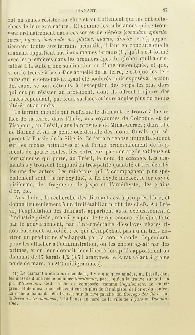 ont pu seules résister au choc et au frottement qui les ont-déta- chces de leur gîte naturel. Et comme les substances qui se trou- vent ordinairement dans ces sortes de dépôts [corindon, spinelle, zircon, topaze, émeraude, or, platine, quartz, diorite, etc.), appar- tiennent toutes aux terrains primitifs, il faut en conclure que le diamant appartient aussi aux mômes terrains (I), qu'il s'est formé avec les premières dans les premiers âges du globe; qu'il a cris- tallisé à la suite d'une sublimation ou d'une fusion ignée, et que, si on le trouve à la surface actuelle! de la terre, c'est que les ter- rains qui le contenaient ayant été soulevés, puis exposés à l'action des eaux, se sont détruits, à l'exception des corps les plus durs qui ont pu résister au broiement, dont ils offrent toujours des traces cependant, par leurs surfaces et leurs angles plus ou moins altérés et arrondis. Le terrain meuble qui renferme le diamant se trouve à la sur- face de la terre, dans l'Inde, aux royaumes de Golconde et de Visapour; au Brésil, dans la province de Minas-Geraès ; dans L'île de Bornéo et sur la pente occidentale des monts Ourals, qui sé- parent la Bussie de la Sibérie. Ce terrain repose immédiatement sur les roches primitives et est formé principalement de frag- ments de quartz roulés, liés entre eux par une argile sableuse et ferrugineuse qui porte, au Brésil, le nom de cascalho. Les dia- mants s'y trouvent toujours en très-petite quantité et très-écartés les uns des autres. Les minéraux qui l'accompagnent plus spé- cialement sont : le fer oxydulé, le fer oxydé micacé, le fer oxydé pisiforme, des fragments de jaspe et d'améthyste, des grains d'or, etc. Aux Indes, la recherche des diamants est à peu près libre, et donne lieu seulement à un droit établi au profit des chefs. Au Bré- sil, l'exploitation des diamants appartient aussi exclusivement à l'industrie privée ; mais il y a peu de temps encore, elle était faite par le gouvernement, par l'intermédiaire d'esclaves nègres ri- goureusement surveillés; ce qui n'empêchait pas qu'un tiers en- viron du produit ne s'échappât par la contrebande. Cependant, pour les attacher à l'administration, on les encourageait par des primes, et on leur donnait leur liberté lorsqu'ils apportaient un diamant de 17 karats 1/2 (3,71 grammes, le karat valant 4 grains poids de marc, ou 212 milligrammes). (1) Le diamant a été trouvé en place, il y a quelques années, au Brésil, dans les massifs d'une roehe nommée itacolumile, parce qu'on la trouve surtout au pic d'itacolumi. Cette roche est composée, comme Vhyalomicle, de quartz grenu et de mica ; mais elle contient en plus du 1er oligiste, de l'or et du soufre. La roche à diamant a été trouvée sur la rive gauche du Corrego dos Rios, sur la Serra du Gramrnagou, à 43 lieues au nord de la ville de Tijuco ou Diaman- tina.