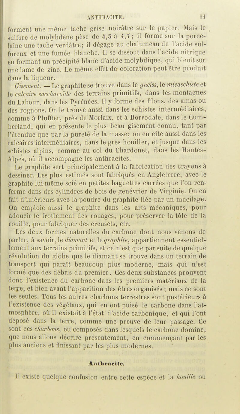 forment une môme tache grise noirâtre sur le papier. Mais le sulfure de molybdène pèse de 4,5 à 4,7; il forme sur la porce- laine une tache verdâtre; il dégage au chalumeau de l'acide sul- fureux et une fumée blanche. Il se dissout dans l'acide nitrique en formant un précipité blanc d'acide molybdique, qui bleuit sur une lame de zinc. Le même effet de coloration peut être produit dans la liqueur. Gisement. — Le graphite se trouve dans le gneiss,\e micaschiste et le calcaire saccharoïde des terrains primitifs, dans les montagnes du Labour, dans les Pyrénées. Il y forme des filons, des amas ou des rognons. On le trouve aussi dans les schistes intermédiaires, comme à Pluffier, près de Morlaix, et à Borrodale, dans le Cum- berland, qui en présente le plus beau gisement connu, tant par l'étendue que par la pureté de la masse; on en cite aussi dans les calcaires intermédiaires, dans le grès houiller, et jusque dans les schistes alpins, comme au col du Chardonel, dans les Hautes- Àlpes, où il accompagne les anthracites. Le graphite sert principalement à la fabrication des crayons à dessiner. Les plus estimés sont fabriqués en Angleterre, avec le graphite lui-même scié en petites baguettes carrées que l'on ren- ferme dans des cylindres de bois de genévrier de Virginie. On en fait d'inférieurs avec la poudre du graphite liée par un mucilage. On emploie aussi le graphite dans les arts mécaniques, pour adoucir le frottement des rouages, pour préserver la tôle de la rouille, pour fabriquer des creusets, etc. Les deux formes naturelles du carbone dont nous venons de parler, à savoir, le diamant et ]&graphite, appartiennent essentiel- lement aux terrains primitifs, et ce n'est que par suite de quelque révolution du globe que le diamant se trouve dans un terrain de transport qui paraît beaucoup plus moderne, mais qui n'est formé que des débris du premier. Ces deux substances prouvent donc l'existence du carbone dans les premiers matériaux de la terre, et bien avant l'apparition des êtres organisés ; mais ce sont les seules. Tous les autres charbons terrestres sont postérieurs à l'existence des végétaux, qui en ont puisé le carbone dans l'at- mosphère, où il existait à l'état d'acide carbonique, et qui l'ont déposé dans la terre, comme une preuve de leur passage. Ce sont ces charbons, ou composés dans lesquels le carbone domine, que nous allons décrire présentement, en commençant par les plus anciens et finissant par les plus modernes. Anthracite. Il existe quelque confusion entre cette espèce et la houille ou