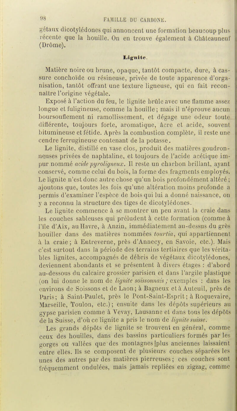 gétaux dicotylédones qui annoncent une formation beaucoup plus récente que la houille. On en trouve également à Châteauneuf (Drôme). Lignite. Matière noire ou brune, opaque, tantôt compacte, dure, à cas- sure conchoïde ou résineuse, privée de toute apparence d'orga- nisation, tantôt offrant une texture ligneuse, qui en fait recon- naître l'origine végétale. Exposé à l'action du feu, le lignite brûle avec une flamme assez longue et fuligineuse, comme la houille; mais il n'éprouve aucun boursouflement ni ramollissement, et dégage une odeur toute différente, toujours forte, aromatique, âcre et acide, souvent bitumineuse et fétide. Après la combustion complète, il reste une cendre ferrugineuse contenant de la potasse. Le lignite, distillé en vase clos, produit des matières goudron- neuses privées de naphtaline, et toujours de l'acide acétique im- pur nommé acide pyroligneux. Il reste un charbon brillant, ayant conservé, comme celui du bois, la forme des fragments employés. Le lignite n'est donc autre chose qu'un bois profondément altéré ; ajoutons que, toutes les fois qu'une altération moins profonde a permis d'examiner l'espèce de bois qui lui a donné naissance, on y a reconnu la structure des tiges de dicotylédones. Le lignite commence à se montrer un peu avant la craie dans les couches sableuses qui préludent à cette formation (comme à l'île d'Aix, au Havre, à Anzin, immédiatement au-dessus du grès houiller dans des matières nommées tourtia, qui appartiennent à la craie ; à Entreverne, près d'Annecy, en Savoie, etc.). Mais c'est surtout dans la période des terrains tertiaires que les vérita- bles lignites, accompagnés de débris de végétaux dicotylédones, deviennent abondants et se présentent à divers étages : d'abord au-dessous du calcaire grossier parisien et dans l'argile plastique (on lui donne le nom de lignite soissonnais ; exemples : dans les environs de Soissons et de Laon ; à Bagneux et à Auleuil, près de Paris; à Saint-Paulet, près le Pont-Saint-Esprit ; à Roquevaire, Marseille, Toulon, etc.) ; ensuite dans les dépôts supérieurs au gypse parisien comme à Vevay, Lausanne et dans tous les dépôts de la Suisse, d'où ce lignite a pris le nom de lignite suisse. Les grands dépôts de lignite se trouvent en général, comme ceux des houilles, dans des bassins particuliers formés par les gorges ou vallées que des montagnes |plus anciennes laissaient entre elles. Ils se composent de plusieurs couches séparées les unes des autres par des matières pierreuses ; ces couches sont fréquemment ondulées, mais jamais repliées en zigzag, comme