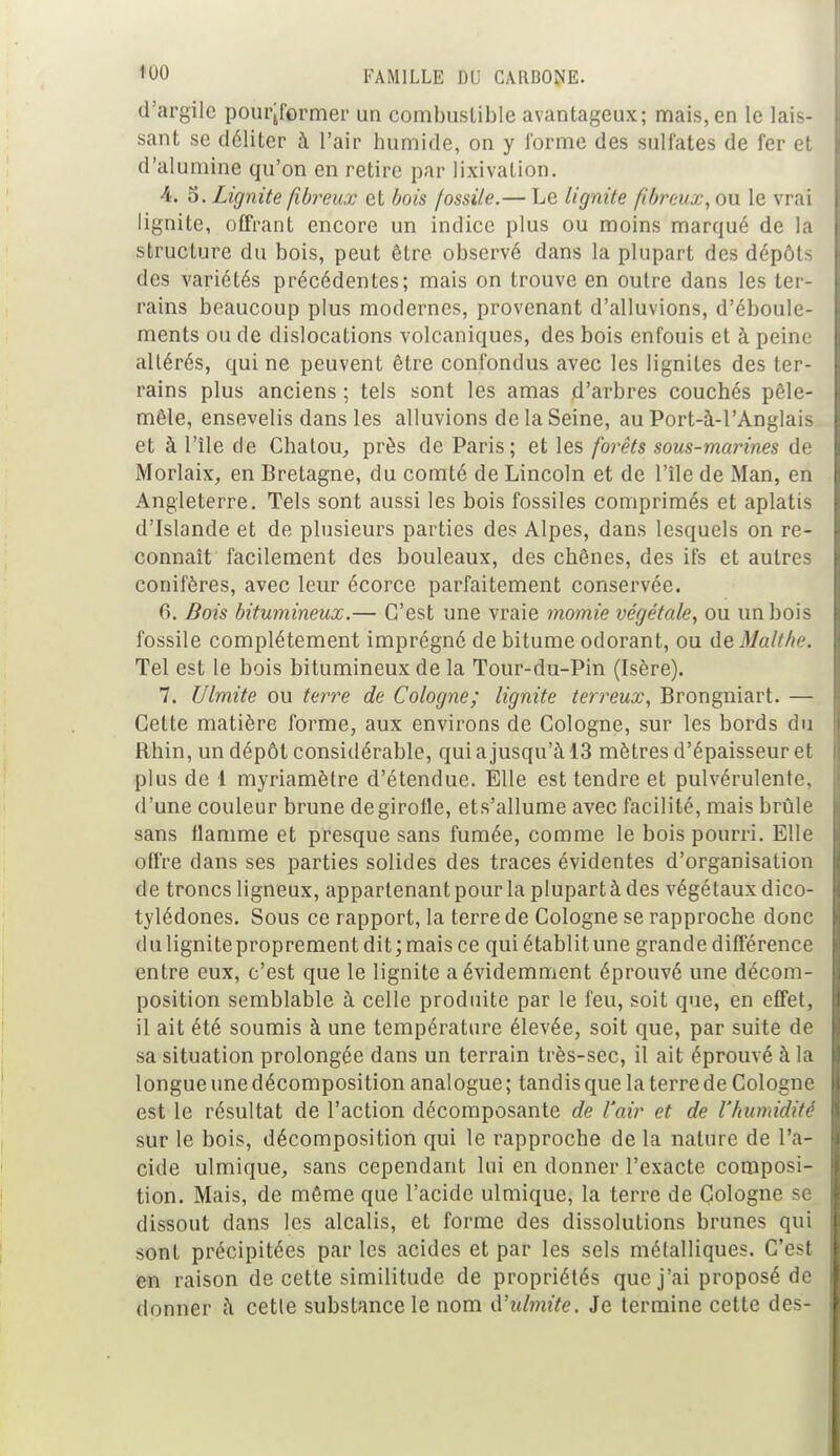 d'argile pourjformer un combustible avantageux; mais,en le lais- sant se déliter à l'air humide, on y l'orme des sulfates de fer et d'alumine qu'on en retire par lixivation. 4. S. Lignite fibreux et bois fossile.— Le lignite fibreux, ou le vrai lignite, offrant encore un indice plus ou moins marqué de la structure du bois, peut être observé dans la plupart des dépôts des variétés précédentes; mais on trouve en outre dans les ter- rains beaucoup plus modernes, provenant d'alluvions, d'éboule- ments ou de dislocations volcaniques, des bois enfouis et à peine altérés, qui ne peuvent être confondus avec les lignites des ter- rains plus anciens ; tels sont les amas d'arbres couchés pêle- mêle, ensevelis dans les alluvions de la Seine, au Port-à-l'Anglais et à l'île de Chatou, près de Paris; et les forêts sous-marines de Morlaix, en Bretagne, du comté de Lincoln et de l'île de Man, en Angleterre. Tels sont aussi les bois fossiles comprimés et aplatis d'Islande et de plusieurs parties des Alpes, dans lesquels on re- connaît facilement des bouleaux, des chênes, des ifs et autres conifères, avec leur écorce parfaitement conservée. 0. Bois bitumineux.— C'est une vraie momie végétale, ou un bois fossile complètement imprégné de bitume odorant, ou deMalthe. Tel est le bois bitumineux de la Tour-du-Pin (Isère). 7. [limite ou terre de Cologne; lignite terreux, Brongniart. — Celte matière forme, aux environs de Cologne, sur les bords du Rhin, un dépôt considérable, qui a jusqu'à 13 mètres d'épaisseur et plus de 1 myriamètre d'étendue. Elle est tendre et pulvérulente, d'une couleur brune degirofle, ets'allume avec facilité, mais brûle sans flamme et presque sans fumée, comme le bois pourri. Elle offre dans ses parties solides des traces évidentes d'organisation de troncs ligneux, appartenant pour la plupart à des végétaux dico- tylédones. Sous ce rapport, la terre de Cologne se rapproche donc du ligniteproprement dit; mais ce qui établit une grande différence entre eux, c'est que le lignite a évidemment éprouvé une décom- position semblable à celle produite par le feu, soit que, en effet, il ait été soumis à une température élevée, soit que, par suite de sa situation prolongée dans un terrain très-sec, il ait éprouvé à la longue une décomposition analogue; tandis que la terre de Cologne est le résultat de l'action décomposante de l'air et de l'humidité sur le bois, décomposition qui le rapproche de la nature de l'a- cide ulmique, sans cependant lui en donner l'exacte composi- tion. Mais, de même que l'acide ulmique, la terre de Cologne se dissout dans les alcalis, et forme des dissolutions brunes qui sont précipitées par les acides et par les sels métalliques. C'est en raison de cette similitude de propriétés que j'ai proposé de donner à cette substance le nom d'ulmite. Je termine cette des-