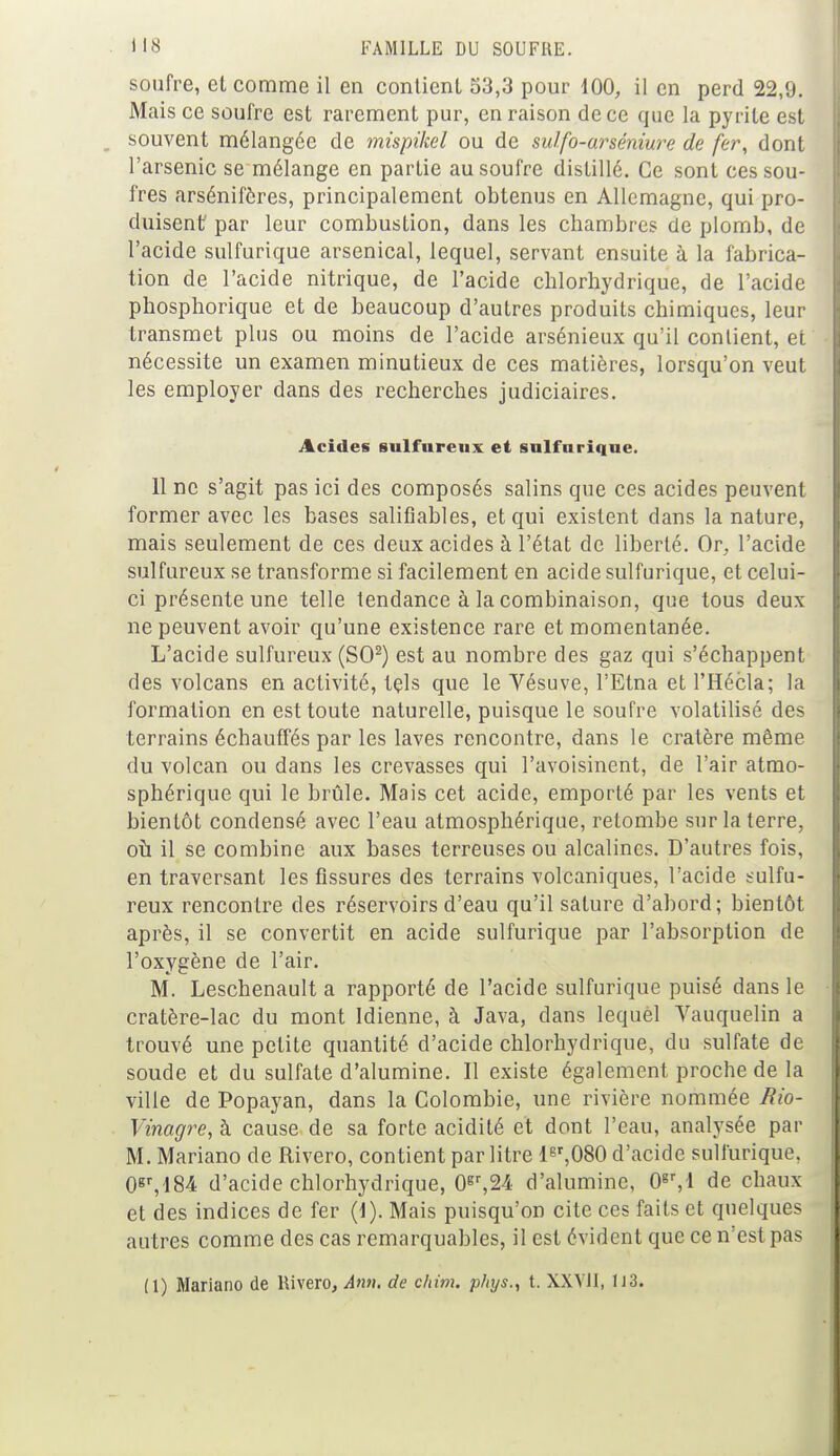 soufre, et comme il en contient 53,3 pour 100, il en perd 22,9. Mais ce soufre est rarement pur, en raison de ce que la pyrite est souvent mélangée de mispikel ou de sulfo-arséniure de fer, dont l'arsenic se mélange en partie au soufre distillé. Ce sont ces sou- fres arsénifôres, principalement obtenus en Allemagne, qui pro- duisent' par leur combustion, dans les chambres de plomb, de l'acide sulfurique arsenical, lequel, servant ensuite à la fabrica- tion de l'acide nitrique, de l'acide chlorhydrique, de l'acide phosphorique et de beaucoup d'autres produits chimiques, leur transmet plus ou moins de l'acide arsénieux qu'il contient, et nécessite un examen minutieux de ces matières, lorsqu'on veut les employer dans des recherches judiciaires. Acides sulfureux et sulfurique. 11 ne s'agit pas ici des composés salins que ces acides peuvent former avec les bases saliflables, et qui existent dans la nature, mais seulement de ces deux acides à l'état de liberté. Or, l'acide sulfureux se transforme si facilement en acide sulfurique, et celui- ci présente une telle tendance à la combinaison, que tous deux ne peuvent avoir qu'une existence rare et momentanée. L'acide sulfureux (SO2) est au nombre des gaz qui s'échappent des volcans en activité, tçls que le Vésuve, l'Etna et l'Hécla; la formation en est toute naturelle, puisque le soufre volatilisé des terrains échauffés par les laves rencontre, dans le cratère même du volcan ou dans les crevasses qui l'avoisinent, de l'air atmo- sphérique qui le brûle. Mais cet acide, emporté par les vents et bientôt condensé avec l'eau atmosphérique, retombe sur la terre, où il se combine aux bases terreuses ou alcalines. D'autres fois, en traversant les fissures des terrains volcaniques, l'acide sulfu- reux rencontre des réservoirs d'eau qu'il salure d'abord; bientôt après, il se convertit en acide sulfurique par l'absorption de l'oxygène de l'air. M. Leschenault a rapporté de l'acide sulfurique puisé dans le cratère-lac du mont Idienne, à Java, dans lequel Vauquelin a trouvé une petite quantité d'acide chlorhydrique, du sulfate de soude et du sulfate d'alumine. Il existe également proche de la ville de Popayan, dans la Colombie, une rivière nommée Rio- Vinagre, à cause de sa forte acidité et dont l'eau, analysée par M. Mariano de Rivero, contient par litre ler,080 d'acide sulfurique. 0gr,l84 d'acide chlorhydrique, 0gr,24 d'alumine, 0gr,l de chaux et des indices de fer (1). Mais puisqu'on cite ces faits et quelques autres comme des cas remarquables, il est évident que ce n'est pas (1) Mariano de Rivero, Ami. de chim. phys., t. XXVli, 113.