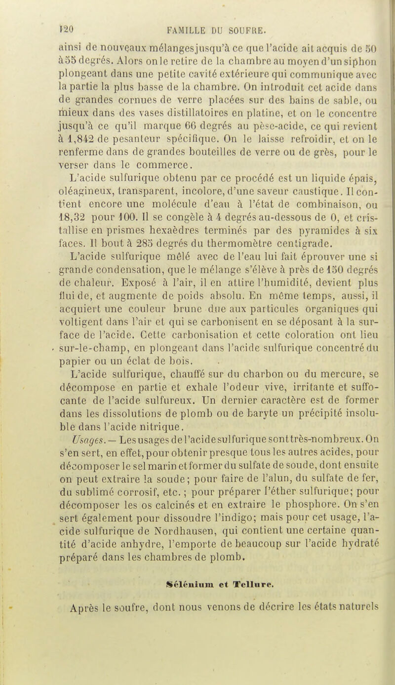 ainsi de nouveaux mélangesjusqu'à ce que l'acide ait acquis de 50 £t55 degrés. Alors on le retire de la chambre au moyen d'un siphon plongeant dans une petite cavité extérieure qui communique avec la partie la plus basse de la chambre. On introduit cet acide dans de grandes cornues de verre placées sur des bains de sable, ou mieux dans des vases distillatoires en platine, et on le concentre jusqu'à ce qu'il marque 60 degrés au pèse-acide, ce qui revient à 1,842 de pesanteur spécifique. On le laisse refroidir, et on le renferme dans de grandes bouteilles de verre ou de grès, pour le verser dans le commerce. L'acide sulfurique obtenu par ce procédé est un liquide épais, oléagineux, transparent, incolore, d'une saveur caustique. Il con- tient encore une molécule d'eau à l'état de combinaison, ou 18,32 pour 100. Il se congèle à 4 degrés au-dessous de 0, et cris- tallise en prismes hexaèdres terminés par des pyramides à six faces. Il bout à 285 degrés du thermomètre centigrade. L'acide sulfurique mêlé avec de l'eau lui fait éprouver une si grande condensation, que le mélange s'élève à près de 150 degrés de chaleur. Exposé à l'air, il en attire l'humidité, devient plus fluide, et augmente de poids absolu. En même temps, aussi, il acquiert une couleur brune due aux particules organiques qui voltigent dans l'air et qui se carbonisent en se déposant à la sur- face de l'acide. Cette carbonisation et cette coloration ont lieu • sur-le-champ, en plongeant dans l'acide sulfurique concentré du papier ou un éclat de bois. L'acide sulfurique, chauffé sur du charbon ou du mercure, se décompose en partie et exhale l'odeur vive, irritante et suffo- cante de l'acide sulfureux. Un dernier caractère est de former dans les dissolutions de plomb ou de baryte un précipité insolu- ble dans l'acide nitrique. Usages. — Lesusagesdel'acidesulfuriquesonttrès-nombreux. On s'en sert, en effet, pour obtenir presque tous les autres acides, pour décomposer le sel marin etformer du sulfate de soude, dont ensuite on peut extraire la soude; pour faire de l'alun, du sulfate de fer, du sublimé corrosif, etc. ; pour préparer Péther sulfurique; pour décomposer les os calcinés et en extraire le phosphore. On s'en sert également pour dissoudre l'indigo; mais pour cet usage, l'a- cide sulfurique de Nordhausen, qui contient une certaine quan- tité d'acide anhydre, l'emporte de beaucoup sur l'acide hydraté préparé dans les chambres de plomb. Sélénium et Tellure. Après le soufre, dont nous venons de décrire les états naturels