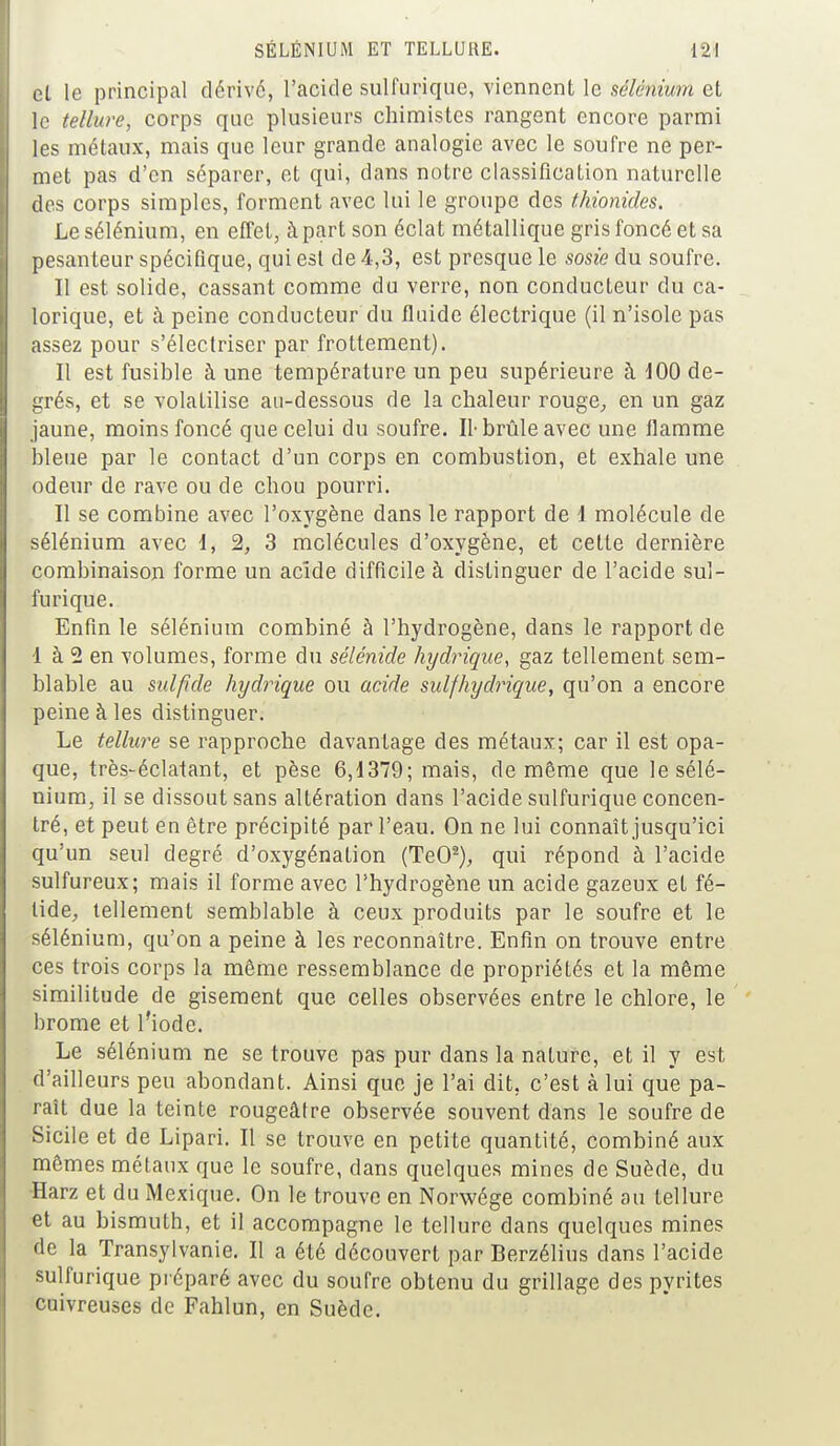 et le principal dérivé, l'acide sulfurique, viennent le sélénium et le tellure, corps que plusieurs chimistes rangent encore parmi les métaux, mais que leur grande analogie avec le soufre ne per- met pas d'en séparer, et qui, dans notre classification naturelle des corps simples, forment avec lui le groupe des thionides. Le sélénium, en effet, à part son éclat métallique gris foncé et sa pesanteur spécifique, qui est de 4,3, est presque le sosie du soufre. Il est solide, cassant comme du verre, non conducteur du ca- lorique, et à peine conducteur du fluide électrique (il n'isole pas assez pour s'électriser par frottement). Il est fusible à une température un peu supérieure à 100 de- grés, et se volatilise au-dessous de la chaleur rouge, en un gaz jaune, moins foncé que celui du soufre. Il-brûle avec une flamme bleue par le contact d'un corps en combustion, et exhale une odeur de rave ou de chou pourri. Il se combine avec l'oxygène dans le rapport de 1 molécule de sélénium avec 1, 2, 3 molécules d'oxygène, et cette dernière combinaison forme un acîde difficile à distinguer de l'acide sul- furique. Enfin le sélénium combiné à l'hydrogène, dans le rapport de 1 à 2 en volumes, forme du sélénide hydrique, gaz tellement sem- blable au sulfide hydrique ou acide sulfhydrique, qu'on a encore peine à les distinguer. Le tellure se rapproche davantage des métaux; car il est opa- que, très-éclatant, et pèse 6,1379; mais, de même que le sélé- nium, il se dissout sans altération dans l'acide sulfurique concen- tré, et peut en être précipité par l'eau. On ne lui connaît jusqu'ici qu'un seul degré d'oxygénation (TeO2), qui répond à l'acide sulfureux; mais il forme avec l'hydrogène un acide gazeux et fé- tide, tellement semblable à ceux produits par le soufre et le sélénium, qu'on a peine à les reconnaître. Enfin on trouve entre ces trois corps la même ressemblance de propriétés et la même similitude de gisement que celles observées entre le chlore, le brome et l'iode. Le sélénium ne se trouve pas pur dans la nature, et il y est d'ailleurs peu abondant. Ainsi que je l'ai dit. c'est à lui que pa- raît due la teinte rougeâtre observée souvent dans le soufre de Sicile et de Lipari. Il se trouve en petite quantité, combiné aux mêmes métaux que le soufre, dans quelques mines de Suède, du Harz et du Mexique. On le trouve en Norwége combiné au tellure et au bismuth, et il accompagne le tellure dans quelques mines de la Transylvanie. Il a été découvert par Berzélius clans l'acide sulfurique préparé avec du soufre obtenu du grillage des pyrites cuivreuses de Fahlun, en Suède.