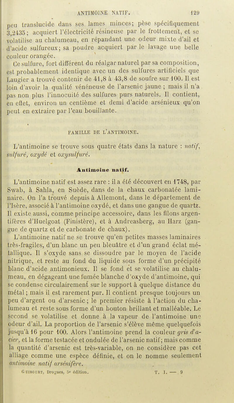 ANTIMOINE NATIF. 12i) peu translucide dans ses lames minces; pèse spécifiquement 3,2435; acquiert l'électricité résineuse par le frottement, et se volatilise au chalumeau, en répandant une odeur mixte d'ail et d'acide sulfureux; sa poudre acquiert parle lavage une belle couleur orangée. Ce sulfure, fort différent du réalgar naturel par sa composition, est probablement identique avec un des sulfures artificiels que Laugier a trouvé contenir de -41,8 à 43,8 de soufre sur 100. Il est loin d'avoir la qualité vénéneuse de l'arsenic jaune ; mais il n'a pas non plus l'innocuité des sulfures purs naturels. Il contient, en eflet, environ un centième et demi d'acide arsénieux qu'on peut en extraire par l'eau bouillante. FAMILLE DE L'ANTIMOINE. L'antimoine se trouve sous quatre états dans la nature : natif, sulfuré, oxydé et oxysulfuré. Antimoine natif. L'antimoine natif est assez rare : il a été découvert en 1748, par Swab, à Sahla, en Suède, dans de la chaux carbonatée lami- naire. On l'a trouvé depuis à Allemont, dans le déparlement de l'Isère, associé à l'antimoine oxydé, et dans une gangue de quartz. Il existe aussi, comme principe accessoire, dans les filons argen- tifères d'Huelgoat (Finistère), et à Andreasberg, au Harz (gan- gue de quartz et de carbonate de chaux). L'antimoine natif ne se trouve qu'en petites masses laminaires très-fragiles, d'un blanc un peu bleuâtre et d'un grand éclat mé- tallique. Il s'oxyde sans se dissoudre par le moyen de l'acide nitrique, et reste au fond du liquide sous forme d'un précipité blanc d'acide antimonieux. Il se fond et se volatilise au chalu- meau, en dégageant une fumée blanche d'oxyde d'antimoine, qui se condense circulairement sur le support à quelque distance du métal ; mais il est rarement pur. Il contient presque toujours un peu d'argent ou d'arsenic; le premier résiste à l'action du cha- lumeau et reste sous forme d'un bouton brillant et malléable. Le second se volatilise et donne à la vapeur de l'antimoine une odeur d'ail. La proportion de l'arsenic s'élève même quelquefois jusqu'à 16 pour 100. Alors l'antimoine prend la couleur gris d'a- cier, et la forme testacée et ondulée de l'arsenic natif; mais comme la quantité d'arsenic est très-variable, on ne considère pas cet alliage comme une espèce définie, et on le nomme seulement antimoine natif arsénifère. Ouibourt, Drogues, 5< édition. T. 1. —.9