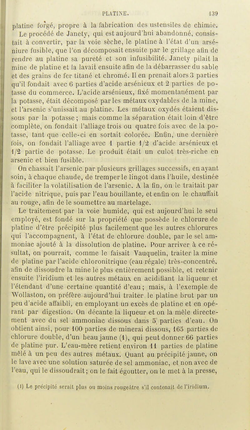 platine forgé, propre à la fabrication des ustensiles de chimie. Le procédé de Janety, qui est aujourd'hui abandonné, consis- tait à convertir, par la voie sèche, le platine à l'état d'un arsé- niure fusible, que l'on décomposait ensuite par le grillage afin de rendre au platine sa pureté et son infusibilité. Janety pilait la mine de platine et la lavait ensuite afin de la débarrasser du sable et des grains de fer titané et chromé. Il en prenait alors 3 parties qu'il fondait avec 6 parties d'acide arsénieux et 2 parties de po- tasse du commerce. L'acide arsénieux, fixé momentanément par la potasse, était décomposé parles métaux oxydables de la mine, et 1l'arsenic s'unissait au platine. Les métaux oxydés étaient dis- sous par la potasse ; mais comme la séparation était loin d'être complète, on fondait l'alliage trois ou quatre fois avec de la po- tasse, tant que celle-ci en sortait colorée. Enfin, une dernière fois, on fondait l'alliage avec 1 partie 1/2 d'acide arsénieux et •1/2 partie de potasse. Le produit était un culot très-riche en arsenic et bien fusible. On chassait l'arsenic par plusieurs grillages successifs, en ayant soin, à chaque chaude, de tremper le lingot dans l'huile, destinée à faciliter la volatilisation de l'arsenic. A la fin, on le traitait par l'acide nitrique, puis par l'eau bouillante, et enfin on le chauffait au rouge, afin de le soumettre au martelage. Le traitement par la voie humide, qui est aujourd'hui le seul employé, est fondé sur la propriété que possède le chlorure de platine d'être précipité plus facilement que les autres chlorures qui l'accompagnent, à l'état de chlorure double, par le sel am- moniac ajouté à la dissolution de platine. Pour arriver à ce ré- sultat, on pourrait, comme le faisait Vauquelin, traiter la mine de platine par l'acide chloronitrique (eau régale) très-concentré, afin de dissoudre la mine le plus entièrement possible, et retenir ensuite l'iridium et les autres métaux en acidifiant la liqueur et l'étendant d'une certaine quantité d'eau ; mais, à l'exemple de Wollaston, on préfère aujourd'hui traiter le platine brut par un peu d'acide affaibli, en employant un excès de platine et en opé- rant par digestion. On décante la liqueur et on la mêle directe- ment avec du sel ammoniac dissous dans 5' parties d'eau. On obtient ainsi, pour 100 parties de minerai dissous, 165 parties de chlorure double, d'un beau jaune (1), qui peut donner 66 parties de platine pur. L'eau-mère retient environ 11 parties de platine mêlé à un peu des autres métaux. Quant au précipité jaune, on le lave avec une solution saturée de sel ammoniac, et non avec de l'eau, qui le dissoudrait; on le fait égoutter, on le met à la presse, (l) Le précipité serait plus ou moins rougeàtre s'il contenait de l'iridium.