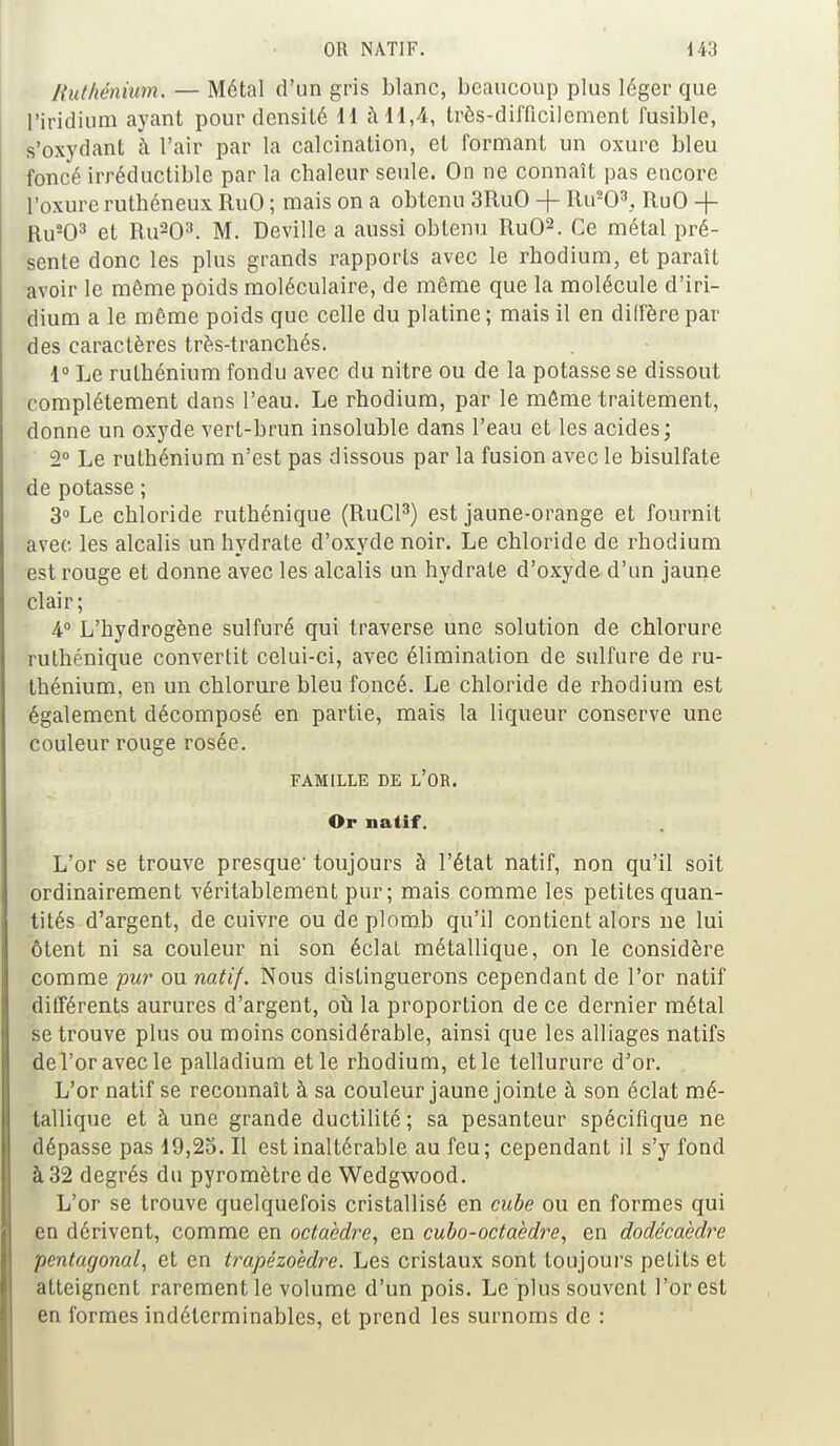 Ruthénium. — Métal d'un gris blanc, beaucoup plus léger que l'iridium ayant pour densité 11 à 11,4, très-difficilement fusible, s'oxydant à l'air par la calcination, et formant un oxure bleu foncé irréductible par la chaleur seule. On ne connaît pas encore l'oxure ruthéneux RuO ; mais on a obtenu 3RuO -f- Ru203,, RuO -+- Ru203 et Ru203. M. Deville a aussi obtenu RuO2. Ce métal pré- sente donc les plus grands rapports avec le rhodium, et paraît avoir le même poids moléculaire, de même que la molécule d'iri- dium a le même poids que celle du platine ; mais il en diffère par des caractères très-tranchés. 1° Le ruthénium fondu avec du nitre ou de la potasse se dissout complètement dans l'eau. Le rhodium, par le même traitement, donne un oxyde vert-brun insoluble dans l'eau et les acides; 2° Le ruthénium n'est pas dissous par la fusion avec le bisulfate de potasse ; 3° Le chloride ruthénique (RuCl3) est jaune-orange et fournit avec les alcalis un hydrate d'oxyde noir. Le chloride de rhodium est rouge et donne avec les alcalis un hydrate d'oxyde d'un jaune clair; 4° L'hydrogène sulfuré qui traverse une solution de chlorure ruthénique convertit celui-ci, avec élimination de sulfure de ru- thénium, en un chlorure bleu foncé. Le chloride de rhodium est également décomposé en partie, mais la liqueur conserve une couleur rouge rosée. FAMILLE DE L'OR. Or natif. L'or se trouve presque' toujours à l'état natif, non qu'il soit ordinairement véritablement pur; mais comme les petites quan- tités d'argent, de cuivre ou de plomb qu'il contient alors ne lui ôtent ni sa couleur ni son éclat métallique, on le considère comme pur ou natif. Nous distinguerons cependant de l'or natif différents aurures d'argent, où la proportion de ce dernier métal se trouve plus ou moins considérable, ainsi que les alliages natifs de l'or avec le palladium et le rhodium, et le tellurure d'or. L'or natif se reconnaît à sa couleur jaune jointe à son éclat mé- tallique et à une grande ductilité; sa pesanteur spécifique ne dépasse pas 19,25. Il est inaltérable au feu; cependant il s'y fond à 32 degrés du pyromètre de Wedgwood. L'or se trouve quelquefois cristallisé en cube ou en formes qui en dérivent, comme en octaèdre, en cubo-octaèdre, en dodécaèdre pentagonal, et en trapézoèdre. Les cristaux sont toujours petits et atteignent rarement le volume d'un pois. Le plus souvent l'or est en formes indéterminables, et prend les surnoms de :