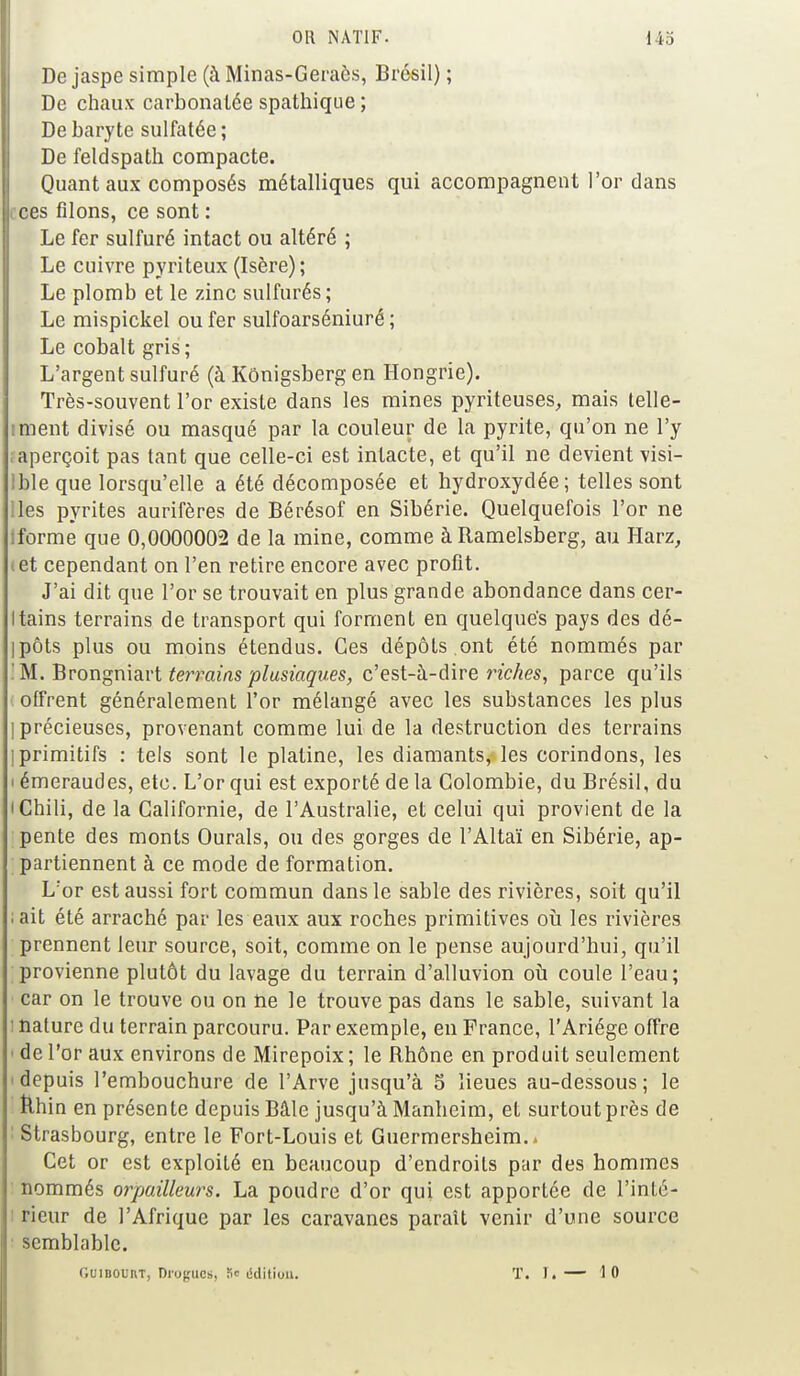 De jaspe simple (à Minas-Geraès, Brésil) ; De chaux carbonalée spathique ; De baryte sulfatée ; De feldspath compacte. Quant aux composés métalliques qui accompagnent l'or dans ces filons, ce sont : Le fer sulfuré intact ou altéré ; Le cuivre pyriteux (Isère); Le plomb et le zinc sulfurés; Le mispickel ou fer sulfoarséniuré ; Le cobalt gris; L'argent sulfuré (à Kônigsberg en Hongrie). Très-souvent l'or existe dans les mines pyriteuses, mais telle- iment divisé ou masqué par la couleur de la pyrite, qu'on ne l'y ; aperçoit pas tant que celle-ci est intacte, et qu'il ne devient visi- Ible que lorsqu'elle a été décomposée et hydroxydée; telles sont lies pyrites aurifères de Bérésof en Sibérie. Quelquefois l'or ne iforme que 0,0000002 de la mine, comme àRamelsberg, au Harz, tet cependant on l'en retire encore avec profit. J'ai dit que l'or se trouvait en plus grande abondance dans cer- tains terrains de transport qui forment en quelque's pays des dé- ipôts plus ou moins étendus. Ces dépôts.ont été nommés par '. M. Brongniart terrains plusiaques, c'est-à-dire riches, parce qu'ils offrent généralement l'or mélangé avec les substances les plus | précieuses, provenant comme lui de la destruction des terrains I primitifs : tels sont le platine, les diamants, les corindons, les i émeraudes, etc. L'or qui est exporté de la Colombie, du Brésil, du i Chili, de la Californie, de l'Australie, et celui qui provient de la pente des monts Ourals, ou des gorges de l'Altaï en Sibérie, ap- partiennent à ce mode de formation. L'or est aussi fort commun dans le sable des rivières, soit qu'il ; ait été arraché par les eaux aux roches primitives où les rivières prennent leur source, soit, comme on le pense aujourd'hui, qu'il provienne plutôt du lavage du terrain d'alluvion où coule l'eau; car on le trouve ou on ne le trouve pas dans le sable, suivant la : nature du terrain parcouru. Par exemple, en France, l'Ariége offre • de l'or aux environs de Mirepoix ; le Rhône en produit seulement • depuis l'embouchure de l'Arve jusqu'à 5 lieues au-dessous ; le Rhin en présente depuis Bâle jusqu'à Manheim, et surtout près de : Strasbourg, entre le Fort-Louis et Guermersheim., Cet or est exploité en beaucoup d'endroits par des hommes nommés orpailleurs. La poudre d'or qui est apportée de l'inté- rieur de l'Afrique par les caravanes paraît venir d'une source semblable. Guibouht, Drogues, S» édition. T. I.— 10