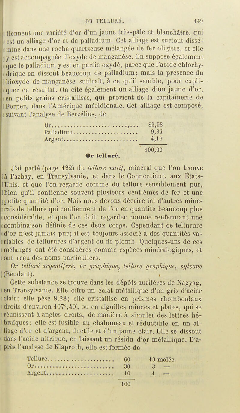 OH TELLURÉ. 140 tiennent une variété d'or d'un jaune très-pâle et blanchâtre, qui est un alliage d'or et de palladium. Cet alliage est surtout dissé- miné dans une roche quartzeuse mélangée de fer oligiste, et elle y est accompagnée d'oxyde de manganèse. On suppose également que le palladium y est en partie oxydé, parce que l'acide chlorhy- drique en dissout beaucoup de palladium; mais la présence du Ibioxyde de manganèse suffirait, à ce qu'il semble, pour expli- quer ce résultat. On cite également un alliage d'un jaune d'or, en petits grains cristallisés, qui provient de la capitainerie de IPorper, dans l'Amérique méridionale. Cet alliage est composé, : suivant l'analyse de Berzélius, de Ôr 85,98 Palladium 9,85 Argent 4,17 100,00 Or tellure. J'ai parlé (page 122) du tellure natif, minéral que l'on trouve ;à Fazbay, en Transylvanie, et dans le Connecticut, aux États- lUnis, et que l'on regarde comme du tellure sensiblement pur, Ibien qu'il contienne souvent plusieurs centièmes de fer et une [petite quantité d'or. Mais nous devons décrire ici d'autres mine- irais de tellure qui contiennent de l'or en quantité beaucoup plus .considérable, et que l'on doit regarder comme renfermant une tcombinaison définie de ces deux corps. Cependant ce tellurure (d'or n'est jamais pur; il est toujours associé à des quantités va- iriables de tellurures d'argent ou de plomb. Quelques-uns de ces i mélanges ont été considérés comme espèces minéralogiques, et iont reçu des noms particuliers. Or tellure argentifère, or graphique, tellure graphique, sylvane | (Eeudant). • Cette substance se trouve dans les dépôts aurifères de Nagyag, f en Transylvanie. Elle offre un éclat métallique d'un gris d'acier t clair; elle pèse 8,28; elle cristallise en prismes rhomboïdaux I droits d'environ 107°,40', ou en aiguilles minces et plates, qui se ; réunissent à angles droits, de manière à simuler des lettres hé- ! braïques ; elle est fusible au chalumeau et réductible en un al- I liage d'or et d'argent, ductile et d'un jaune clair. Elle se dissout i dans l'acide nitrique, en laissant un résidu d'or métallique. D'a- près l'analyse de Klaproth, elle est formée de Tellure 60 lOmoléc. Or 30 3 — Argent 10 1 — 100