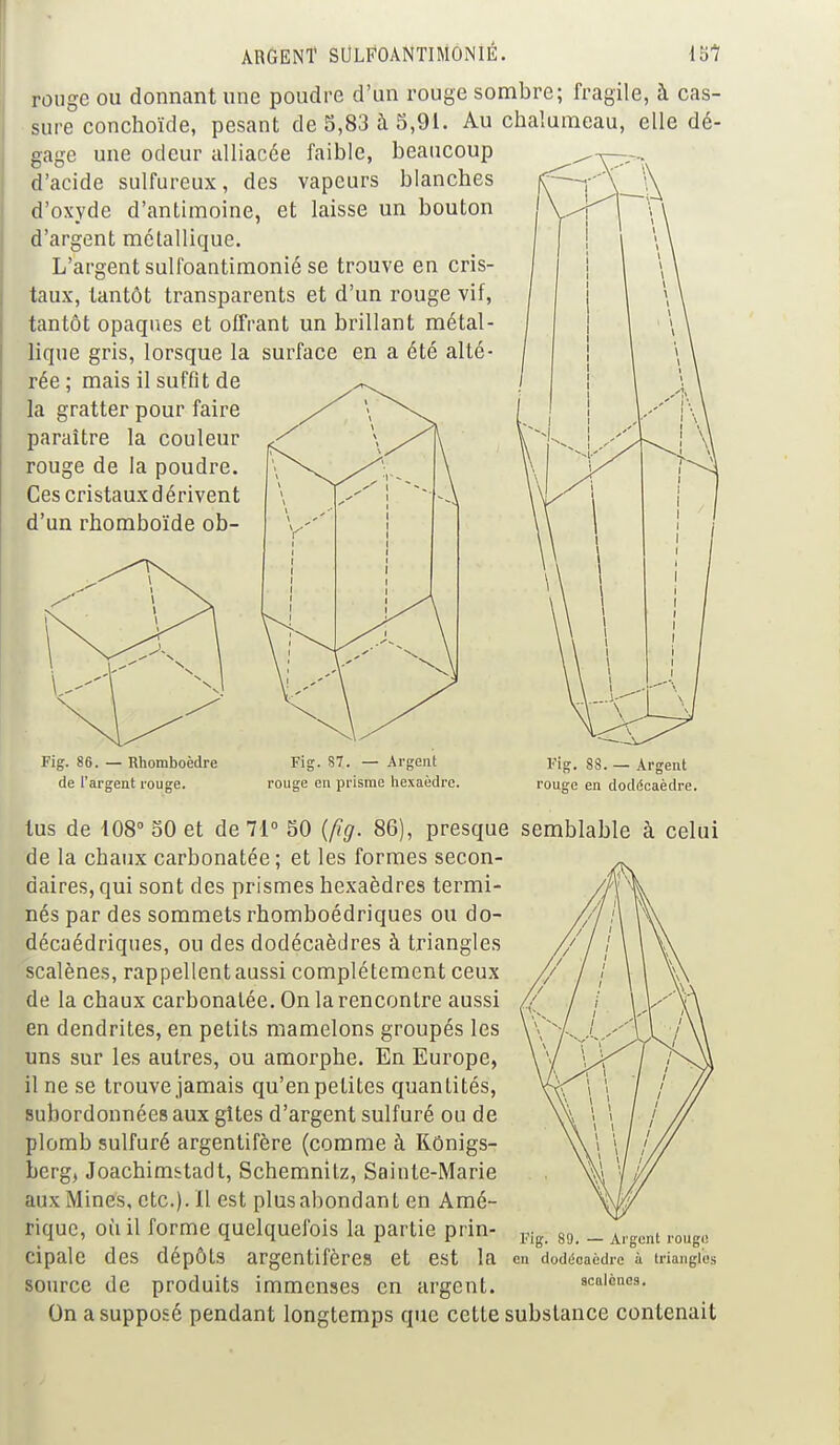 rouge ou donnant une poudre d'un rouge sombre; fragil sure conchoïde, pesant de 5,83 à 5,91. Au chalumeau, gage une odeur alliacée faible, beaucoup d'acide sulfureux, des vapeurs blanches d'oxyde d'antimoine, et laisse un bouton d'argent métallique. L'argent sulfoantimonié se trouve en cris- taux, tantôt transparents et d'un rouge vif, tantôt opaques et offrant un brillant métal- lique gris, lorsque la surface en a été alté- rée ; mais il suffit de la gratter pour faire paraître la couleur rouge de la poudre. Ces cristauxdérivent d'un rhomboïde ob- e,à cas- elle dé- Fig. 86. — Rhomboèdre de l'argent rouge. Fig. 87. — Argent rouge en prisme hexaèdre. Fig. 88. — Argent rouge en dodécaèdre. tus de 108° 50 et de 71° 50 (fig. 86), presque semblable à celui de la chaux carbonatée; et les formes secon- daires, qui sont des prismes hexaèdres termi- nés par des sommets rhomboédriques ou do- décaédriques, ou des dodécaèdres à triangles scalènes, rappellent aussi complètement ceux de la chaux carbonatée. On la rencontre aussi en dendrites, en petits mamelons groupés les uns sur les autres, ou amorphe. En Europe, il ne se trouve jamais qu'en petites quantités, subordonnées aux gîtes d'argent sulfuré ou de plomb sulfuré argentifère (comme à Rônigs- berg, Joachimstadt, Schemnitz, Sainte-Marie aux Mines, etc.). Il est plusabondant en Amé- rique, où il forme quelquefois la partie prin- cipale des dépôts argentifères et est la source de produits immenses en argent. On a supposé pendant longtemps que cette substance contenait Fig. 89. — Argent rouge en dodécaèdre à triangles scalènes.