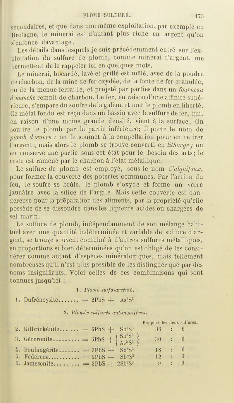 PLOMB SULFURÉ. 173 secondaires, et que dans une même exploitation, par exemple en Bretagne, le minerai est d'autant plus riche en argent qu'on s'enfonce davantage. Les détails dans lesquels je suis précédemment entré sur l'ex- ploitation du sulfure de plomb, comme minerai d'argent, me permettent de le rappeler ici en quelques mots. Le minerai, bocardé, lavé et grillé est mêlé, avec de la poudre de charbon, de la mine de fer oxydée, de la fonte de fer granulée, ou de la menue ferraille, et projeté par parties dans un fourneau à manche rempli de charbon. Le fer, en raison d'une affinité supé- rieure, s'empare du soufre de la galène et met le plomb en liberté. Ce métal fondu est reçu dans un bassin avec le sulfure de fer, qui, en raison d'une moins grande densité, vient à la surface. On soutire le plomb par la partie inférieure; il porte le nom de plomb oVœuvre : on le soumet à la ccupellation pour en retirer l'argent ; mais alors le plomb se trouve converti en litharge; on en conserve une partie sous cet état pour le besoin des arts; le reste est ramené par le charbon à l'état métallique. Le sulfure de plomb est employé, sous le nom d'alquifoux, pour former la couverte des poteries communes. Par l'action du feu, le soufre se brûle, le plomb s'oxyde et forme un verre jaunâtre avec la silice de l'argile. Mais cette couverte est dan- gereuse pour la préparation des aliments, par la propriété qu'elle possède de se dissoudre dans les liqueurs acides ou chargées de sel marin. Le sulfure de plomb, indépendamment de son mélange habi- tuel avec une quantité indéterminée et variable de sulfure d'ar- gent, se trouve souvent combiné à d'autres sulfures métalliques, en proportions si bien déterminées qu'on est obligé de les consi- dérer comme autant d'espèces minéralogiques, mais tellement nombreuses qu'il n'est plus possible de les distinguer que par des noms insignifiants. Voici celles de ces combinaisons qui sont connues jusqu'ici : 1. Plomb sulfo-arsénié. 1. Dufrénoysite = 2PbS -f- As2S3 2. Plombs sulfurés antimonifères. , Rapport des deux sulfures. 2. Kilbrickénite = 6PbS -f Sb2S3 36 : 0 3. Géocronite = 5PbS -f j j 30 : G 4. Houlangérite = 3PbS -f Sb2S3 18 : 6 o. Fédérerz = 2PbS + Sb2S3 12 : 6 0. Jamesonite = 3PbS -j- 2Sb2S3 : «