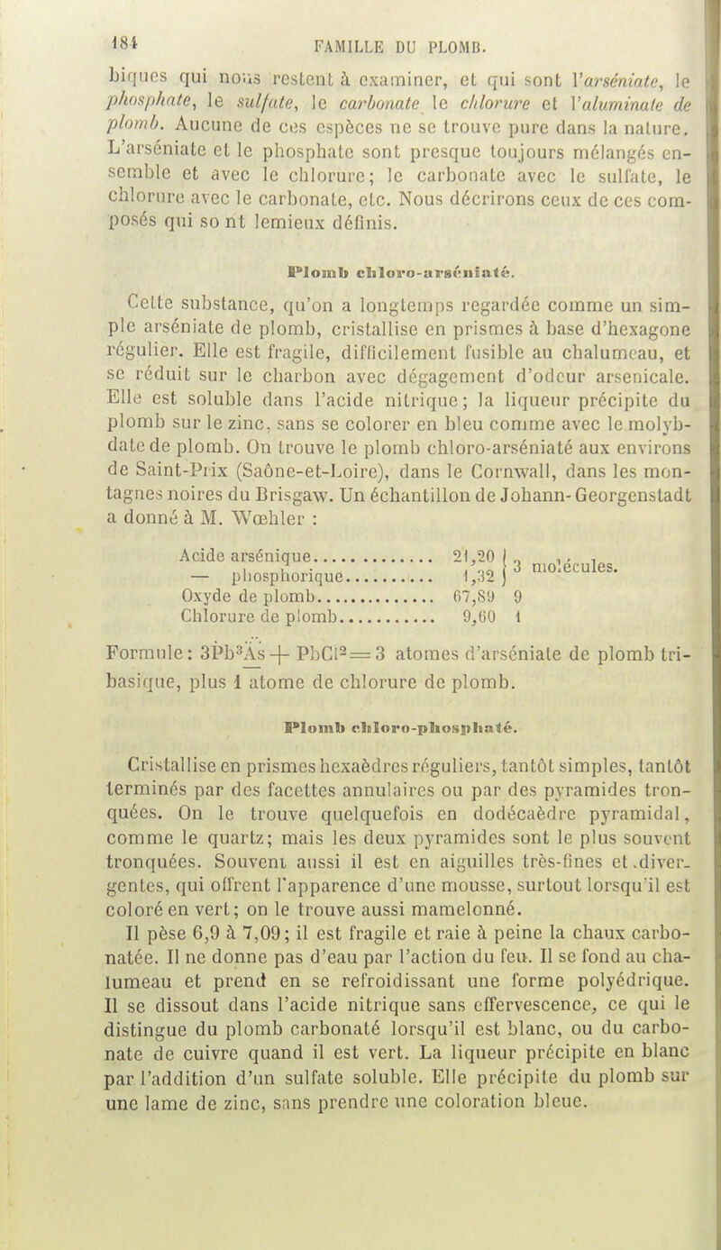 biques qui nous restent à examiner, et qui sont Yarséniate, le phosphate, le sulfate, le carbonate le chlorure et Yaluminate de plomb. Aucune de ces espèces ne se trouve pure dans la nature. L'arséniate et le phosphate sont presque toujours mélangés en- semble et avec le chlorure; le carbonate avec le sulfate, le chlorure avec le carbonale, etc. Nous décrirons ceux de ces com- posés qui so nt lemieux définis. l'iomb cl«lovo-ars»îiiia<«. Celte substance, qu'on a longtemps regardée comme un sim- ple arséniate de plomb, cristallise en prismes à base d'hexagone régulier. Elle est fragile, difficilement fusible au chalumeau, et se réduit sur le charbon avec dégagement d'odeur arsenicale. Elle est soluble dans l'acide nitrique; la liqueur précipite du plomb sur le zinc, sans se colorer en bleu comme avec le molyb- datede plomb. On trouve le plomb chloro-arséniaté aux environs de Saint-Prix (Saône-et-Loire), dans le Cornwall, dans les mon- tagnes noires du Brisgaw. Un échantillon de Johann- Georgenstadt a donné à M. Wœhler : Acide arsénique 21,20 1.. ,., , . i u ■ . on i 3 molécules. — pliospnonque 1,32 ) Oxyde de plomb 07,81) 9 Chlorure de plomb 9,(50 1 Formule: 3Pb3As-|- PbCl2== 3 atomes d'arséniale de plomb tri- basique, plus 1 atome de chlorure de plomb. Plomb cltloro-pliosplialt'. Cristallise en prismes hexaèdres réguliers, tantôt simples, tantôt terminés par des facettes annulaires ou par des pyramides tron- quées. On le trouve quelquefois en dodécaèdre pyramidal, comme le quartz; mais les deux pyramides sont le plus souvent tronquées. Souvent aussi il est en aiguilles très-fines et .diver- gentes, qui offrent l'apparence d'une mousse, surtout lorsqu'il est coloré en vert; on le trouve aussi mamelonné. Il pèse 6,9 à 7,09; il est fragile et raie à peine la chaux carbo- natée. Il ne donne pas d'eau par l'action du feu. Il se fond au cha- lumeau et prend en se refroidissant une forme polyédrique. Il se dissout dans l'acide nitrique sans effervescence, ce qui le distingue du plomb carbonaté lorsqu'il est blanc, ou du carbo- nate de cuivre quand il est vert. La liqueur précipite en blanc par l'addition d'un sulfate soluble. Elle précipite du plomb sur une lame de zinc, sans prendre une coloration bleue.