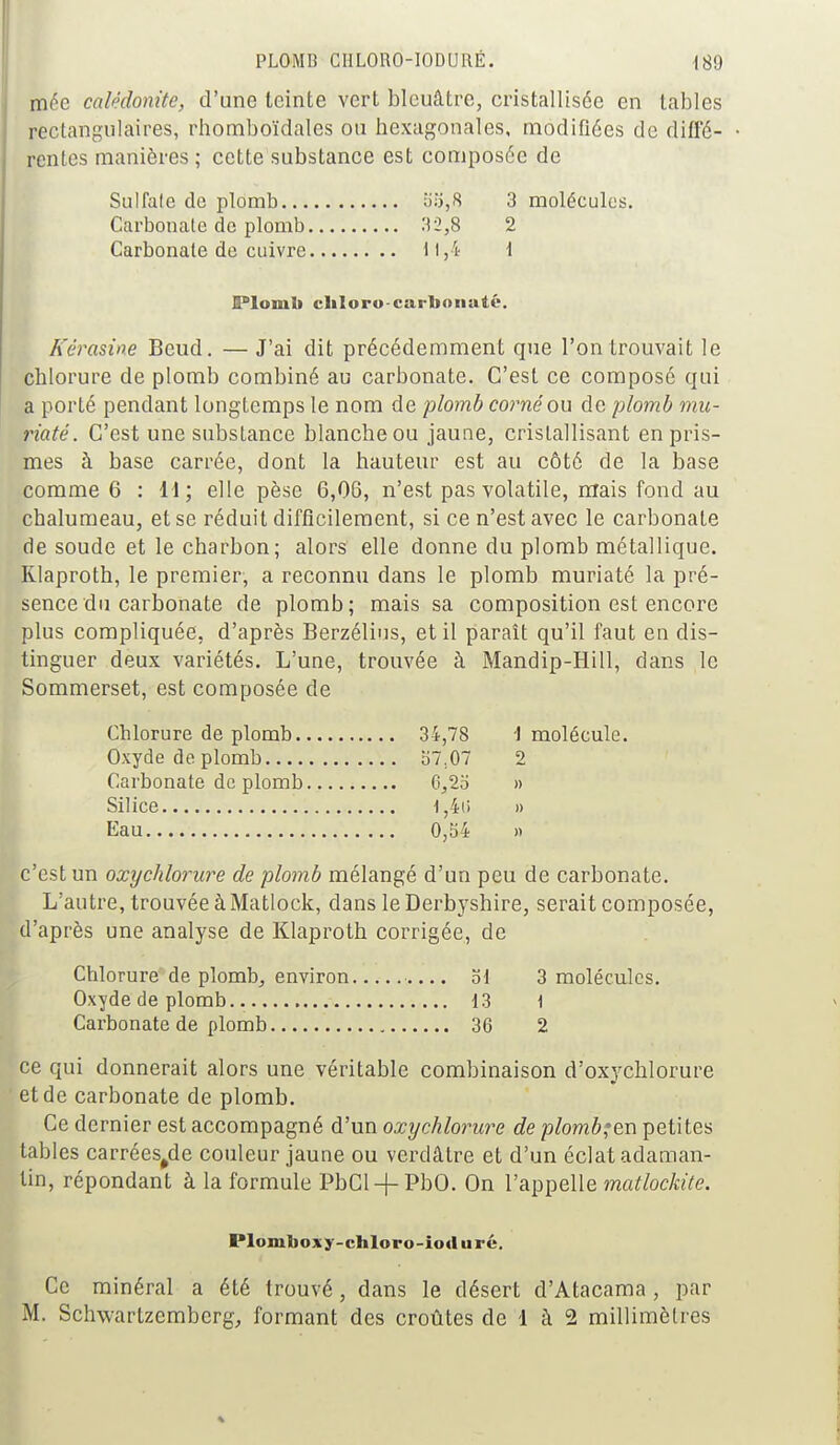 mée calêdonite, d'une teinte vert bleuâtre, cristallisée en tables rectangulaires, rhomboïdales ou hexagonales, modifiées de difl'6- • rentes manières ; cette substance est composée de Sulfafe de plomb b'.:j,8 3 molécules. Carbonale de plomb .'^ 2,8 2 Carbonate de cuivre 11,4 \ Plomb chloro-carbonate. Kérasine Beud. — J'ai dit précédemment que l'on trouvait le chlorure de plomb combiné au carbonate. C'est ce composé qui a porté pendant longtemps le nom de plomb corné ou de plomb ma- inate. C'est une substance blanche ou jaune, cristallisant en pris- mes à base carrée, dont la hauteur est au côté de la base comme 6 : H; elle pèse 6,06, n'est pas volatile, mais fond au chalumeau, et se réduit difficilement, si ce n'est avec le carbonate de soude et le charbon; alors elle donne du plomb métallique. Rlaproth, le premier, a reconnu dans le plomb muriaté la pré- sence du carbonate de plomb; mais sa composition est encore plus compliquée, d'après Berzélins, et il paraît qu'il faut en dis- tinguer deux variétés. L'une, trouvée à Mandip-Hill, dans le Sommerset, est composée de Chlorure de plomb 34,78 i molécule. Oxyde de plomb S7.07 2 Carbonate de plomb 6,2b » Silice 1,4(> » Eau 0,54 c'est un oxychlorure de plomb mélangé d'un peu de carbonate. L'autre, trouvée à Matlock, dans le Derbyshire, serait composée, d'après une analyse de Klaproth corrigée, de Chlorure de plomb, environ od 3 molécules. Oxyde de plomb. 13 1 Carbonate de plomb 36 2 ce qui donnerait alors une véritable combinaison d'oxychlorure et de carbonate de plomb. Ce dernier est accompagné d'un oxychlorure de plomb;ex\ petites tables carrées^de couleur jaune ou verdâtre et d'un éclat adaman- tin, répondant à la formule PbCl-f-PbO. On l'appelle matlockite. Ploniboxy-cbloro-iouiirc. Ce minéral a été trouvé, dans le désert d'Atacama , par M. Schwartzemberg, formant des croûtes de 1 à 2 millimètres