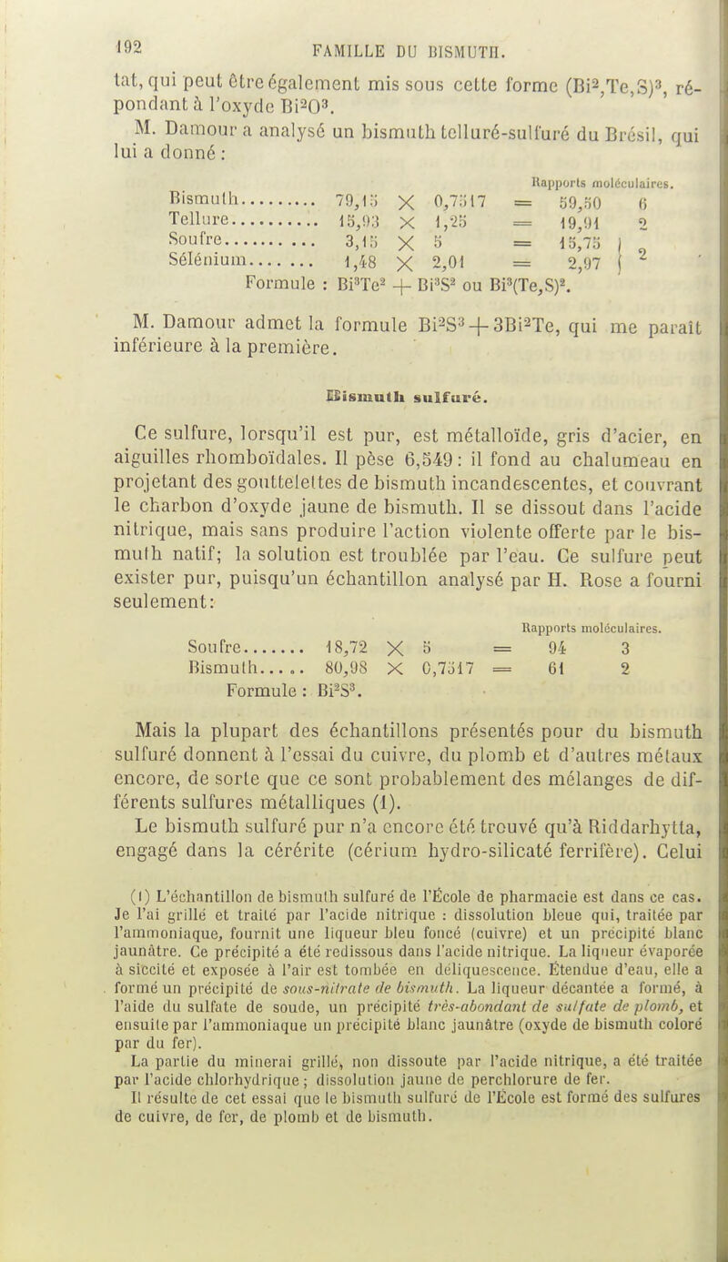 tat, qui peut être également mis sous cette forme (Bi2,Te,S)3, ré- pondant à l'oxyde Bi203. M. Damour a analysé un bismuth telluré-sulfuré du Brésil, qui lui a donné : Rapporta moléculaires. Bismuth 79,1!) X 0975i7 = 59,50 6 Tellure 15,93 X 1,28 = 19,91 2 Soufre 3,15 X 5 = 15,75 \ Sélénium 1,48 X 2,01 == 2,97 j Formule : Bi3Te2 + Bi3S2 ou Bi3(Te,S)2. M. Damour admet la formule Bi2S3 + 3Bi2Te, qui me paraît inférieure à la première. LSisiuuth sulfuré. Ce sulfure, lorsqu'il est pur, est métalloïde, gris d'acier, en aiguilles rhomboïdales. Il pèse 6,549: il fond au chalumeau en projetant des gouttelettes de bismuth incandescentes, et couvrant le charbon d'oxyde jaune de bismuth. Il se dissout dans l'acide nitrique, mais sans produire l'action violente offerte par le bis- muth natif; la solution est troublée par l'eau. Ce sulfure peut exister pur, puisqu'un échantillon analysé par H. Rose a fourni seulement: Rapports moléculaires. Soufre 18,72 X 3 =94 3 Bismuth..... 80/JS X 0,7517 = Cl 2 Formule : BPS3. Mais la plupart des échantillons présentés pour du bismuth sulfuré donnent à l'essai du cuivre, du plomb et d'autres métaux encore, de sorte que ce sont probablement des mélanges de dif- férents sulfures métalliques (1). Le bismuth sulfuré pur n'a encore été trouvé qu'à Riddarhytta, engagé dans la cérérite (cérium hydro-silicaté ferrifère). Celui (l) L'échantillon debismulh sulfuré de l'École de pharmacie est dans ce cas. Je l'ai grillé et traité par l'acide nitrique : dissolution bleue qui, traitée par l'ammoniaque, fournit une liqueur bleu foncé (cuivre) et un précipité blanc jaunâtre. Ce précipité a été redissous dans l'acide nitrique. La liqueur évaporée à siccilé et exposée à l'air est tombée en déliquescence. Ëtendue d'eau, elle a formé un précipité de sous-nitrate de bismuth. La liqueur décantée a formé, à l'aide du sulfate de soude, un précipité très-abondant de sulfate de plomb, et ensuite par l'ammoniaque un précipité blanc jaunâtre (oxyde de bismuth coloré par du fer). La partie du minerai grillé, non dissoute par l'acide nitrique, a été traitée par l'acide chlorhydrique ; dissolution jaune de perchlorure de fer. Il résulte de cet essai que le bismutli sulfure de l'École est formé des sulfures de cuivre, de fer, de plomb et de bismuth.