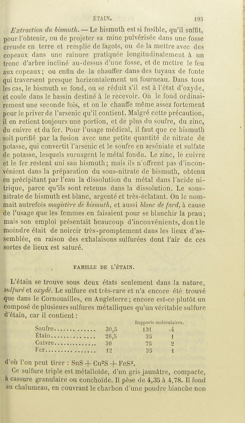 ETA IN. .193 Extraction du bismuth. — Le bismuth est si fusible, qu'il suffit, pour l'obtenir, ou de projeter sa mine pulvérisée dans une fosse creusée en terre et remplie de fagots, ou de la mettre avec des copeaux dans une rainure pratiquée longitudinalement à un tronc d'arbre incliné au-dessus d'une fosse, et de mettre le feu aux copeaux; ou enfin de la chauffer dans des tuyaux de fonte qui traversent presque horizontalement un fourneau. Dans tous les cas, le bismuth se fond, ou se réduit s'il est à l'état d'oxyde, et coule dans le bassin destiné à le recevoir. On le fond ordinai- rement une seconde fois, et on le chauffe même assez fortement pour le priver de l'arsenic qu'il contient. Malgré cette précaution, il en retient toujours une portion, et de plus du soufre, du zinc, du cuivre et du fer. Pour l'usage médical, il faut que ce bismuth soit purifié par la fusion avec une petite quantité de nitrate de potasse, qui convertit l'arsenic et le soufre en arséniate et sulfate de potasse, lesquels surnagent le métal fondu. Le zinc, le cuivre et le fer restent uni sau bismuth; mais ils n'offrent pas d'incon- vénient dans la préparation du sous-nitrate de bismuth, obtenu en précipitant par l'eau la dissolution du métal dans l'acide ni- trique, parce qu'ils sont retenus dans la dissolution. Le sous- nitrate de bismuth est blanc, argenté et très-éclatant. On le nom- mait autrefois magistère de bismuth, et aussi blanc de fard, à cause de l'usage que les femmes en faisaient pour se blanchir la peau; mais son emploi présentait beaucoup d'inconvénients, dont le moindre était de noircir très-promptement dans les lieux d'as- semblée, en raison des exhalaisons sulfurées dont l'air de ces sortes de lieux est saturé. FAMILLE DE L'ÉTAIN. L'étain se trouve sous deux états seulement dans la nature. sulfuré et oxydé. Le sulfure est très-rare et n'a encore été trouvé que dans le Cornouailles, en Angleterre ; encore est-ce plutôt un composé de plusieurs sulfures métalliques qu'un véritable sulfure d'étain, car il contient : Rapports moléculaires. 131 4 35 1 75 2 35 1 d'où l'on peut tirer : SnS -f- Gu2S -f FeS2. Ce sulfure triple est métalloïde, d'un gris jaunâtre, compacte, à cassure granulaire ou conchoïde. Il pèse de 4,35 à 4,78. Il fond au chalumeau, en couvrant le charbon d'une poudre blanche non