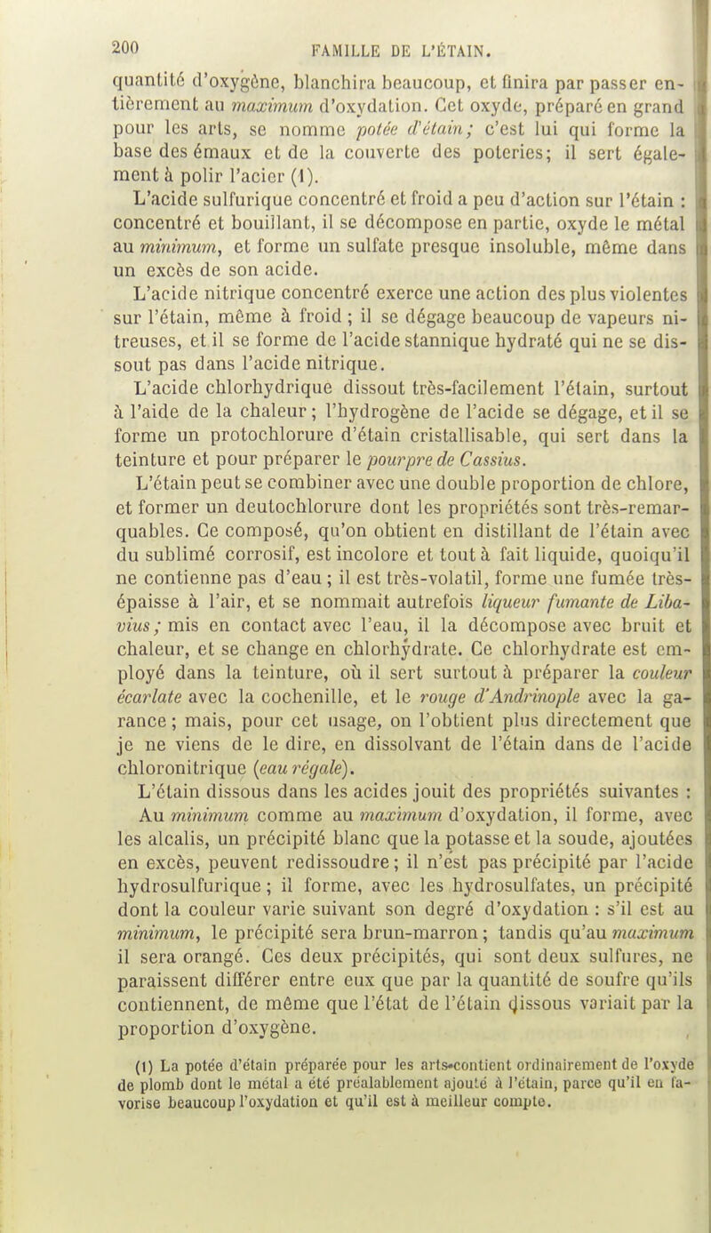 quantité d'oxygène, blanchira beaucoup, et finira par passer en- tièrement au maximum d'oxydation. Cet oxyde, préparé en grand pour les arts, se nomme potée d'étain; c'est lui qui forme la base des émaux et de la couverte des poteries; il sert égale- ment à polir l'acier (1). L'acide sulfurique concentré et froid a peu d'action sur l'étain : concentré et bouillant, il se décompose en partie, oxyde le métal au minimum, et forme un sulfate presque insoluble, môme dans un excès de son acide. L'acide nitrique concentré exerce une action des plus violentes sur l'étain, môme à froid ; il se dégage beaucoup de vapeurs ni- treuses, et il se forme de l'acide stannique hydraté qui ne se dis- sout pas dans l'acide nitrique. L'acide chlorhydrique dissout très-facilement l'étain, surtout à l'aide de la chaleur; l'hydrogène de l'acide se dégage, et il se forme un protochlorure d'étain cristallisable, qui sert dans la teinture et pour préparer le pourpre de Cassius. L'étain peut se combiner avec une double proportion de chlore, et former un deutochlorure dont les propriétés sont très-remar- quables. Ce composé, qu'on obtient en distillant de l'étain avec du sublimé corrosif, est incolore et tout à fait liquide, quoiqu'il ne contienne pas d'eau ; il est très-volatil, forme une fumée très- épaisse à l'air, et se nommait autrefois liqueur fumante de Liba- vius ; mis en contact avec l'eau, il la décompose avec bruit et chaleur, et se change en chlorhydrate. Ce chlorhydrate est em- ployé dans la teinture, où il sert surtout à préparer la couleur écarlate avec la cochenille, et le rouge d'Andrinople avec la ga- rance ; mais, pour cet usage, on l'obtient plus directement que je ne viens de le dire, en dissolvant de l'étain dans de l'acide chloronitrique (eau régale). L'étain dissous dans les acides jouit des propriétés suivantes : Au minimum comme au maximum d'oxydation, il forme, avec les alcalis, un précipité blanc que la potasse et la soude, ajoutées en excès, peuvent redissoudre; il n'est pas précipité par l'acide hydrosulfurique ; il forme, avec les hydrosulfates, un précipité dont la couleur varie suivant son degré d'oxydation : s'il est au minimum, le précipité sera brun-marron ; tandis qu'au maximum il sera orangé. Ces deux précipités, qui sont deux sulfures, ne paraissent différer entre eux que par la quantité de soufre qu'ils contiennent, de même que l'état de l'étain dissous variait par la proportion d'oxygène. (1) La potée d'étain préparée pour les arts»contient ordinairement de l'oxyde de plomb dont le métal a été préalablement ajouté a l'étain, parce qu'il eu fa- vorise beaucoup l'oxydation et qu'il est à meilleur compte.