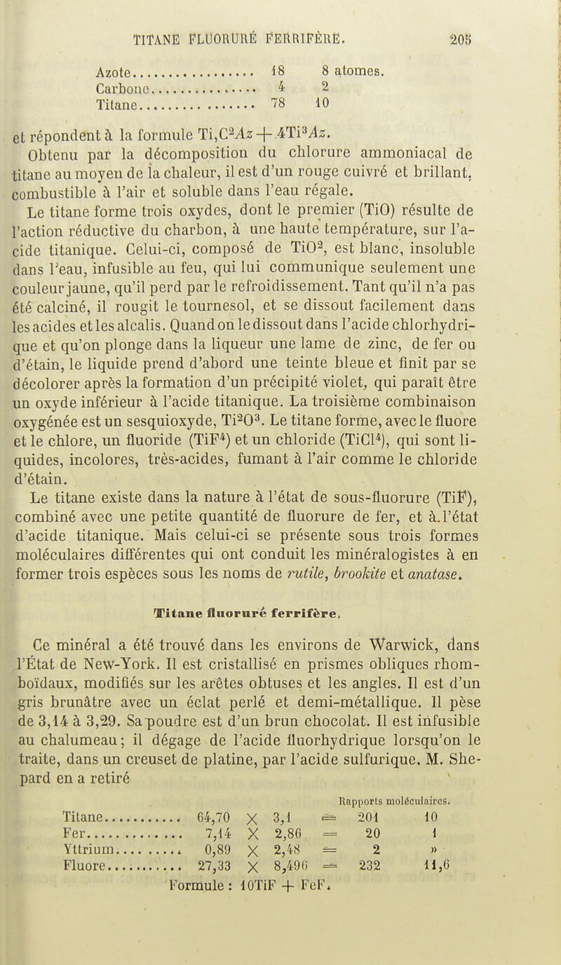 Azote 18 8 atomes. Carbone 4 2 Titane 78 10 et répondent à la formule Ti,C2Az + ATPAz. Obtenu par la décomposition du chlorure ammoniacal de titane au moyen de ia chaleur, il est d'un rouge cuivré et brillant, combustible à l'air et soluble dans l'eau régale. Le titane forme trois oxydes, dont le premier (TiO) résulte de l'action réductive du charbon, à une haute température, sur l'a- cide titanique. Celui-ci, composé de TiO2, est blanc, insoluble dans l'eau, infusible au feu, qui lui communique seulement une couleur jaune, qu'il perd par le refroidissement. Tant qu'il n'a pas été calciné, il rougit le tournesol, et se dissout facilement dans les acides et les alcalis. Quand on le dissout dans l'acide chlorhydri- que et qu'on plonge dans la liqueur une lame de zinc, de fer ou d'étain, le liquide prend d'abord une teinte bleue et finit par se décolorer après la formation d'un précipité violet, qui paraît être un oxyde inférieur à l'acide titanique. La troisième combinaison oxygénée est un sesquioxyde, Ti203. Le titane forme, avec le fluoré et le chlore, un fluoride (TiF4) et un chloride (TiCl4), qui sont li- quides, incolores, très-acides, fumant à l'air comme le chloride d'étain. Le titane existe dans la nature à l'état de sous-fluorure (TiF), combiné avec une petite quantité de fluorure de fer, et à. l'état d'acide titanique. Mais celui-ci se présente sous trois formes moléculaires différentes qui ont conduit les minéralogistes à en former trois espèces sous les noms de rutile, brookite et anatase. Titane fluorure ferrifère. Ce minéral a été trouvé dans les environs de Warwick, dans l'État de New-York. Il est cristallisé en prismes obliques rhom- boïdaux, modifiés sur les arêtes obtuses et les angles. Il est d'un gris brunâtre avec un éclat perlé et demi-métallique. 11 pèse de 3,14 à 3,29. Sa poudre est d'un brun chocolat. Il est infusible au chalumeau ; il dégage de l'acide fluorhydrique lorsqu'on le traite, dans un creuset de platine, par l'acide sulfurique. M. She- pard en a retiré Rapports moléculaires. Titane 64,70 X 3,1 201 10 Fer 7,14 X 2,80 = 20 1 Yttrium 4 0,89 X 2,48 = 2 » Fluoré.... 27,33 X 8,490 = 232 11,6 Formule : lOTiF + FeF*