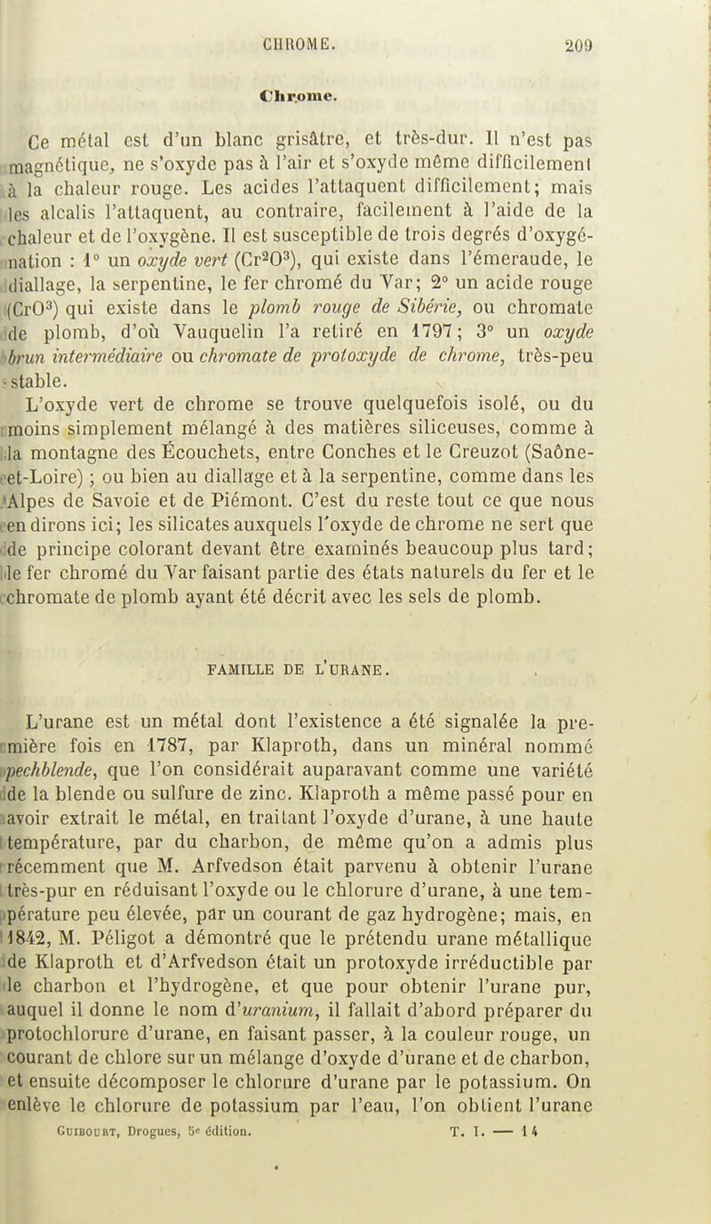 Clir.ome. Ce métal est d'un blanc grisâtre, et très-dur. Il n'est pas magnétique, ne s'oxyde pas à l'air et s'oxyde même difficilement à la chaleur rouge. Les acides l'attaquent difficilement; mais les alcalis l'attaquent, au contraire, facilement à l'aide de la chaleur et de l'oxygène. Il est susceptible de trois degrés d'oxygé- nation : 1° un oxyde vert (Cr203), qui existe dans l'émeraude, le diallage, la serpentine, le fer chromé du Var; 2° un acide rouge (CrO3) qui existe dans le plomb rouge de Sibérie, ou chromate >ide plomb, d'où Vauquelin l'a retiré en 1797; 3° un oxyde brun intermédiaire ou chromate de proioxyde de chrome, très-peu -stable. L'oxyde vert de chrome se trouve quelquefois isolé, ou du rmoins simplement mélangé à des matières siliceuses, comme à I;la montagne des Écouchets, entre Conches et le Creuzot (Saône- eet-Loire) ; ou bien au diallage et à la serpentine, comme dans les A/Ylpes de Savoie et de Piémont. C'est du reste tout ce que nous fen dirons ici; les silicates auxquels l'oxyde de chrome ne sert que dde principe colorant devant être examinés beaucoup plus tard; |ile fer chromé du Yar faisant partie des états naturels du fer et le ichromate de plomb ayant été décrit avec les sels de plomb. FAMILLE DE L'URANE. L'urane est un métal dont l'existence a été signalée la pre- rmière fois en 1787, par Klaproth, dans un minéral nommé ipechblende, que l'on considérait auparavant comme une variété ide la blende ou sulfure de zinc. Klaproth a même passé pour en lavoir extrait le métal, en traitant l'oxyde d'urane, à une haute température, par du charbon, de même qu'on a admis plus ■récemment que M. Arfvedson était parvenu à obtenir l'urane llrès-pur en réduisant l'oxyde ou le chlorure d'urane, à une tem- pérature peu élevée, par un courant de gaz hydrogène; mais, en H842, M. Péligot a démontré que le prétendu urane métallique ide Klaproth et d'Arfvedson était un protoxyde irréductible par le charbon et l'hydrogène, et que pour obtenir l'urane pur, auquel il donne le nom d'uranium, il fallait d'abord préparer du protochlorure d'urane, en faisant passer, à la couleur rouge, un courant de chlore sur un mélange d'oxyde d'urane et de charbon, et ensuite décomposer le chlorure d'urane par le potassium. On enlève le chlorure de potassium par l'eau, l'on obtient l'urane Guibol bt, Drogues, 5' édition. T. I. — 14