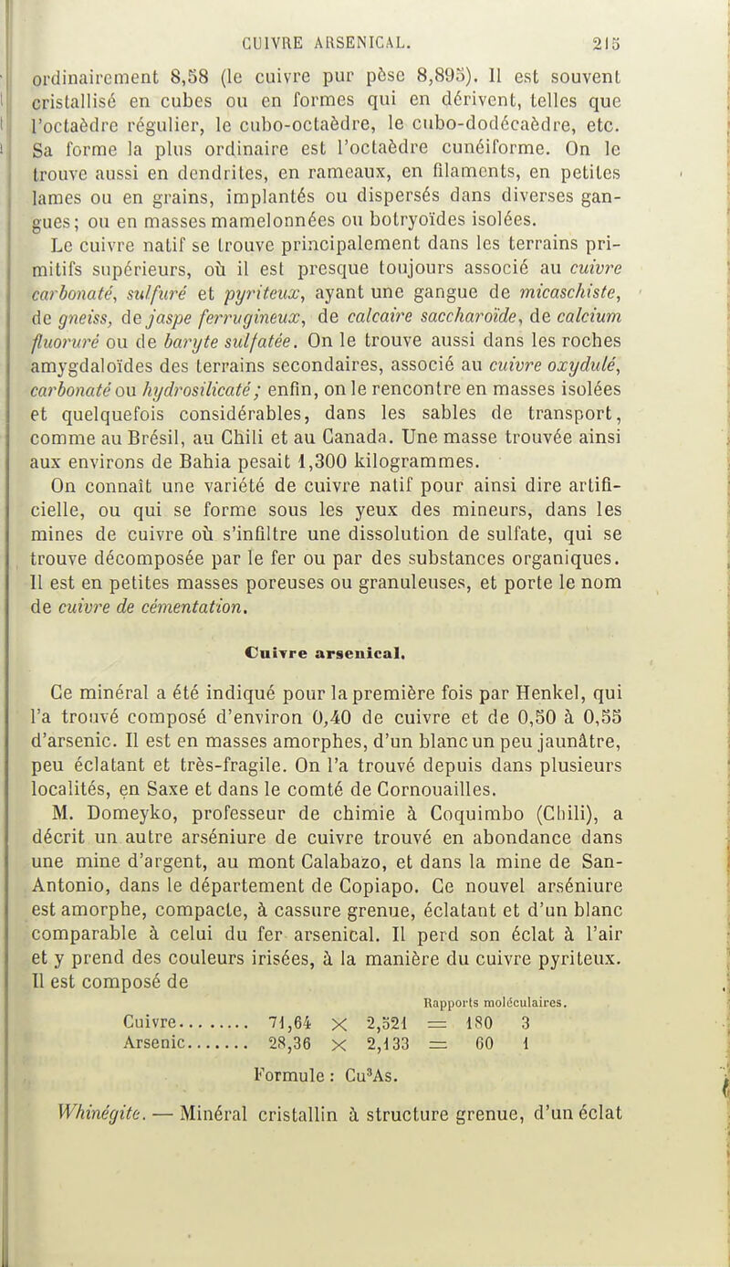 ordinairement 8,58 (le cuivre pur pèse 8,895). 11 est souvent I cristallisé en cubes ou en formes qui en dérivent, telles que I l'octaèdre régulier, le cubo-oclaèdre, le cubo-dodécaèdre, etc. I Sa forme la plus ordinaire est l'octaèdre cunéiforme. On le trouve aussi en dendrites, en rameaux, en filaments, en petites lames ou en grains, implantés ou dispersés dans diverses gan- gues; ou en masses mamelonnées ou botryoïdes isolées. Le cuivre natif se trouve principalement dans les terrains pri- mitifs supérieurs, où il est presque toujours associé au cuivre carbonate, sulfuré et pyriteux, ayant une gangue de micaschiste, de gneiss, de jaspe ferrugineux, de calcaire saccharoïde, de calcium fluorure ou de baryte sulfatée. On le trouve aussi dans les roches amygdaloïdes des terrains secondaires, associé au cuivre oxyolulé, carbonaté ou hydrosilicaté; enfin, on le rencontre en masses isolées et quelquefois considérables, dans les sables de transport, comme au Brésil, au Chili et au Canada. Une masse trouvée ainsi aux environs de Bahia pesait 1,300 kilogrammes. On connaît une variété de cuivre natif pour ainsi dire artifi- cielle, ou qui se forme sous les yeux des mineurs, dans les mines de cuivre où s'infiltre une dissolution de sulfate, qui se trouve décomposée par le fer ou par des substances organiques. Il est en petites masses poreuses ou granuleuses, et porte le nom de cuivre de cémentation. Cuivre arsenical. Ce minéral a été indiqué pour la première fois par Henkel, qui l'a trouvé composé d'environ 0,40 de cuivre et de 0,50 à 0,55 d'arsenic. Il est en masses amorphes, d'un blanc un peu jaunâtre, peu éclatant et très-fragile. On l'a trouvé depuis dans plusieurs localités, en Saxe et dans le comté de Cornouailles. M. Domeyko, professeur de chimie à Coquimbo (Chili), a décrit un autre arséniure de cuivre trouvé en abondance dans une mine d'argent, au mont Calabazo, et dans la mine de San- Antonio, dans le département de Copiapo. Ce nouvel arséniure est amorphe, compacte, à cassure grenue, éclatant et d'un blanc comparable à celui du fer arsenical. Il perd son éclat à l'air et y prend des couleurs irisées, à la manière du cuivre pyriteux. Il est composé de Rapports moléculaires. Cuivre 71,64 X 2,521 = 1S0 3 Arsenic 28,36 x 2,133 = 60 1 Formule : Cu3As. Whinégite. — Minéral cristallin à structure grenue, d'un éclat