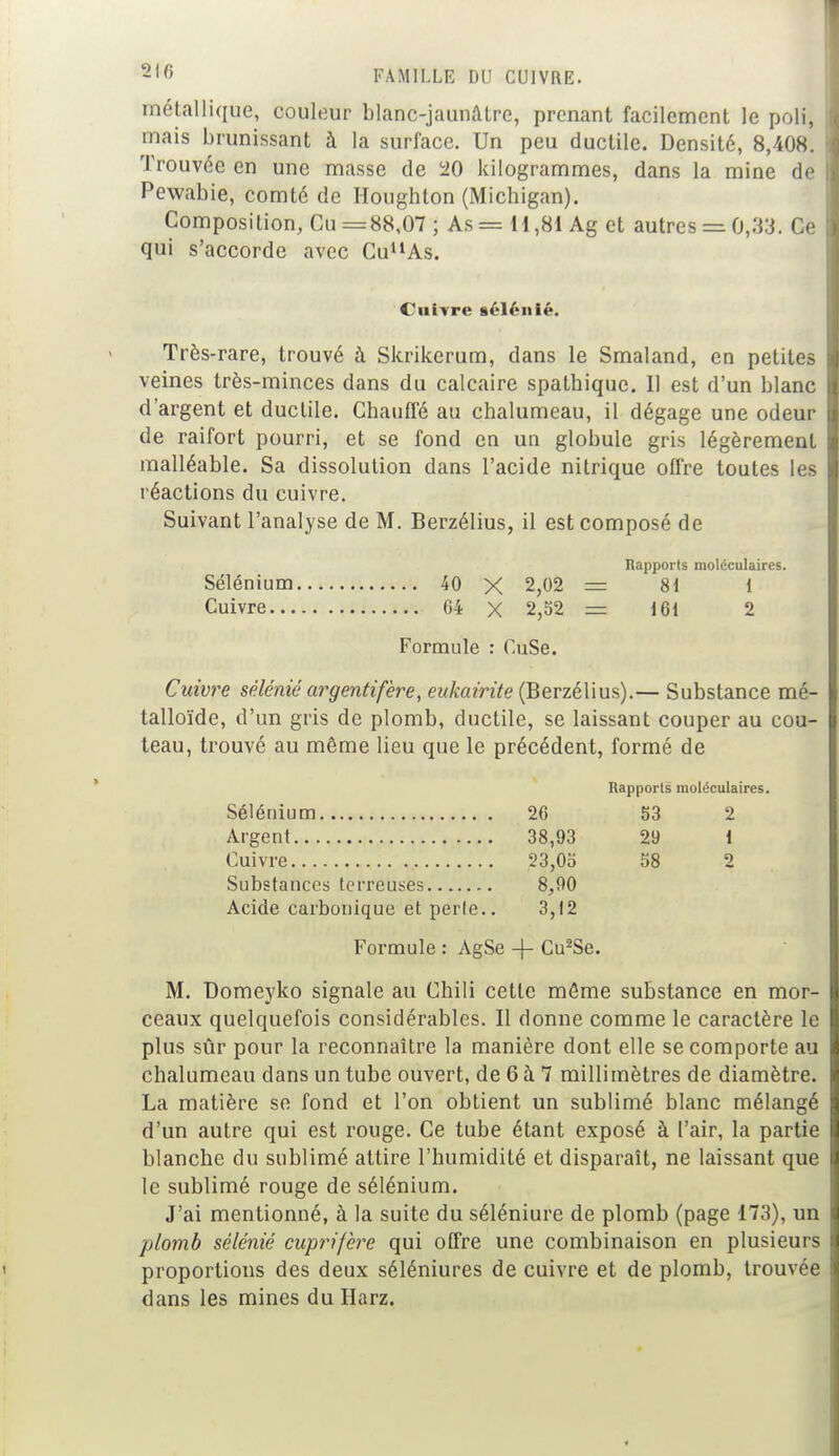 métallique, couleur blanc-jaunâtre, prenant facilement le poli, mais brunissant à la surface. Un peu ductile. Densité, 8,408. Trouvée en une masse de 20 kilogrammes, dans la mine de Pewabie, comté de Houghton (Michigan). Composition, Cu =88,07; As = 11,81 Ag et autres = 0,33. Ce qui s'accorde avec CuuAs. Cuivre séléiiié. Très-rare, trouvé à Skrikerum, dans le Smaland, en petites veines très-minces dans du calcaire spathique. Il est d'un blanc d'argent et ductile. Chauffé au chalumeau, il dégage une odeur de raifort pourri, et se fond en un globule gris légèrement malléable. Sa dissolution dans l'acide nitrique offre toutes les réactions du cuivre. Suivant l'analyse de M. Berzélius, il est composé de Rapports moléculaires. Sélénium 40 X 2,02 = 81 1 Cuivre 04 X 2,52 = 161 2 Formule : Cu.Se. Cuivre sélénié argentifère, eukairite (Berzélius).— Substance mé- talloïde, d'un gris de plomb, ductile, se laissant couper au cou- teau, trouvé au même lieu que le précédent, formé de Rapports moléculaires. Sélénium 26 53 2 Argent 38,93 29 1 Cuivre 23,05 58 2 Substances terreuses 8,90 Acide carbonique et perle.. 3,12 Formule : AgSe + Cu2Se. M. Domeyko signale au Chili cette môme substance en mor- ceaux quelquefois considérables. Il donne comme le caractère le plus sûr pour la reconnaître la manière dont elle se comporte au chalumeau dans un tube ouvert, de 6 à 7 millimètres de diamètre. La matière se fond et l'on obtient un sublimé blanc mélangé d'un autre qui est rouge. Ce tube étant exposé à l'air, la partie blanche du sublimé attire l'humidité et disparaît, ne laissant que le sublimé rouge de sélénium. J'ai mentionné, à la suite du séléniure de plomb (page 173), un plomb sélénié cuprifère qui offre une combinaison en plusieurs proportions des deux séléniures de cuivre et de plomb, trouvée dans les mines du Harz.