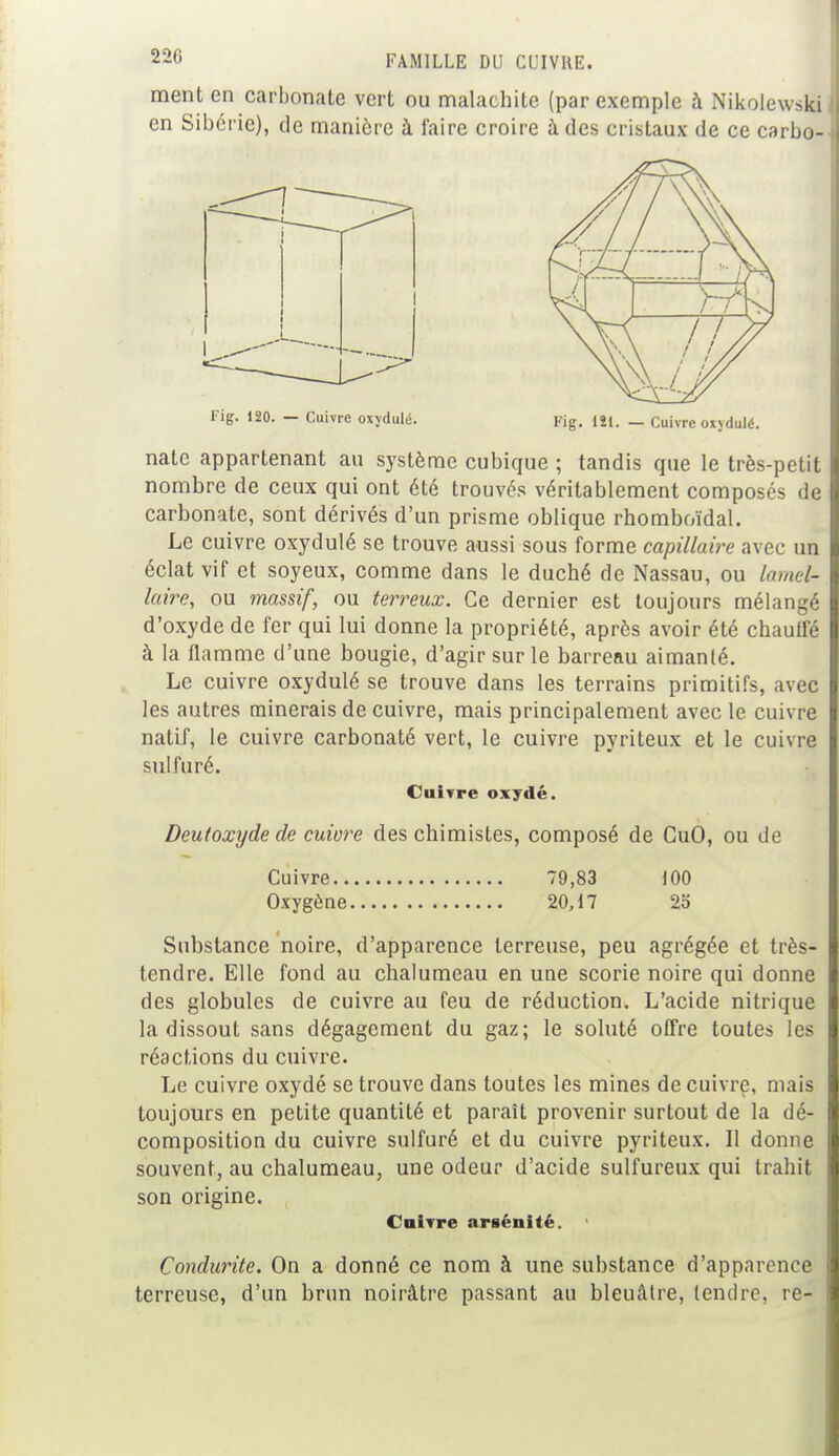 ment en carbonate vert ou malachite (par exemple à Nikolewski en Sibérie), de manière à faire croire à des cristaux de ce carbo- Fig. 120. — Cuivre oxydulé. Fig. 121. — Cuivre oxydulé. nate appartenant au système cubique ; tandis que le très-petit nombre de ceux qui ont été trouvés véritablement composés de carbonate, sont dérivés d'un prisme oblique rhomboïdal. Le cuivre oxydulé se trouve aussi sous forme capillaire avec un éclat vif et soyeux, comme dans le duché de Nassau, ou lamel- laire, ou massif, ou terreux. Ce dernier est toujours mélangé d'oxyde de fer qui lui donne la propriété, après avoir été chauffé à la flamme d'une bougie, d'agir sur le barreau aimanté. Le cuivre oxydulé se trouve dans les terrains primitifs, avec les autres rainerais de cuivre, mais principalement avec le cuivre natif, le cuivre carbonaté vert, le cuivre pyriteux et le cuivre sulfuré. Cuivre oxydé. Deutoxyde de cuiore des chimistes, composé de CuO, ou de Cuivre 79,83 100 Oxygène 20,17 25 Substance noire, d'apparence terreuse, peu agrégée et très- tendre. Elle fond au chalumeau en une scorie noire qui donne des globules de cuivre au feu de réduction. L'acide nitrique la dissout sans dégagement du gaz; le soluté offre toutes les réactions du cuivre. Le cuivre oxydé se trouve dans toutes les mines de cuivre, mais toujours en petite quantité et paraît provenir surtout de la dé- composition du cuivre sulfuré et du cuivre pyriteux. Il donne souvent, au chalumeau, une odeur d'acide sulfureux qui trahit son origine. Cuivre arsénité. Condurite. On a donné ce nom à une substance d'apparence terreuse, d'un brun noirâtre passant au bleuâtre, tendre, re-