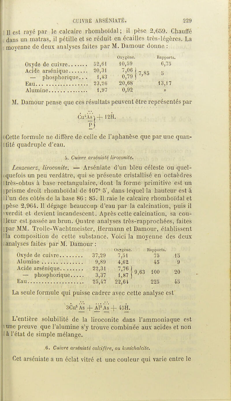 Il est rayé par le calcaire rhomboïdal ; il pèse 2,639. Chauffé dans un matras, il pétille et se réduit en écailles très-légères. La moyenne de deux analyses faites par M. Damour donne : Oxygène. Rapports 52,61 10,59 6,75 20,31 7,06 ) R 5 — phosphorique.. . 1,43 0^79 } 7>8S 23,20 20,68 13,17 1,97 0,92 » M. Damour pense que ces résultats peuvent être représentés par Cu*Às\-j- 12H. (Cette formule ne diffère de celle de l'aphanèse que par une quan- tité quadruple d'eau. 5. Cuivre arséniaté liroconite. Lenzenerz, liroconite. — Arséniaté d'un bleu céleste ou quel- tquefois un peu verdàtre, qui se présente cristallisé en octaèdres I très-obtus à base rectangulaire, dont la forme primitive est un ]prisme droit rhomboïdal de 107° S', dans lequel la hauteur est à U'un des côtés de la base 86 : 85. Il raie le calcaire rhomboïdal et ipèse 2,964. Il dégage beaucoup d'eau par la calcination, puis il iverdit et devient incandescent. Après cette calcination, sa cou- Ueur est passée au brun. Quatre analyses très-rapprochées, faites IparMM. Trolle-Wachtmeister, Hermann et Damour, établissent lia composition de cette substance. Voici la moyenne des deux : analyses faites par M. Damour : Oxygène. Rapports. Oxyde de cuivre 37,29 7,51 75 15 Alumine 9,89 4,62 45 9 Acide arsénique 22,31 7,76 - phosphorique 3,37 1,87 a,W 1JU M Eau 25,47 22,64 225 45 La seule formule qui puisse cadrer avec cette analyse est 3CusAs -f Al'3 As + 45H. L'entière solubilité de la liroconite dans l'ammoniaque est i une preuve que l'alumine s'y trouve combinée aux acides et non à l'état de simple mélange. 6. Cuivre arséniaté calcifère, ou konichalcite. Cet arséniaté a un éclat vitré et une couleur qui varie entre le