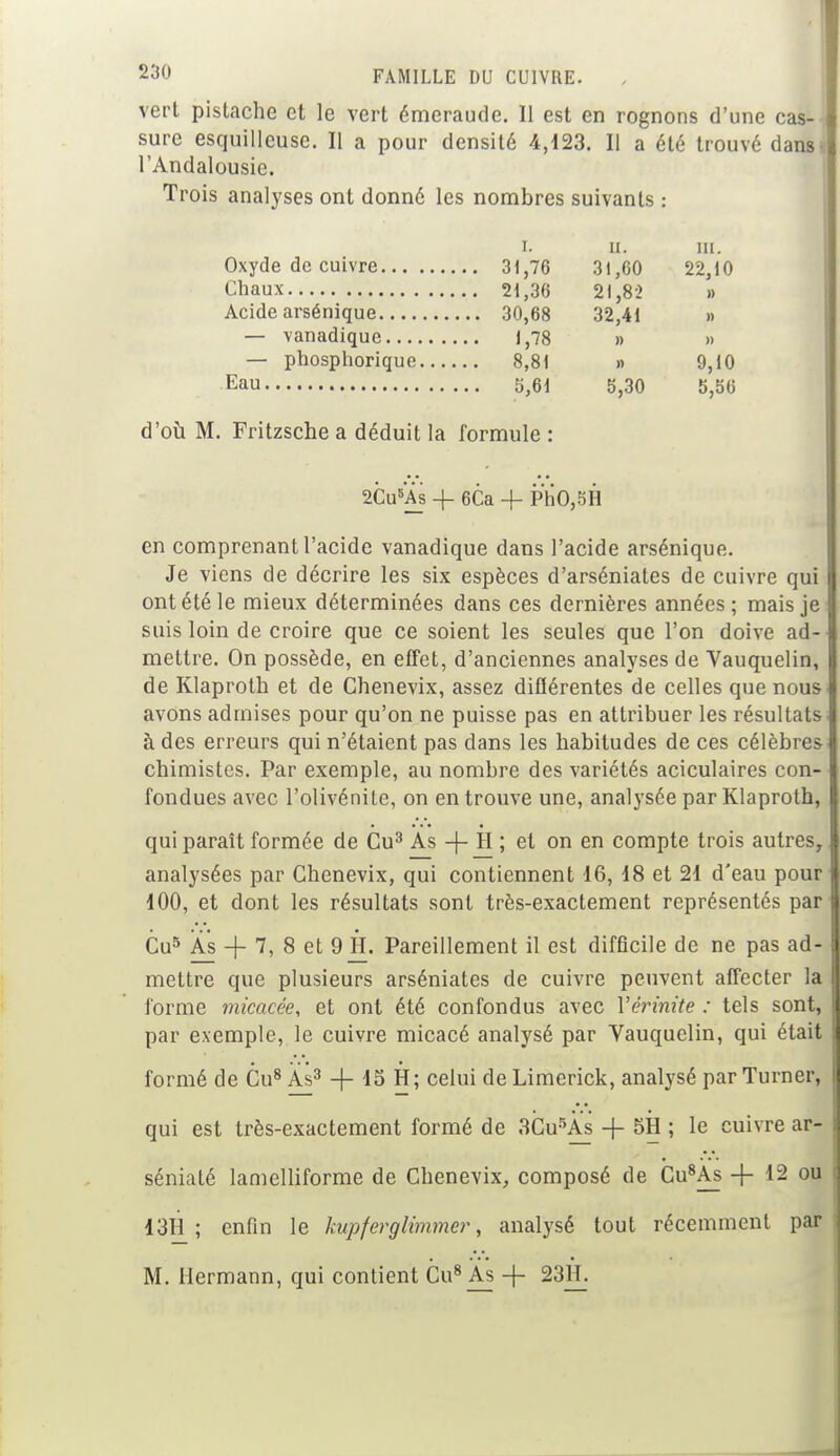 vert pistache et le vert émeraude. Il est en rognons d'une cas- sure esquilleuse. Il a pour densité 4,123. Il a été trouvé dans l'Andalousie. Trois analyses ont donné les nombres suivants : i. ii. m. Oxyde de cuivre 31,76 31,00 22,10 Chaux 21,30 21,82 » Acide arsénique 30,08 32,41 » — vanadique 1,78 » » — phosphorique 8,81 » 9,10 Eau 5,01 5,30 5,50 d'où M. Fritzsche a déduit la formule : 2Cu5A_s -f OCa -f- PhO,5H en comprenant l'acide vanadique dans l'acide arsénique. Je viens de décrire les six espèces d'arséniates de cuivre qui ont été le mieux déterminées dans ces dernières années ; mais je suis loin de croire que ce soient les seules que l'on doive ad- mettre. On possède, en effet, d'anciennes analyses de Yauquelin, de Klaproth et de Chenevix, assez différentes de celles que nous avons admises pour qu'on ne puisse pas en attribuer les résultats à des erreurs qui n'étaient pas dans les habitudes de ces célèbres chimistes. Par exemple, au nombre des variétés aciculaires con- fondues avec l'olivénile, on en trouve une, analysée par Klaproth, qui paraît formée de Cu3 As -j- il ; et on en compte trois autres, analysées par Chenevix, qui contiennent 16, 18 et 21 d'eau pour 100, et dont les résultats sont très-exactement représentés par Cu5 As + 7, 8 et 9 H. Pareillement il est difficile de ne pas ad- mettre que plusieurs arséniates de cuivre peuvent affecter la forme micacée, et ont été confondus avec Vérinite : tels sont, par exemple, le cuivre micacé analysé par Vauquelin, qui était formé de Cu8 As3 + 15 H; celui de Limerick, analysé par Turner, qui est très-exactement formé de 3Cu5As + 5H ; le cuivre ar- séniaté lamelliforme de Chenevix, composé de Cu8As -f 12 ou 13H ; enfin le kupferglimmer, analysé tout récemment par M. Hermann, qui contient Cu8 As -f- 23H.