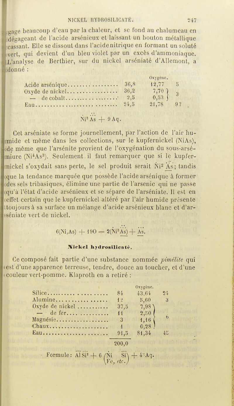 gage beaucoup d'eau par la chaleur, et se fond au chalumeau en dégageant de l'acide arsénicux et laissant un boulon métallique cassanl. Elle se dissout dans l'acide nilrique en formant un soluté vert, qui devient d'un bleu violet par un excès d'ammoniaque. analyse de Berthier, sur du nickel arséniaté d'Allemont, a donné : Oxygène. Acide arsénique 36,8 12,77 5 Oxyde de nickel 36,2 7,70 } - de cobalt • 2,5 0,53 j Eau 54,5 21,78 9? Ni3 As + 9Aq. Cet arséniaté se forme journellement, par l'action de l'air hu- mide et même dans les collections, sur le kupfernickel (NiAs), de même que l'arsénite provient de l'oxygénation du sous-arsé- miure (Ni4As3). Seulement il faut remarquer que si le kupfer- rnickel s'oxydait sans perte, le sel produit serait Ni2 As; tandis cque la tendance marquée que possède l'acide arsénique à former (des sels tribasiques, élimine une partie de l'arsenic qui ne passe tqu'à l'état d'acide arsénieux et se sépare de l'arséniate. Il est en teffet certain que le kupfernickel altéré par l'air humide présente itoujours à sa surface un mélange d'acide arsénieux blanc et d'ar- -séniate vert de nickel. 6(Ni,As) + 190 = 2(Ni3As) -f As. Nickel hydrosilicaté. Ce composé fait partie d'une substance nommée pimélite qui «est d'une apparence terreuse, tendre, douce au toucher, et d'une i couleur vert-pomme. Klaproth en a retiré : Oxygène. Silice 84 43,04 24 Alumine il 5,60 3 Oxyde de nickel 37,5 7,98 \ — de fer 11 2,50 / Magnésie 3 1,16 1 0 Chaux 1 0,28 ) Eau 91,5 81,34 45 200,0 ■ Formule: Al Si* + 6 (K\ SÏ\ -f 4;Aq. \Fe, etc.)