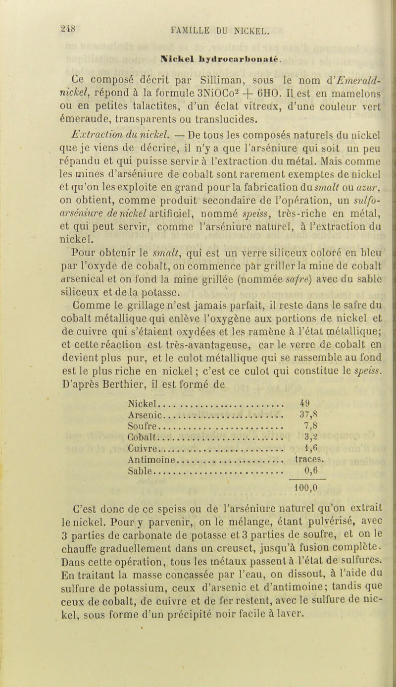 \iekel hytlrocnrltonaté. Ce composé décrit par Silliman, sous le nom d'Emerald- nickel, répond à la formule 3NiOCo2 + 6HO. Il est en mamelons ou en petites talactites, d'un éclat vitreux, d'une couleur vert émeraude, transparents ou translucides. Extraction du nickel. — De tous les composés naturels du nickel que je viens de décrire, il n'y a que l'arséniure qui soit un peu répandu et qui puisse servir à l'extraction du métal. Mais comme les mines d'arséniure de cobalt sont rarement exemptes de nickel et qu'on les exploite en grand pour la fabrication du smalt ou azur, on obtient, comme produit secondaire de l'opération, un sulfo- arséniure de nickel artificiel, nommé speiss, très-riche en métal, et qui peut servir, comme l'arséniure naturel, à l'extraction du nickel. Pour obtenir le smalt, qui est un verre siliceux coloré en bleu par l'oxyde de cobalt, on commence par griller la mine de cobalt arsenical et on fond la mine grillée (nommée safre) avec du sable siliceux et de la potasse. Comme le grillage n'est jamais parfait, il reste dans le safre du cobalt métallique qui enlève l'oxygène aux portions de nickel et de cuivre qui s'étaient oxydées et les ramène à l'état métallique; et cette réaction est très-avantageuse, car le verre de cobalt en devient plus pur, et le culot métallique qui se rassemble au fond est le plus riche en nickel ; c'est ce culot qui constitue le speiss. D'après Berthier, il est formé de Nickel 49 Arsenic 37,S Soufre 7,8 Cobalt 3,2 Cuivre 1,<> Antimoine traces. Sable 0,6 100,0 C'est donc de ce speiss ou de l'arséniure naturel qu'on extrait le nickel. Pour y parvenir, on le mélange, étant pulvérisé, avec 3 parties de carbonate de potasse et 3 parties de soufre, et on le chauffe graduellement dans un creuset, jusqu'à fusion complète. Dans cette opération, tous les métaux passent à l'état de sulfures. En traitant la masse concassée par l'eau, on dissout, à l'aide du sulfure de potassium, ceux d'arsenic et d'antimoine; tandis que ceux de cobalt, de cuivre et de fer restent, avec le sulfure de nic- kel, sous forme d'un précipité noir facile à laver.