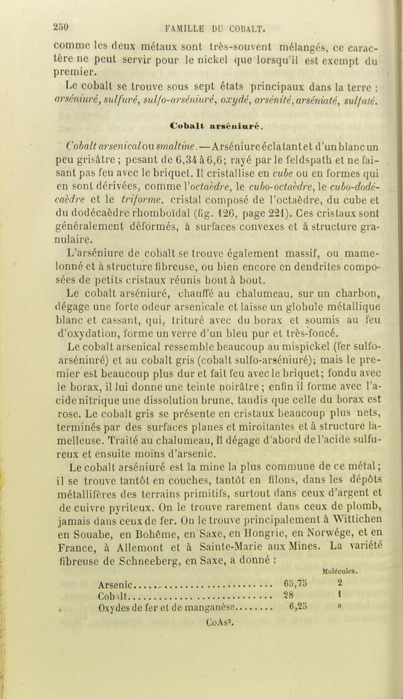 comme les deux métaux sont très-souvent mélangés, ce carac- tère ne peut servir pour le nickel que lorsqu'il est exempt du premier. Le cobalt se trouve sous sept états principaux dans la terre : arséniuré, sulfuré, sulfo-arséniuré, oxydé, arsénité,arséniaté, sulfaté. Cobalt artténiurc. Cobalt arsenical ou smaltine.—Arséniuré éclatant et d'un blanc un peu grisâtre ; pesant de 6,34 à 6,6; rayé par le feldspath et ne fai- sant pas feu avec le briquet. Il cristallise en cube ou en formes qui en sont dérivées, comme Voctaèdre, le cubo-octaèdre, le cubo-dodé- caèdre et le triforme, cristal composé de l'octaèdre, du cube et du dodécaèdre rhomboïdal (fig. 126, page 221). Ces cristaux sont généralement déformés, à surfaces convexes et à structure gra- nulaire. L'arséniure de cobalt se trouve également massif, ou mame- lonné et à structure fibreuse, ou bien encore en dendrites compo- sées de petits cristaux réunis bout à bout. Le cobalt arséniuré, chauffé au chalumeau, sur un charbon, dégage une forte odeur arsenicale et laisse un globule métallique blanc et cassant, qui, trituré avec du borax et soumis au feu d'oxydation, forme un verre d'un bleu pur et très-foncé. Le cobalt arsenical ressemble beaucoup au mispickel (fer sulfo- arséniuré) et au cobalt gris (cobalt sulfo-arséniuré); mais le pre- mier est beaucoup plus dur et fait feu avec le briquet; fondu avec le borax, il lui donne une teinte noirâtre ; enfin il forme avec l'a- cide nitrique une dissolution brune, tandis que celle du borax est rose. Le cobalt gris se présente en cristaux beaucoup plus nets, terminés par des surfaces planes et miroitantes et à structure la- melleuse. Traité au chalumeau, îl dégage d:abord de l'acide sulfu- reux et ensuite moins d'arsenic. Le cobalt arséniuré est la mine la plus commune de ce métal ; il se trouve tantôt en couches, tantôt en filons, dans les dépôts métallifères des terrains primitifs, surtout dans ceux d'argent et de cuivre pyriteux. On le trouve rarement dans ceux de plomb, jamais dans ceux de fer. On le trouve principalement à Wittichen en Souabe, en Bohême, en Saxe, en Hongrie, en Norwége, et en France, à Allemont et à Sainte-Marie aux Mines. La variété fibreuse de Schneeberg, en Saxe, a donné : Molécules. Arsenic 65,75 2 Cob.lt 28 1 Oxydes de fer et de manganèse 6,25 » CoAs*.