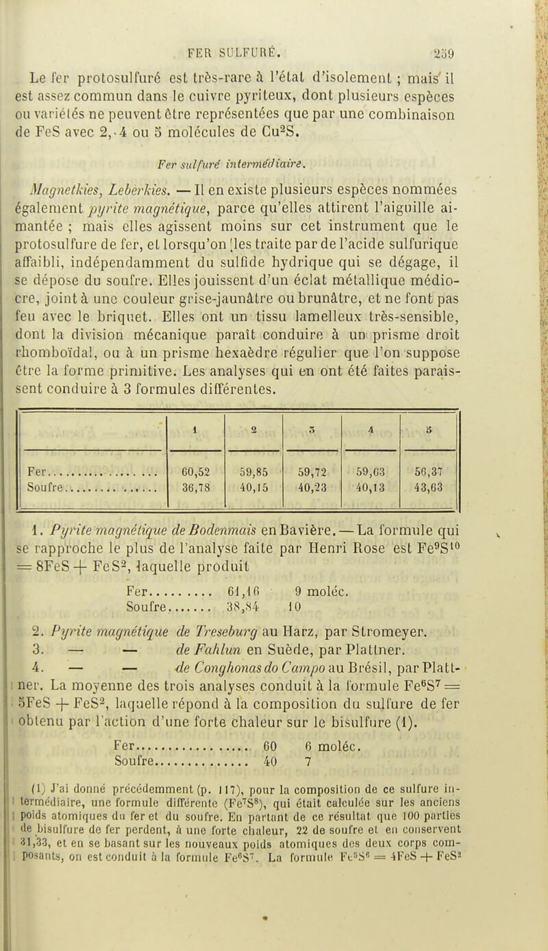 Le fer protosulfuré est très-rare à l'état d'isolement ; mais il est assez commun dans le cuivre pyriteux, dont plusieurs espèces ou variétés ne peuvent ôtre représentées que par une combinaison de FeS avec 2,-4 ou S molécules de Cu2S. Fer sulfuré intermédiaire. Magnetkies, Leberkies. — Il en existe plusieurs espèces nommées également pyrite magnétique, parce qu'elles attirent l'aiguille ai- mantée ; mais elles agissent moins sur cet instrument que le protosulfure de fer, et lorsqu'on [les traite par de l'acide sulfurique affaibli, indépendamment du sulfide hydrique qui se dégage, il se dépose du soufre. Elles jouissent d'un éclat métallique médio- cre, joint à une couleur grise-jaunâtre ou brunâtre, et ne font pas feu avec le briquet. Elles ont un tissu lamelleux très-sensible, dont la division mécanique paraît conduire à un prisme droit rhomboïdal, ou à un prisme hexaèdre régulier que l'on suppose être la forme primitive. Les analyses qui en ont été faites parais- sent conduire à 3 formules différentes. 1 O 5 4 S Fer G0,52 59,85 59,72 59,63 56,37 . 36,78 40,15 40,23 40,13 43,63 1. Pyrite magnétique de Bodenmais en Bavière. — La formule qui se rapproche le plus de l'analyse faite par Henri Rose est Fe9S10 = 8FeS + FeS2, laquelle produit Fer 61,16 9 moléc. Soufre 38,84 10 L2. Pyrite magnétique de Treseburg au Harz, par Stromeyer. 3. — — de Fahlun en Suède, par Platlner. 4. — — -de Conghonasdo Campo au Brésil, par Platt- i ner. La moyenne des trois analyses conduit à la formule Fe6S7 = 5FeS -j- FeS2, laquelle répond à la composition du sulfure de fer obtenu par l'action d'une forte chaleur sur le bisulfure (1). Fer 60 6 moléc. Soufre 40 7 (1, J'ai donné précédemment (p. 117), pour la composition de ce sulfure in- termédiaire, une formule différente (Fe7S8), qui était calculée sur les anciens poids atomiques du fer et du soufre. En partant de ce résultat que 100 parties de bisulfure de fer perdent, ù une forte chaleur, 22 de soufre et en conservent 31,33, et en se basant sur les nouveaux poids atomiques des deux corps com- ; posants, on est conduit à la formule Fe°S7. La formule Fe»S6 = 4FeS + FeS2